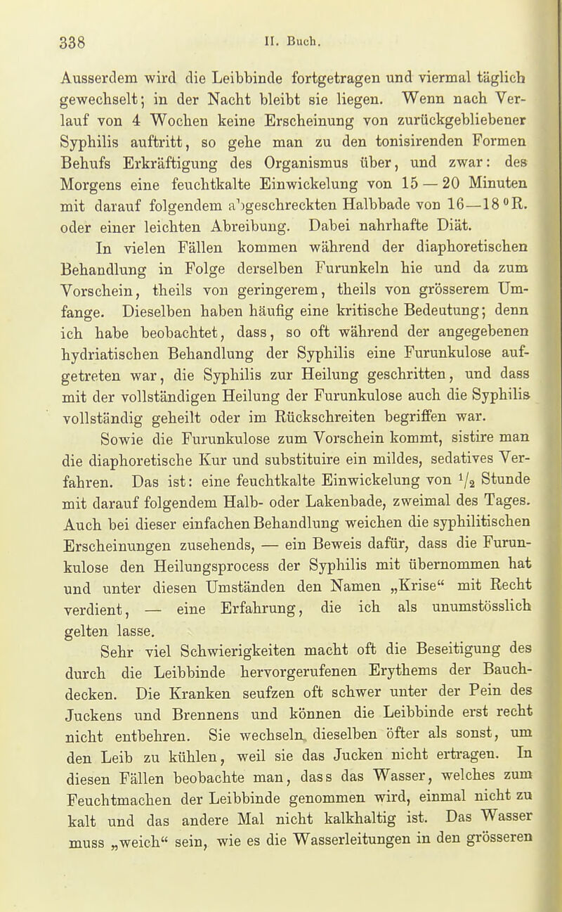 Ausserdem wird die Leibbinde fortgetragen und viermal täglich gewechselt; in der Nacht bleibt sie liegen. Wenn nach Ver- lauf von 4 Wochen keine Erscheinung von zurückgebliebener Syphilis auftritt, so gehe man zu den tonisirenden Formen Behufs Erkräftigung des Organismus über, und zwar: des Morgens eine feuchtkalte Einwickelung von 15 — 20 Minuten mit darauf folgendem aufgeschreckten Halbbade von 16—18 R. oder einer leichten Abreibung. Dabei nahrhafte Diät. In vielen Fällen kommen während der diaphoretischen Behandlung in Folge derselben Furunkeln hie und da zum Vorschein, theils von geringerem, theils von grösserem Um- fange. Dieselben haben häufig eine kritische Bedeutung; denn ich habe beobachtet, dass, so oft während der angegebenen hydriatischen Behandlung der Syphilis eine Furunkulose auf- getreten war, die Syphilis zur Heilung geschritten, und dass mit der vollständigen Heilung der Furunkulose auch die Syphilis vollständig geheilt oder im Rückschreiten begriffen war. Sowie die Furunkulose zum Vorschein kommt, sistire man die diaphoretische Kur und substituire ein mildes, sedatives Ver- fahren. Das ist: eine feuchtkalte Einwickelung von 1/2 Stunde mit darauf folgendem Halb- oder Lakenbade, zweimal des Tages. Auch bei dieser einfachen Behandlung weichen die syphilitischen Erscheinungen zusehends, — ein Beweis dafür, dass die Furun- kulose den Heilungsprocess der Syphilis mit übernommen hat und unter diesen Umständen den Namen „Krise mit Recht verdient, — eine Erfahrung, die ich als unumstösslich gelten lasse. Sehr viel Schwierigkeiten macht oft die Beseitigung des durch die Leibbinde hervorgerufenen Erythems der Bauch- decken. Die Kranken seufzen oft schwer unter der Pein des Juckens und Brennens und können die Leibbinde erst recht nicht entbehren. Sie wechseln, dieselben öfter als sonst, um den Leib zu kühlen, weil sie das Jucken nicht erti-agen. In diesen Fällen beobachte man, dass das Wasser, welches zum Feuchtmachen der Leibbinde genommen wird, einmal nicht zu kalt und das andere Mal nicht kalkhaltig ist. Das Wasser muss „weich sein, wie es die Wasserleitungen in den grösseren