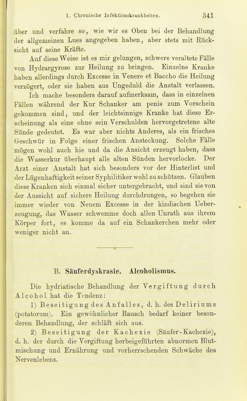 über und verfahre so, wie wir es Oben bei der Behandlung I der allgemeinen Lues angegeben haben, aber stets mit Rück- sicht auf seine Kräfte. Auf diese Weise ist es mir gelungen, schwere veraltete Fälle von Hydrargyrose zur Heilung zu bringen. Einzelne Kranke haben allerdings durch Excesse in Venere et Baccho die Heilung verzögert, oder sie haben aus Ungeduld die Anstalt verlassen. Ich mache besonders darauf aufmerksam, dass in einzelnen Fällen während der Kur Schanker am penis zum Vorschein gekommen sind, und der leichtsinnige Kranke hat diese Er- scheinung als eine ohne sein Verschulden hervorgetretene alte Sünde gedeutet. Es war aber nichts Anderes, als ein frisches Geschwür in Folge einer frischen Ansteckung. Solche Fälle mögen wohl auch hie und da die Ansicht erzeugt haben, dass die Wasserkur überhaupt alle alten Sünden hervorlocke. Der Arzt einer Anstalt hat sich besonders vor der Hinterlist und der Lügenhaftigkeit seiner Syphilitiker wohl zu schützen. Glauben diese Kranken sich einmal sicher untergebracht, und sind sie von der Aussicht auf sichere Heilung durchdrungen, so begehen sie immer wieder von Neuem Excesse in der kindischen üeber- zeugung, das Wasser schwemme doch allen Unrath aus ihrem Körper fort, es komme da auf ein Schankerchen mehr oder weniger nicht an. B. Säuferdyskrasie. Alcoholismus. Die hydriatische Behandlung der Vergiftung durch A1 c 0 h 01 hat die Tendenz: 1) Beseitigung des Anfalles, d. h. des Deliriums (potatorum). Ein gewöhnlicher Rausch bedarf keiner beson- deren Behandlung, der schläft sich aus. 2) Beseitigung der Kachexie (Säufer-Kachexie), d. h. der durch die Vergiftung herbeigeführten abnormen Blut- mischung und Ernährung und vorherrschenden Schwäche des Nervenlebens.