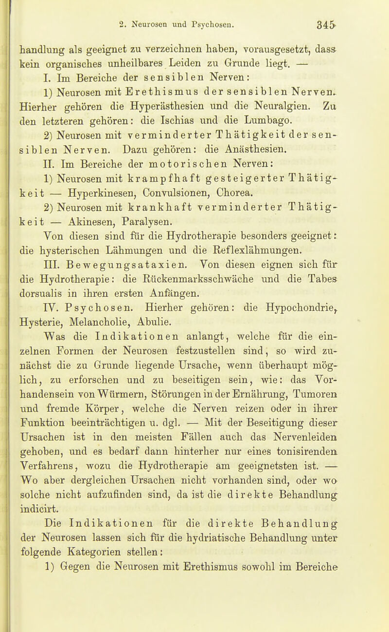 Handlung als geeignet zu verzeichnen haben, vorausgesetzt, dass kein organisches unheilbares Leiden zu Grunde liegt. — I. Im Bereiche der sensiblen Nerven: 1) Neurosen mit Erethismus der sensiblen Nerven. Hierher gehören die Hyperästhesien und die Neuralgien. Zu den letzteren gehören: die Ischias und die Lumbago. 2) Neurosen mit verminderter Thätigkeit der sen- siblen Nerven. Dazu gehören: die Anästhesien. II. Im Bereiche der motorischen Nerven: 1) Neurosen mit krampfhaft gesteigerter Thätig- keit — Hyperkinesen, Convulsionen, Chorea. 2) Neurosen mit krankhaft verminderter Thätig- keit — Akinesen, Paralysen. Von diesen sind für die Hydrotherapie besonders geeignet: die hysterischen Lähmungen und die Reflexlähmungen. HL Bewegungsataxien. Von diesen eignen sich für die Hydrotherapie: die Rückenmarksschwäche und die Tabes dorsualis in ihren ersten Anfängen. IV. Psychosen. Hierher gehören: die Hypochondrie^ Hysterie, Melancholie, Abulie. Was die Indikationen anlangt, welche für die ein- zelnen Formen der Neurosen festzustellen sind, so wird zu- nächst die zu Grunde liegende Ursache, wenn überhaupt mög- lich, zu erforschen und zu beseitigen sein, wie: das Vor- handensein von Würmern, Störungen in der Ernährung, Tumoren und fremde Körper, welche die Nerven reizen oder in ihrer Funktion beeinträchtigen u. dgl. — Mit der Beseitigung dieser Ursachen ist in den meisten Fällen auch das Nervenleiden gehoben, und es bedarf dann hinterher nur eines tonisirendea Verfahrens, wozu die Hydrotherapie am geeignetsten ist. — Wo aber dergleichen Ursachen nicht vorhanden sind, oder wo solche nicht aufzufinden sind, da ist die direkte Behandlung^ indicirt. Die Indikationen für die direkte Behandlung der Neurosen lassen sich für die hydriatische Behandlung unter folgende Kategorien stellen: