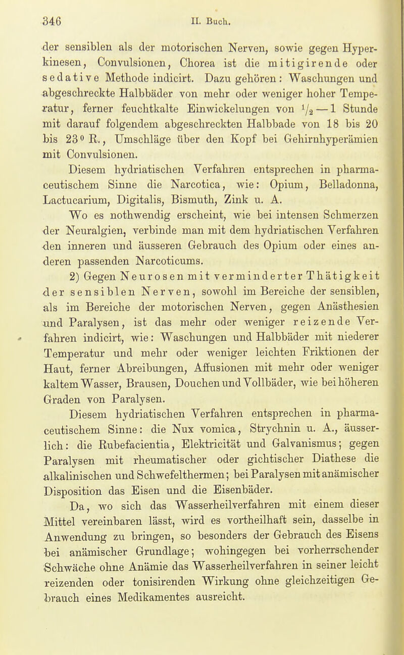 der sensiblen als der motorischen Nerven, sowie gegen Hyper- kinesen, Convulsionen, Chorea ist die mitigirende oder sedative Methode indicirt. Dazu gehören : Waschungen und abgeschreckte Halbbäder von mehr oder weniger hoher Tempe- ratur, ferner feuchtkalte Einwickelungen von 1/2 — 1 Stunde mit darauf folgendem abgeschreckten Halbbade von 18 bis 20 bis 23 R., Umschläge über den Kopf bei Gehirnhyperämien mit Convulsionen. Diesem hydriatischen Verfahren entsprechen in pharma- ceutischem Sinne die Narcotica, wie: Opium, Belladonna, Lactucarium, Digitalis, Bismuth, Zink u. A. Wo es nothwendig erscheint, wie bei intensen Schmerzen ■der Neuralgien, verbinde man mit dem hydriatischen Verfahren ■den inneren und äusseren Gebrauch des Opium oder eines an- deren passenden Narcoticums. 2) Gegen Neurosen mit verminderter Thätigkeit der sensiblen Nerven, sowohl im Bereiche der sensiblen, als im Bereiche der motorischen Nerven, gegen Anästhesien «nd Paralysen, ist das mehr oder weniger reizende Ver- fahren indicirt, wie: Waschungen und Halbbäder mit niederer Temperatur und mehr oder weniger leichten Friktionen der Haut, ferner Abreibungen, Affusionen mit mehr oder weniger kaltem Wasser, Brausen, Douchen und Vollbäder, wie bei höheren Graden von Paralysen. Diesem hydriatischen Verfahren entsprechen in pharma- ceutischem Sinne: die Nux vomica, Strychnin u. A., äusser- lich: die Rubefacientia, Elektricität und Galvanismus; gegen Paralysen mit rheumatischer oder gichtischer Diathese die alkalinischen und Schwefelthermen; bei Paralysen mit anämischer Disposition das Eisen und die Eisenbäder. Da, wo sich das Wasserheilverfahren mit einem dieser Mittel vereinbaren lässt, vsdrd es vortheilhaft sein, dasselbe in Anwendung zu bringen, so besonders der Gebrauch des Eisens bei anämischer Grundlage; wohingegen bei vorherrschender Schwäche ohne Anämie das Wasserheilverfahren in seiner leicht reizenden oder tonisirenden Wirkung ohne gleichzeitigen Ge- brauch eines Medikamentes ausreicht.