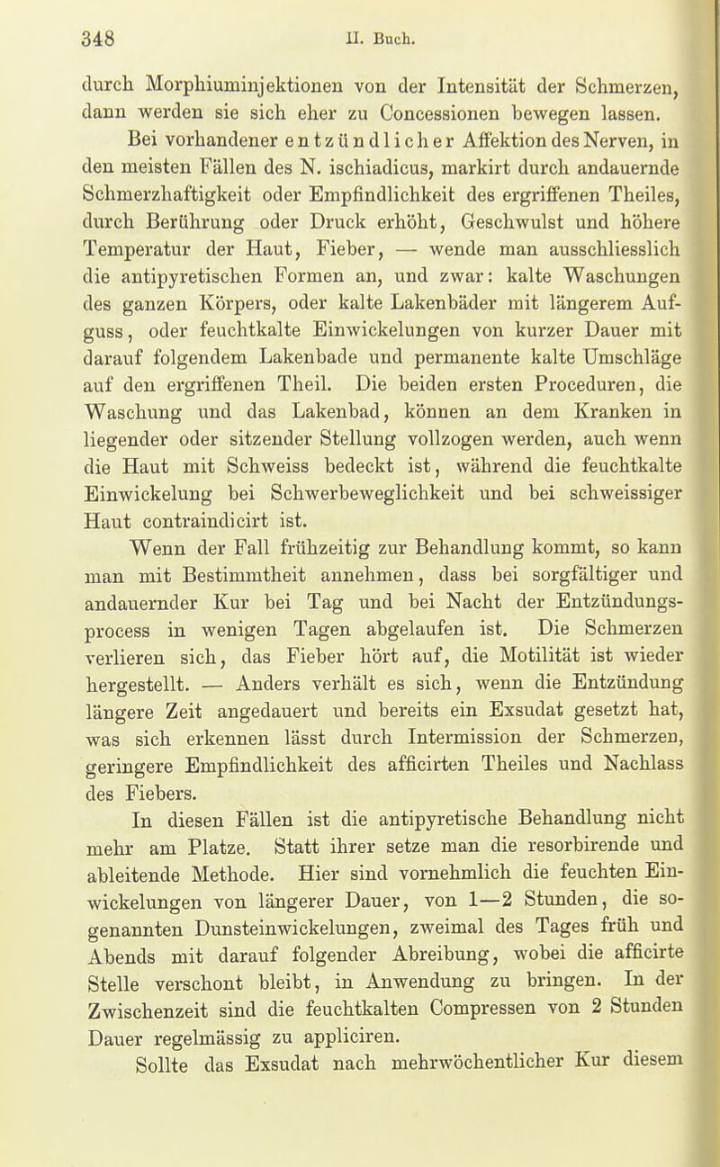 durch Morpliiuminjektioneu von der Intensität der Schmerzen, dann werden sie sich eher zu Concessionen bewegen lassen. Bei vorhandener entzündlicher Affektion des Nerven, in den meisten Fällen des N. ischiadicus, markirt durch andauernde Schmerzhaftigkeit oder Empfindlichkeit des ergriffenen Theiles, durch Berührung oder Druck erhöht, Geschwulst und höhere Temperatur der Haut, Fieber, — wende man ausschliesslich die antipyretischen Formen an, und zwar: kalte Waschungen des ganzen Körpers, oder kalte Lakenbäder mit längerem Auf- guss, oder feuchtkalte Einwickelungen von kurzer Dauer mit darauf folgendem Lakenbade und permanente kalte Umschläge auf den ergriffenen Theil. Die beiden ersten Proceduren, die Waschung und das Lakenbad, können an dem Kranken in liegender oder sitzender Stellung vollzogen werden, auch wenn die Haut mit Schweiss bedeckt ist, während die feuchtkalte Einwickelung bei Schwerbeweglichkeit und bei schweissiger Haut contraindicirt ist. Wenn der Fall frühzeitig zur Behandlung kommt, so kann man mit Bestimmtheit annehmen, dass bei sorgfältiger und andauernder Kur bei Tag und bei Nacht der Entzündungs- process in wenigen Tagen abgelaufen ist. Die Schmerzen verlieren sich, das Fieber hört auf, die Motilität ist wieder hergestellt. — Anders verhält es sich, wenn die Entzündung längere Zeit angedauert und bereits ein Exsudat gesetzt hat, was sich erkennen lässt durch Intermission der Schmerzen, geringere Empfindlichkeit des afficirten Theiles und Nachlass des Fiebers. In diesen Fällen ist die antipyretische Behandlung nicht mehr am Platze. Statt ihrer setze man die resorbirende und ableitende Methode. Hier sind vornehmlich die feuchten Ein- wickelungen von längerer Dauer, von 1—2 Stunden, die so- genannten Dunsteinwickelungen, zweimal des Tages früh und Abends mit darauf folgender Abreibung, wobei die afficirte Stelle verschont bleibt, in Anwendung zu bringen. In der Zwischenzeit sind die feuchtkalten Compressen von 2 Stunden Dauer regelmässig zu appliciren. Sollte das Exsudat nach mehrwöchentlicher Kur diesem