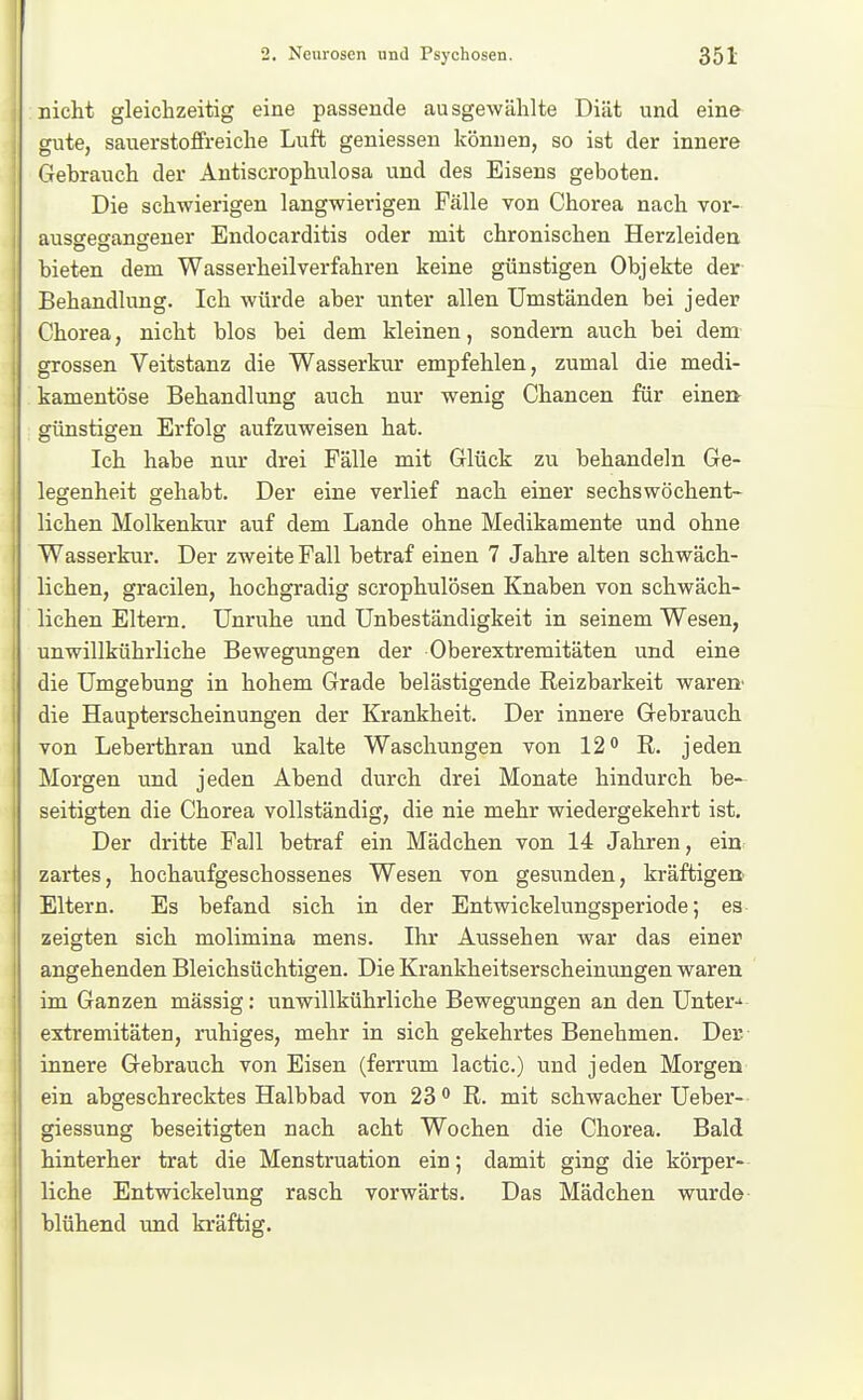 nicht gleichzeitig eine passende ausgewählte Diät und eine gute, sauerstoffreiche Luft geniessen können, so ist der innere Gebrauch der Antiscrophulosa und des Eisens geboten. Die schwierigen langwierigen Fälle von Chorea nach vor- ausgegangener Endocarditis oder mit chronischen Herzleiden bieten dem Wasserheilverfahren keine günstigen Objekte der- Behandlung. Ich würde aber unter allen Umständen bei jeder Chorea, nicht blos bei dem kleinen, sondern auch bei dem grossen Veitstanz die Wasserkur empfehlen, zumal die medi- kamentöse Behandlung auch nur wenig Chancen für eine» günstigen Erfolg aufzuweisen hat. Ich habe nur drei Fälle mit Glück zu behandeln Ge- legenheit gehabt. Der eine verlief nach einer sechswöchent- lichen Molkenkur auf dem Lande ohne Medikamente und ohne Wasserkur. Der zweite Fall betraf einen 7 Jahre alten schwäch- lichen, gracilen, hochgradig scrophulösen Knaben von schwäch- lichen Eltern. Unruhe und Unbeständigkeit in seinem Wesen, unwillkührliche Bewegungen der Oberextremitäten und eine die Umgebung in hohem Grade belästigende Reizbarkeit wäre» die Haupterscheinungen der Krankheit. Der innere Gebrauch von Leberthran und kalte Waschungen von 12 ^ R, jeden Morgen und jeden Abend durch drei Monate hindurch be- seitigten die Chorea vollständig, die nie mehr wiedergekehrt ist. Der dritte Fall betraf ein Mädchen von 14 Jahren, ein zartes, hochaufgeschossenes Wesen von gesunden, kräftigert Eltern. Es befand sich in der Entwickelungsperiode; es zeigten sich molimina mens, Ihr Aussehen war das einer angehenden Bleichsüchtigen. Die Krankheitserscheinungen waren im Ganzen massig: unwillkührliche Bewegungen an den Unter-* extremitäten, ruhiges, mehr in sich gekehrtes Benehmen. Der innere Gebrauch von Eisen (ferrum lactic.) und jeden Morgen ein abgeschrecktes Halbbad von 23<* R. mit schwacher Ueber- giessung beseitigten nach acht Wochen die Chorea. Bald hinterher trat die Menstruation ein; damit ging die körper- liche Entwickelung rasch vorwärts. Das Mädchen wurde blühend und kräftig.