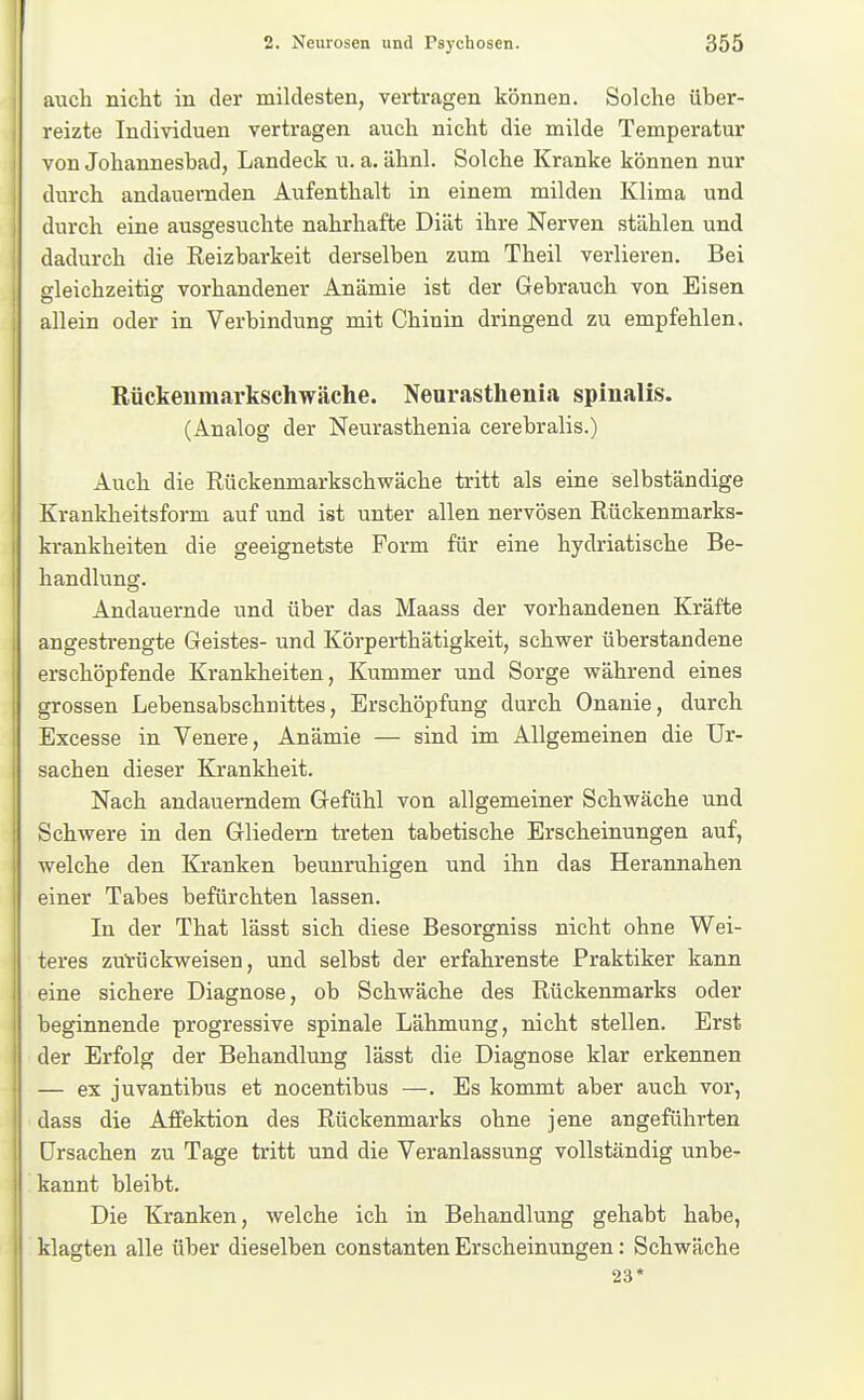 auch nicht in der mildesten, vertragen können. Solche über- reizte Individuen vertragen auch nicht die milde Temperatur ! von Johannesbad, Landeck u. a. ähnl. Solche Kranke können nur durch andauernden Aufenthalt in einem milden Klima und durch eine ausgesuchte nahrhafte Diät ihre Nerven stählen und dadurch die Reizbarkeit derselben zum Theil verlieren. Bei gleichzeitig vorhandener Anämie ist der Gebrauch von Eisen allein oder in Verbindung mit Chinin dringend zu empfehlen. Rückenmarkschwäche. Neurasthenia spiualis. (Analog der Neurasthenia cerebralis.) Auch die Rückenmarkschwäche tritt als eine selbständige Krankheitsform auf und ist unter allen nervösen Rückenmarks- krankheiten die geeignetste Form für eine hydriatische Be- handlung. Andauernde und über das Maass der vorhandenen Kräfte angestrengte Geistes- und Körperthätigkeit, schwer überstandene erschöpfende Krankheiten, Kummer und Sorge während eines grossen Lebensabschnittes, Erschöpfung durch Onanie, durch Excesse in Venere, Anämie — sind im Allgemeinen die Ur- sachen dieser Krankheit. Nach andauerndem G-efühl von allgemeiner Schwäche und Schwere in den Gliedern treten tabetische Erscheinungen auf, welche den Kranken beunruhigen und ihn das Herannahen einer Tabes befürchten lassen. In der That lässt sich diese Besorgniss nicht ohne Wei- teres zurückweisen, und selbst der erfahrenste Praktiker kann eine sichere Diagnose, ob Schwäche des Rückenmarks oder beginnende progressive spinale Lähmung, nicht stellen. Erst der Erfolg der Behandlung lässt die Diagnose klar erkennen — ex juvantibus et nocentibus —. Es kommt aber auch vor, dass die Affektion des Rückenmarks ohne jene angeführten Ursachen zu Tage tritt und die Veranlassung vollständig unbe- kannt bleibt. Die Kranken, welche ich in Behandlung gehabt habe, klagten alle über dieselben constanten Erscheinungen: Schwäche 23*