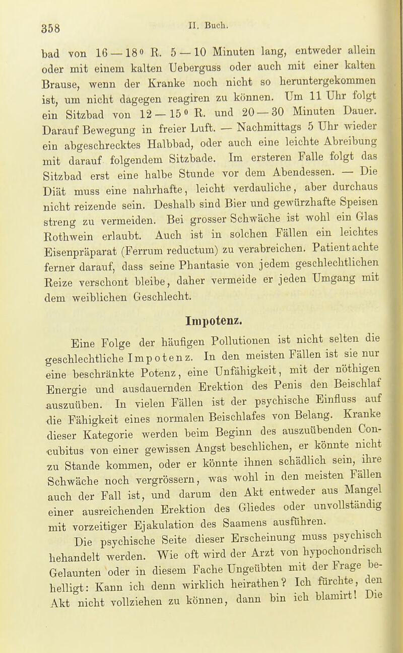 bad von 16 —IS» R. 5 — 10 Minuten lang, entweder allein oder mit einem kalten Ueberguss oder auch mit einer kalten Brause, wenn der Kranke noch nicbt so heruntergekommen ist, um nicht dagegen reagiren zu können. Um 11 Uhr folgt ein Sitzbad von 12—15o R. und 20 — 30 Minuten Dauer. Darauf Bewegung in freier Luft. — Nachmittags 5 Uhr wieder ein abgeschrecktes Halbbad, oder auch eine leichte Abreibung mit darauf folgendem Sitzbade. Im ersteren Falle folgt das Sitzbad erst eine halbe Stunde vor dem Abendessen. — Die Diät muss eine nahrhafte, leicht verdauliche, aber durchaus nicht reizende sein. Deshalb sind Bier und gewürzhafte Speisen streng zu vermeiden. Bei grosser Schwäche ist wohl ein Glas Rothwein erlaubt. Auch ist in solchen Fällen ein leichtes Eisenpräparat (Ferrum reductum) zu verabreichen. Patient achte ferner darauf, dass seine Phantasie von jedem geschlechtlichen Reize verschont bleibe, daher vermeide er jeden Umgang mit dem weiblichen Geschlecht. Impotenz. Eine Folge der häufigen Pollutionen ist nicht selten die geschlechtliche Impotenz. In den meisten Fällen ist sie nur eine beschränkte Potenz, eine Unfähigkeit, mit der nöthigen Energie und ausdauernden Erektion des Penis den Beischlaf auszuüben. In vielen Fällen ist der psychische Einfluss auf die Fähigkeit eines normalen Beischlafes von Belang. Kranke dieser Kategorie werden beim Beginn des auszuübenden Con- <5ubitus von einer gewissen Angst beschlichen, er könnte nicht 2U Stande kommen, oder er könnte ihnen schädlich sein, ihre Schwäche noch vergrössern, was wohl in den meisten Fallen auch der Fall ist, und darum den Akt entweder aus Mangel einer ausreichenden Erektion des Gliedes oder unvollständig mit vorzeitiger Ejakulation des Saamens ausführen. Die psychische Seite dieser Erscheinung muss psychisch behandelt werden. Wie oft wird der Arzt von hypochondrisch Gelaunten oder in diesem Fache Ungeübten mit der Frage be- helligt: Kann ich denn wirklich heirathen? Ich fürchte , den Akt nicht vollziehen zu können, dann bin ich blamxrt. Die