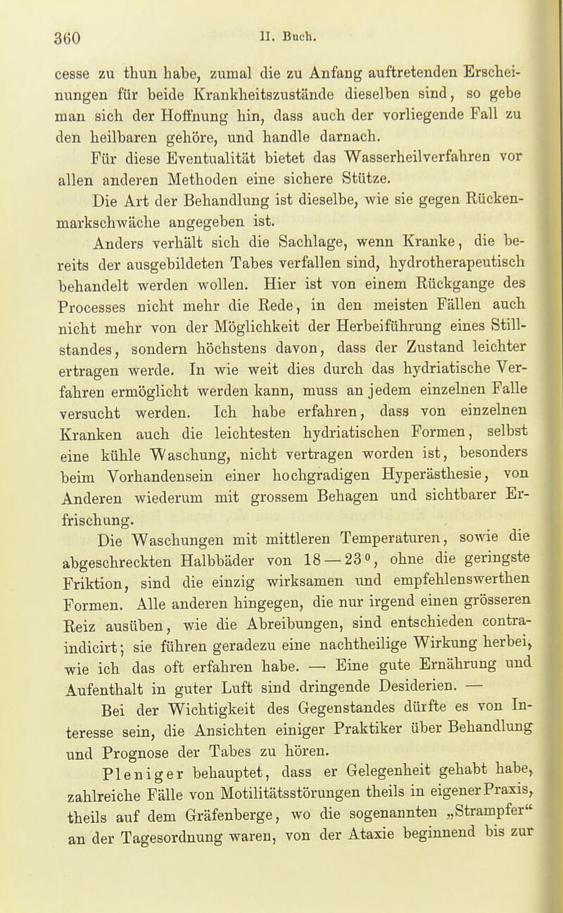 cesse zu thun habe, zumal die zu Anfang auftretenden Erschei- nungen für beide Krankheitszustände dieselben sind, so gebe man sich der Hoffnung hin, dass auch der vorliegende Fall zu den heilbaren gehöre, und handle darnach. Für diese Eventualität bietet das Wasserheilverfahren vor allen anderen Methoden eine sichere Stütze. Die Art der Behandlung ist dieselbe, wie sie gegen Rücken- markschv^fäche angegeben ist. Anders verhält sich die Sachlage, wenn Kranke, die be- reits der ausgebildeten Tabes verfallen sind, hydrotherapeutisch behandelt werden wollen. Hier ist von einem Rückgange des Processes nicht mehr die Rede, in den meisten Fällen auch nicht mehr von der Möglichkeit der Herbeiführung eines Still- standes, sondern höchstens davon, dass der Zustand leichter ertragen werde. In wie weit dies durch das hydriatische Ver- fahren ermöglicht werden kann, muss an jedem einzelnen Falle versucht werden. Ich habe erfahren, dass von einzelnen Kranken auch die leichtesten hydriatischen Formen, selbst eine kühle Waschung, nicht vertragen worden ist, besonders beim Vorhandensein einer hochgradigen Hyperästhesie, von Anderen wiederum mit grossem Behagen und sichtbarer Er- frischung. Die Waschungen mit mittleren Temperaturen, sowie die abgeschreckten Halbbäder von 18 — 23% ohne die geringste Friktion, sind die einzig wirksamen und empfehlenswerthen Formen. Alle anderen hingegen, die nur irgend einen grösseren Reiz ausüben, wie die Abreibungen, sind entschieden contra- indicirt; sie führen geradezu eine nachtheilige Wirkung herbei, wie ich das oft erfahren habe. — Eine gute Ernährung und Aufenthalt in guter Luft sind dringende Desiderien. — Bei der Wichtigkeit des Gegenstandes dürfte es von In- teresse sein, die Ansichten einiger Praktiker über Behandlung und Prognose der Tabes zu boren. Pleniger behauptet, dass er Gelegenheit gehabt habe, zahlreiche Fälle von Motilitätsstörungen theils in eigener Praxis^ theils auf dem Gräfenberge, wo die sogenannten „Strampfer an der Tagesordnung waren, von der Ataxie beginnend bis zur