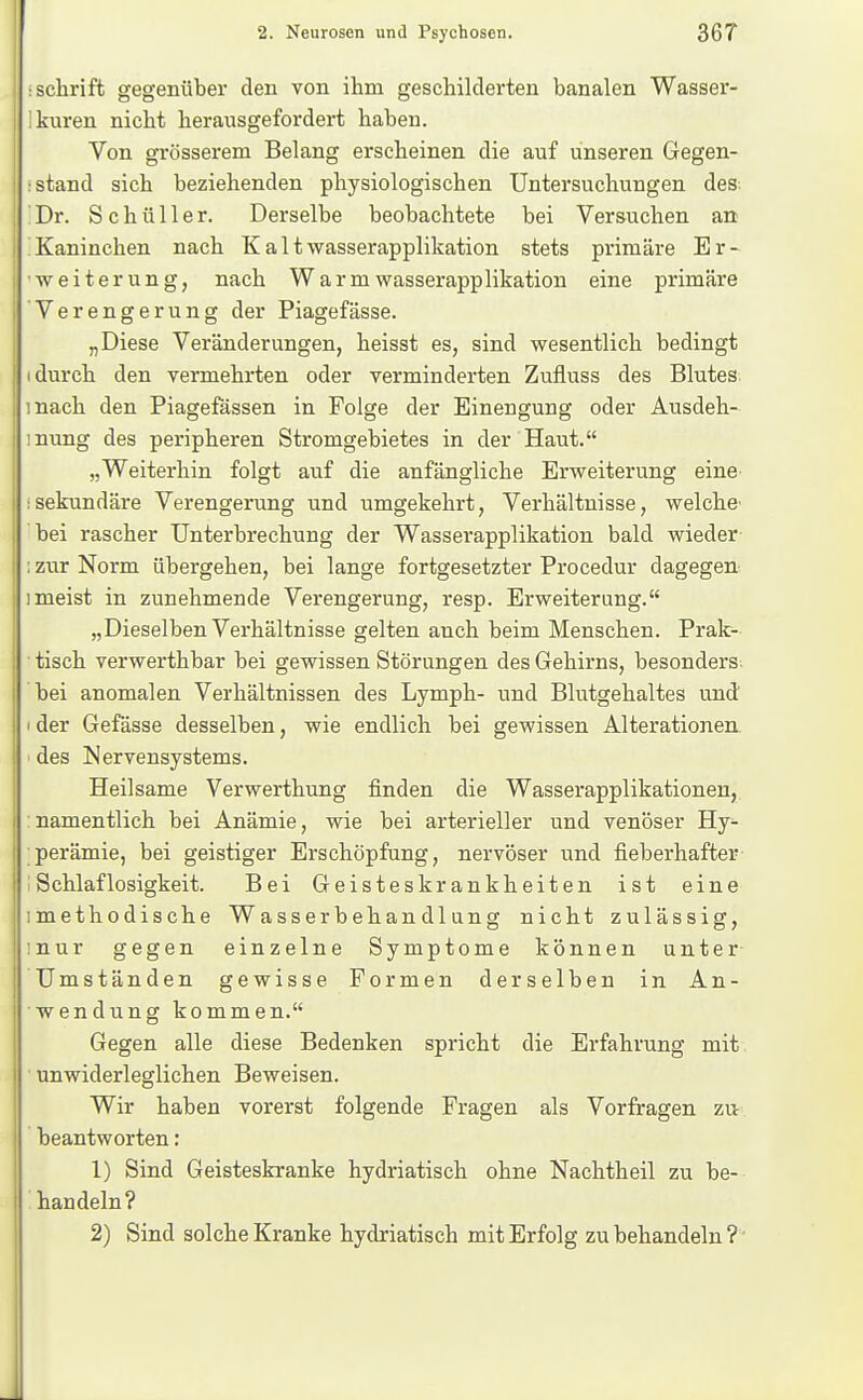 : Schrift gegenüber den von ihm geschilderten banalen Wasser- 'kuren nicht herausgefordert haben. Von grösserem Belang erscheinen die auf unseren Gegen- i stand sich beziehenden physiologischen Untersuchungen des; Dr. Schüller. Derselbe beobachtete bei Versuchen an Kaninchen nach Ka 11wasserapplikation stets primäre Er- weiterung, nach W a r m wasserapplikation eine primäre Verengerung der Piagefässe. „Diese Veränderungen, heisst es, sind wesentlich bedingt I durch den vermehrten oder verminderten Zufluss des Blutes mach den Piagefässen in Folge der Einengung oder Ausdeh- mung des peripheren Stromgebietes in der Haut. „Weiterhin folgt auf die anfängliche Erweiterung eine :sekundäre Verengerung und umgekehrt, Verhältnisse, welche bei rascher Unterbrechung der Wasserapplikation bald wieder : ztir Norm übergehen, bei lange fortgesetzter Procedur dagegen Imeist in zunehmende Verengerung, resp. Erweiterung. „Dieselben Verhältnisse gelten auch beim Menschen. Prak- • tisch verwerthbar bei gewissen Störungen des Gehirns, besonders bei anomalen Verhältnissen des Lymph- und Blutgehaltes und I der Gefässe desselben, wie endlich bei gewissen Alterationen ' des Nervensystems. Heilsame Verwerthung finden die Wasserapplikationen, :namentlich bei Anämie, wie bei arterieller und venöser Hy- perämie, bei geistiger Erschöpfung, nervöser und fieberhafter Schlaflosigkeit. Bei Geisteskrankheiten ist eine imethodische Wasserbehandlung nicht zulässig, inur gegen einzelne Symptome können unter Umständen gewisse Formen derselben in An- wendung kommen. Gegen alle diese Bedenken spricht die Erfahrung mit unwiderleglichen Beweisen. Wir haben vorerst folgende Fragen als Vorfragen zu beantworten: 1) Sind Geisteskranke hydriatisch ohne Nachtheil zu be- handeln? 2) Sind solche Kranke hydriatisch mit Erfolg zu behandeln?