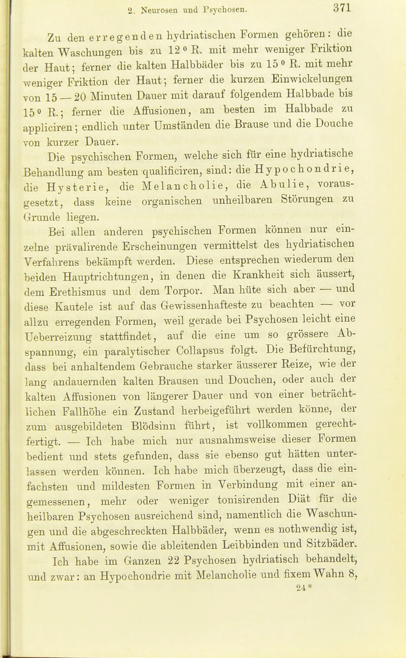 Zu den erregenden hydriatisclien Formen gehören: die kalten Waschungen bis zu 12 « R. mit mehr weniger Friktion der Haut; ferner die kalten Halbbäder bis zu 15 <> R. mit mehr weniger Friktion der Haut; ferner die kurzen Einwickelungen von 15 — 20 Minuten Dauer mit darauf folgendem Halbbade bis 150 R.; ferner die Affusionen, am besten im Halbbade zu appliciren; endlich unter Umständen die Brause und die Douche von kurzer Dauer. Die psychischen Formen, Avelche sich für eine hydriatische Behandlung am besten qualificiren, sind: die Hypochondrie, die Hysterie, die Melancholie, die Abulie, voraus- gesetzt, dass keine organischen unheilbaren Störungen zu (jrunde liegen. Bei allen anderen psychischen Formen können nur ein- zelne prävalirende Erscheinungen vermittelst des hydriatischen Verfahrens bekämpft werden. Diese entsprechen wiederum den beiden Hauptrichtungen, in denen die Krankheit sich äussert, dem Erethismus und dem Torpor. Man hüte sich aber — und diese Kautele ist auf das Gewissenhafteste zu beachten — vor allzu erregenden Formen, weil gerade bei Psychosen leicht eine üeben-eizung stattfindet, auf die eine um so grössere Ab- spannung, ein paralytischer CoUapsus folgt. Die Befürchtung, dass bei anhaltendem Gebrauche starker äusserer Reize, wie der lang andauernden kalten Brausen und Douchen, oder auch der kalten Affusionen von längerer Dauer und von einer beträcht- lichen Fallhöhe ein Zustand herbeigeführt werden könne, der zum ausgebildeten Blödsinn führt, ist vollkommen gerecht- fertigt. — Ich habe mich nur ausnahmsweise dieser Formen bedient und stets gefunden, dass sie ebenso gut hätten unter- lassen werden können. Ich habe mich überzeugt, dass die ein- fachsten und mildesten Formen in Verbindung mit einer an- gemessenen, mehr oder weniger tonisirenden Diät für die heilbaren Psychosen ausreichend sind, namentlich die Waschun- gen und die abgeschreckten Halbbäder, wenn es nothwendig ist, mit Affusionen, sowie die ableitenden Leibbinden und Sitzbäder. Ich habe im Ganzen 22 Psychosen hydriatisch behandelt, und zwar: an Hypochondrie mit Melancholie und fixem Wahn 8, 24*