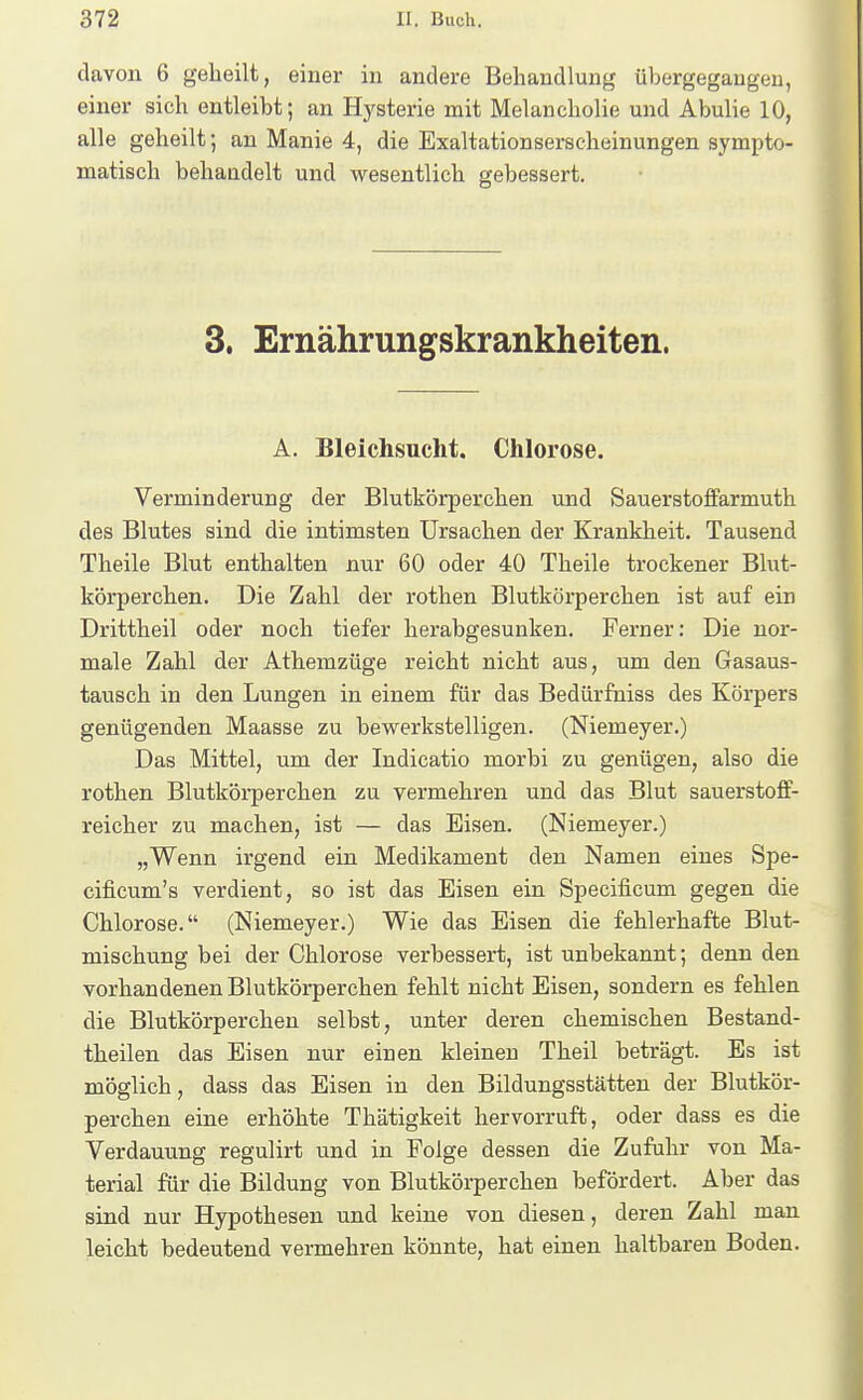 davon 6 geheilt, einer in andere Behandlung übergegangen, einer sich entleibt; an Hysterie mit Melancholie und Abulie 10, alle geheilt; an Manie 4, die Exaltationserscheinungen sympto- matisch behandelt und wesentlich gebessert. 3. Ernährungskrankheiten. A. Bleichsucht. Chlorose. Verminderung der Blutkörperchen und Sauerstoffarmuth des Blutes sind die intimsten Ursachen der Krankheit. Tausend Theile Blut enthalten nur 60 oder 40 Theile trockener Blut- körperchen. Die Zahl der rothen Blutkörperehen ist auf ein Drittheil oder noch tiefer herabgesunken. Ferner: Die nor- male Zahl der Athemzüge reicht nicht aus, um den Gasaus- tausch in den Lungen in einem für das Bedürfniss des Körpers genügenden Maasse zu bewerkstelligen. (Niemeyer.) Das Mittel, um der Indicatio morbi zu genügen, also die rothen Blutkörperchen zu vermehren und das Blut sauerstoff- reicher zu machen, ist — das Eisen. (Niemeyer.) „Wenn irgend ein Medikament den Namen eines Spe- cificum's verdient, so ist das Eisen ein Specificum gegen die Chlorose. (Niemeyer.) Wie das Eisen die fehlerhafte Blut- mischung bei der Chlorose verbessert, ist unbekannt; denn den vorhandenen Blutkörperchen fehlt nicht Eisen, sondern es fehlen die Blutkörperchen selbst, unter deren chemischen Bestand- theilen das Eisen nur einen kleinen Theil beträgt. Es ist möglich, dass das Eisen in den Bildungsstätten der Blutkör- perchen eine erhöhte Thätigkeit hervorruft, oder dass es die Verdauung regulirt und in Folge dessen die Zufuhr von Ma- terial für die Bildung von Blutkörperchen befördert. Aber das sind nur Hypothesen und keine von diesen, deren Zahl man leicht bedeutend vermehren könnte, hat einen haltbaren Boden.