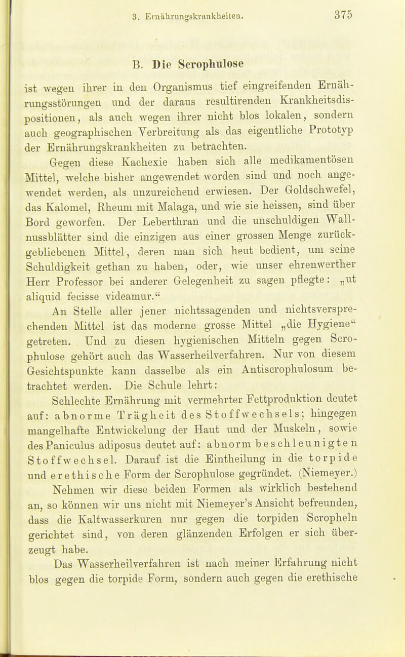 B. Die Scrophulose ist wegen ihrer iu eleu Organismus tief eingreifenden Ernäh- rungsstörungen und der daraus resultirenden Krankheitsdis- positiouen, als auch wegen ihrer nicht blos lokalen, sondern auch geographischen Verbreitung als das eigentliche Prototyp der Ernährungskrankheiten zu betrachten. Gegen diese Kachexie haben sich alle medikamentösen Mittel, welche bisher angewendet worden sind und noch ange- wendet werden, als unzureichend erwiesen. Der Goldschwefel, das Kalomel, Rheum mit Malaga, und wie sie heissen, sind über Bord geworfen. Der Leberthran und die unschuldigen Wall- nussblätter sind die einzigen aus einer grossen Menge zurück- gebliebenen Mittel, deren man sich heut bedient, um seine Schuldigkeit gethan zu haben, oder, wie unser ehrenwerther Herr Professor bei anderer Gelegenheit zu sagen pflegte: „ut aliquid fecisse videamur. An Stelle aller jener nichtssagenden und nichtsverspre- chenden Mittel ist das moderne grosse Mittel „die Hygiene getreten. Und zu diesen hygienischen Mitteln gegen Scro- phulose gehört auch das Wasserheilverfahren. Nur von diesem Gesichtspunkte kann dasselbe als ein Antiscrophulosum be- trachtet werden. Die Schule lehrt: Schlechte Ernährung mit vermehrter Fettproduktion deutet auf: abnorme Trägheit des Stoffwechsels; hingegen mano-elhafte Entwickelung der Haut und der Muskeln, sowie desPaniculus adiposus deutet auf: abnorm beschleunigten Stoffwechsel. Darauf ist die Eintheilung in die torpide und erethische Form der Scrophulose gegründet. (Niemeyer.) Nehmen wir diese beiden Formen als wirklich bestehend an, so können wir uns nicht mit Niemeyer's Ansicht befreunden, dass die Kaltwasserkuren nur gegen die torpiden Scrophelu gerichtet sind, von deren glänzenden Erfolgen er sich über- zeugt habe. Das Wasserheilverfahren ist nach meiner Erfahrung nicht blos gegen die torpide Form, sondern auch gegen die erethische