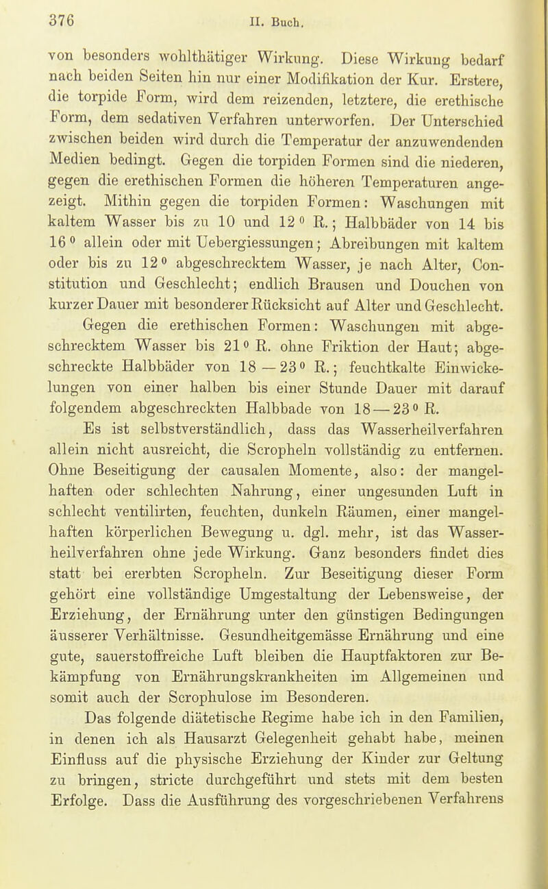 von besonders wohlthätiger Wirkung. Diese Wirkung bedarf nach beiden Seiten hin nur einer Modifikation der Kur. Erstere, die torpide Form, wird dem reizenden, letztere, die erethische Form, dem sedativen Verfahren unterworfen. Der Unterschied zwischen beiden wird durch die Temperatur der anzuwendenden Medien bedingt. Gegen die torpiden Formen sind die niederen, gegen die erethischen Formen die höheren Temperaturen ange- zeigt. Mithin gegen die torpiden Formen: Waschungen mit kaltem Wasser bis zu 10 und 12 R.; Halbbäder von 14 bis 16 <* allein oder mit Uebergiessungen; Abreibungen mit kaltem oder bis zu 12 o abgeschrecktem Wasser, je nach Alter, Con- stitution und Geschlecht; endlich Brausen und Douchen von kurzer Dauer mit besonderer Rücksicht auf Alter und Geschlecht. Gegen die erethischen Formen: Waschungen mit abge- schrecktem Wasser bis 21 o R. ohne Friktion der Haut; abge- schreckte Halbbäder von 18—23 0 R.; feuchtkalte Einwicke- lungen von einer halben bis einer Stunde Dauer mit darauf folgendem abgeschreckten Halbbade von 18 — 23 R. Es ist selbstverständlich, dass das Wasserheilverfahren allein nicht ausreicht, die Scropheln vollständig zu entfernen. Ohne Beseitigung der causalen Momente, also: der mangel- haften oder schlechten Nahrung, einer ungesunden Luft in schlecht ventilirten, feuchten, dunkeln Räumen, einer mangel- haften körperlichen Bewegung u. dgl. mehr, ist das Wasser- heilverfahren ohne jede Wirkung. Ganz besonders findet dies statt bei ererbten Scropheln. Zur Beseitigung dieser Form gehört eine vollständige Umgestaltung der Lebensweise, der Erziehung, der Ernährung unter den günstigen Bedingungen äusserer Verhältnisse. Gesundheitgemässe Ernährung und eine gute, sauerstoffreiche Luft bleiben die Hauptfaktoren zur Be- kämpfung von Ernährungskrankheiten im Allgemeinen und somit auch der Scrophulose im Besonderen. Das folgende diätetische Regime habe ich in den Familien, in denen ich als Hausarzt Gelegenheit gehabt habe, meinen Einfluss auf die physische Erziehung der Kinder zur Geltung zu bringen, stricte durchgeführt und stets mit dem besten Erfolge. Dass die Ausführung des vorgeschriebenen Verfahrens