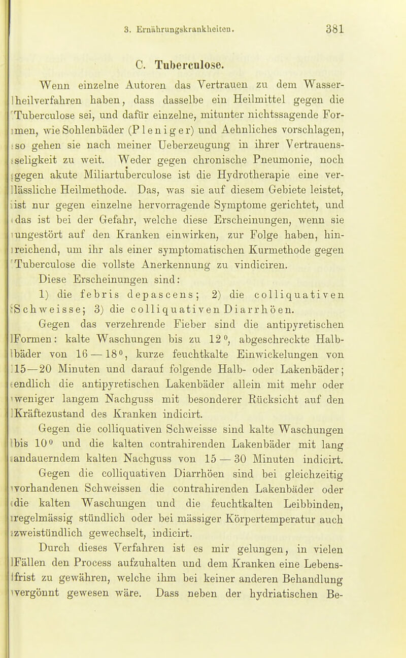 3. Emährungskrankheicen. 381 C. Tuberculose. Wenn einzelne Autoren das Vertrauen zu dem Wasser- Iheilverfahren haben, dass dasselbe ein Heilmittel gegen die 'Tuberculose sei, und dafür einzelne, mitunter nichtssagende For- imen, wie Sohlenbäder (P1 e n i g e r) und Aehnliches vorschlagen, •so gehen sie nach meiner Ueberzeugung in ihrer Vertrauens- ;Seligkeit zu weit. Weder gegen chronische Pneumonie, noch I gegen akute Miliartuberculose ist die Hydrotherapie eine ver- llässliche Heilmethode. Das, was sie auf diesem Gebiete leistet, list nur gegen einzelne hervorragende Symptome gerichtet, und idas ist bei der Gefahr, welche diese Erscheinungen, wenn sie 1 ungestört auf den Kranken einwirken, zur Folge haben, hin- 1 reichend, um ihr als einer symptomatischen Kurmethode gegen 'Tuberculose die vollste Anerkennung zu vindicireu. Diese Erscheinungen sind: 1) die febris depascens; 2) die colliquativen tSchweisse; 3) die colliquativen Diarrhöen. Gegen das verzehrende Fieber sind die antipyretischen IFormen: kalte Waschungen bis zu 12 abgeschreckte Halb- Ibäder von 16—18, kurze feuchtkalte Einwickelungen von '15—20 Minuten und darauf folgende Halb- oder Lakenbäder; «endlich die antipyretischen Lakenbäder allein mit mehr oder 'weniger langem Nachguss mit besonderer Rücksicht auf den IKräftezustand des Kranken indicirt. Gegen die colliquativen Schweisse sind kalte Waschungen Ibis 10 und die kalten contrahirenden Lakenbäder mit lansf iandauerndem kalten Nachguss von 15 — 30 Minuten indicirt. Gegen die colliquativen Diarrhöen sind bei gleichzeitig ivorhandenen Schweissen die contrahirenden Lakenbäder oder cdie kalten Waschungen und die feuchtkalten Leibbinden, iregelmässig stündlich oder bei mässiger Körpertemperatur auch /zweistündlich gewechselt, indicirt. Durch dieses Verfahren ist es mir gelungen, in vielen IFällen den P rocess aufzuhalten und dem Kranken eine Lebens- tfrist zu gewähren, welche ihm bei keiner anderen Behandlung ivergönnt gewesen wäre. Dass neben der hydriatischen Be-