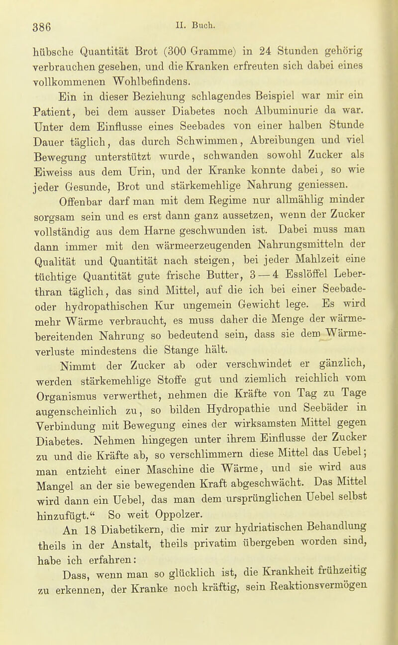 hübsche Quantität Brot (300 Gramme) in 24 Stunden gehörig verbrauchen gesehen, und die Kranken erfreuten sich dabei eines vollkommenen Wohlbefindens. Ein in dieser Beziehung schlagendes Beispiel war mir ein Patient, bei dem ausser Diabetes noch Albuminurie da war. Unter dem Einflüsse eines Seebades von einer halben Stunde Dauer täglich, das durch Schwimmen, Abreibungen und viel Bewegung unterstützt wurde, schwanden sowohl Zucker als Eiweiss aus dem Urin, und der Kranke konnte dabei, so wie jeder Gesunde, Brot und stärkemehlige Nahrung gemessen. Offenbar darf man mit dem Regime nur allmählig minder sorgsam sein und es erst dann ganz aussetzen, wenn der Zucker vollständig aus dem Harne geschwunden ist. Dabei muss man dann immer mit den wärmeerzeugenden Nahrungsmitteln der Qualität und Quantität nach steigen, bei jeder Mahlzeit eine tüchtige Quantität gute frische Butter, 3 — 4 Esslöffel Leber- thran täglich, das sind Mittel, auf die ich bei einer Seebade- oder hydropathischen Kur ungemein Gewicht lege. Es wird mehr Wärme verbraucht, es muss daher die Menge der wärme- bereitenden Nahrung so bedeutend sein, dass sie dem Wärme- verluste mindestens die Stange hält. Nimmt der Zucker ab oder verschwindet er gänzlich, werden stärkemehlige Stoffe gut und ziemlich reichlich vom Organismus verwerthet, nehmen die Kräfte von Tag zu Tage augenscheinlich zu, so bilden Hydropathie und Seebäder in Verbindung mit Bewegung eines der wirksamsten Mittel gegen Diabetes. Nehmen hingegen unter ihrem Einflüsse der Zucker zu und die Kräfte ab, so verschlimmern diese Mittel das Uebel; man entzieht einer Maschine die Wärme, und sie wird aus Mangel an der sie bewegenden Kraft abgeschwächt. Das Mittel wird dann ein Uebel, das man dem ursprünglichen Uebel selbst hinzufügt. So weit Oppolzer. An 18 Diabetikern, die mir zur hydriatischen Behandlung theils in der Anstalt, theils privatim übergeben worden sind, habe ich erfahren: Dass, wenn man so glücklich ist, die Krankheit frühzeitig zu erkennen, der Kranke noch kräftig, sein Reaktionsvermögen