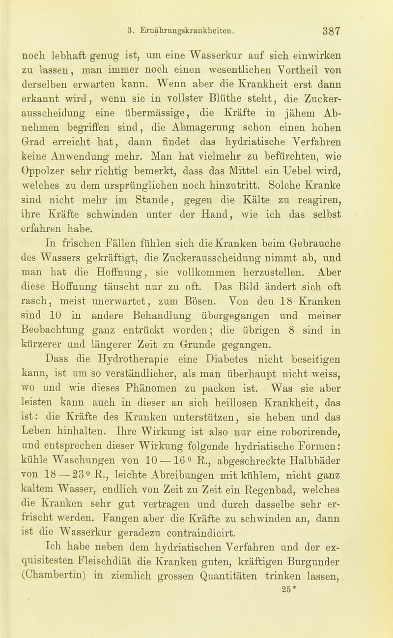 noch lebhaft genug ist, um eine Wasserkur auf sich einwirken zu lassen, man immer noch einen wesentlichen Vortheil von derselben erwarten kann. Wenn aber die Krankheit erst dann erkannt wird, wenn sie in vollster Blüthe steht, die Zucker- ausscheidung eine übermässige, die Kräfte in jähem Ab- nehmen begriffen sind, die Abmagerung schon einen hohen Grad erreicht hat, dann findet das hydriatische Verfahren keine Anwendung mehr. Man hat vielmehr zu befürchten, wie Oppolzer sehr richtig bemerkt, dass das Mittel ein Uebel wird, welches zu dem ursprünglichen noch hinzutritt. Solche Kranke sind nicht mehr im Stande, gegen die Kälte zu reagiren, ihre Kräfte schwinden unter der Hand, Avie ich das selbst erfahren habe. In frischen Fällen fühlen sich die Kranken beim Gebrauche des Wassers gekräftigt, die Zuckerausscheidung nimmt ab, und man hat die Hoffnung, sie vollkommen herzustellen. Aber diese Hoffnung täuscht nur zu oft. Das Bild ändert sich oft rasch, meist unerwartet, zum Bösen. Von den 18 Kranken sind 10 in andere Behandlung übergegangen und meiner Beobachtung ganz entrückt worden; die übrigen 8 sind in kürzerer und längerer Zeit zu Grunde gegangen. Dass die Hydrotherapie eine Diabetes nicht beseitigen kann, ist um so verständlicher, als man überhaupt nicht weiss, wo und wie dieses Phänomen zu packen ist. Was sie aber leisten kann auch in dieser an sich heillosen Krankheit, das ist: die Kräfte des Kranken unterstützen, sie heben und das Leben hinhalten. Ihre Wirkung ist also nur eine roborirende, und entsprechen dieser Wirkung folgende hydriatische Formen: kühle Waschungen von 10 — 16 <> R., abgeschreckte Halbbäder von 18 — 23 0 R., leichte Abreibungen mit kühlem, nicht ganz kaltem Wasser, endlich von Zeit zu Zeit ein Regenbad, welches die Kranken sehr gut vertragen und durch dasselbe sehr er- frischt werden. Fangen aber die Kräfte zu schwinden an, dann ist die Wasserkur geradezu contraindicirt. Ich habe neben dem hydriatischen Verfahren und der ex- quisitesten Fleischdiät die Kranken guten, kräftigen Burgunder (Chambertin) in ziemlich grossen Quantitäten trinken lassen, 25*