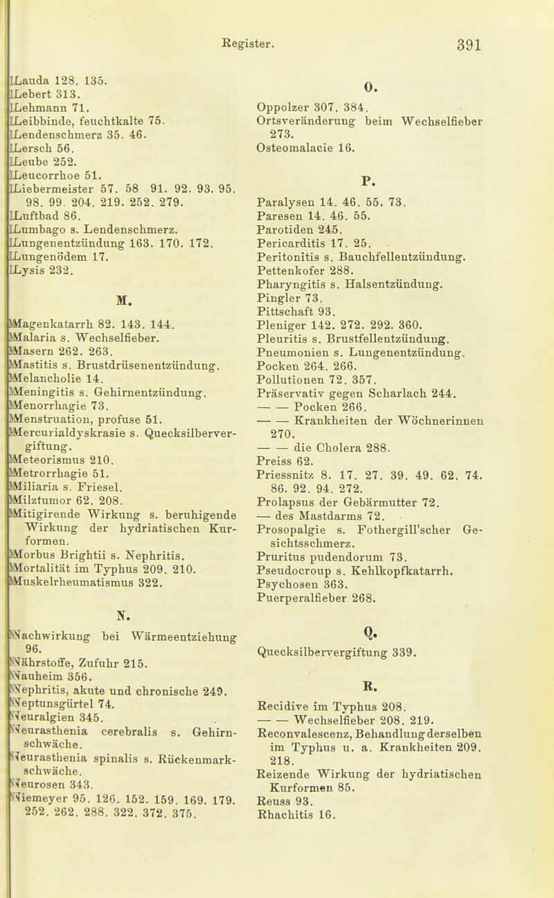 ILauda 128. 135. LLebert 313. ILehmann 71. ILeibbinde, feuchtkalte 75. Iiiendenschmerz 35. 46. ILersch 56. ILeube 252. ILeucorrhoe 51. ; LLiebermeister 57. 58 91. 92. 93. 95. 98. 99. 204. 219. 252. 279. ILnftbad 86. [Lumbago s. Lendenschmerz. [Lungenentzündung 163. 170. 172. [Lungenödem 17. ILysis 232. M. »Magenkatarrh 82. 143. 144. SMalaria s. Wechselfieber. Masern 262. 263. Mastitis s. Brustdrüsenentzündung. SMelancholie 14. >Meningitis s. Gehirnentzündung. J.Vlenorrhagie 73. >Menstruation, profuse 51. »Mercurialdyskrasie s. Quecksilberver- giftung. SMeteorismus 210. »Metrorrhagie 51. »Miliaria s. Friesel. »Milztumor 62. 208. »Mitigirende Wirkung s. beruhigende Wirkung der hydriatischen Kur- formen. »Morbus Brightii s. Nephritis. »Mortalität im Typhus 209. 210. I »Muskelrheumatismus 322. I N. SNachwirkung bei Wärmeentziehung 96. IWährstofife, Zufuhr 215. ViTauheim 356. SSfephritis, akute und chronische 249. V^eptunsgürtel 74. Weuralgien 345. SW^eurasthenia cerebralis s. Gehirn- schwäche. \ (Teurasthenia spinalis s. Rückenmark- ! schwäche. »■Neurosen 343. S^iemeyer 95. 126. 152. 159. 169. 179. 0. Oppolzer 307. 384. Ortsveränderung beim Wechselfieber 273. Osteomalacie 16. P. Paralysen 14. 46. 55. 73. Paresen 14. 46. 55. Parotiden 245. Pericarditis 17. 25. Peritonitis s. Bauchfellentzündung. Pettenkofer 288. Pharyngitis s. Halsentzündung. Fingier 73. Pittschaft 93. Pleniger 142. 272. 292. 360. Pleuritis s. Brustfellentzündung. Pneumonien s. Lungenentzündung. Pocken 264. 266. Pollutionen 72. 357. Präservativ gegen Scharlach 244. Pocken 266. Krankheiten der Wöchnerinnen 270. die Cholera 288. Preiss 62. Priessnitz 8. 17. 27. 39. 49. 62. 74. 86. 92. 94. 272. Prolapsus der Gebärmutter 72. — des Mastdarms 72. Prosopalgie s. Fothergill'scher Ge- sichtsschmerz. Pruritus pudendorum 73. Pseudocroup s. Kehlkopfkatarrh. Psychosen 363. Puerperalfieber 268. Q. Quecksilbervergiftung 339. B. Recidive im Typhus 208. Wechselfieber 208. 219. Reconvalescenz, Behandlung derselben im Typhus u. a. Krankheiten. 209. 218. Reizende Wirkung der hydriatischen Kurformen 85. Reuss 93.