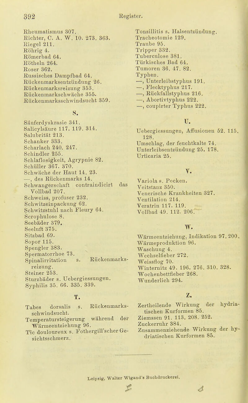 Eheumatismus 307. Richter, C. A. W. 10. 273. 363. Riegel 211. Röhrig 4. Römerbad 64. Röthein 264. Roser 362. Russisches Dampfbad 64. Rückenmarksentzündung 26. Rückenmarksreizung 353. Rückenmarkschwäche 355. Rückenmarksschwindsucht 359. S. Säuferdyskrasie 341. Salicylsäure 117. 119. 314. Salubrität 213. Schanker 333. Scharlach 240. 247. Schindler 255. Schlaflosigkeit, Agrypnie 82. Schüller 367. 370. Schwäclie der Haut 14. 23. •—, des Rückenmarks 14. Schwangerschaft contraindicirt das Vollbad 207. Schweiss, profuser 232. Schwitzeinpackung 62. Schwitzstuhl nach Fleury 64. Scrophulose 8. Seebäder 379. Seeluft 375. Sitzbad 69. Sopor115. Spengler 383. Spermatorrhoe 73. Spinalirritation s. Rückenmarks- reizung. Steiner 253. Sturzbäder s. Uebergiessungen. Sypliilis 35. 66. 335. 339. T. Tabes dorsalis s. Rückenmarks- schwindsucht. Temperatursteigerung während der Wärmeentziehung 96. Tic douloureux s. Fothergill'scher Ge- sichtsschmerz. Tonsillitis s. Halsentzündung. Tracheotomie 129. Traube 95. Tripper 332. Tuberculose 381. Türkisches Bad 64. Tumoren 36. 47. 82. Typhen. —, Unterleibstyphus 191. —, Flecktyphus 217. —, Rückfallstyphus 216. •—, Abortivtyphus 222. —, coupirter Typhus 222. V. Uebergiessungen, Afifusionen 52. 115. 128. Umschlag, der feuchtkalte 74. Unterleibsentzündung 25, 178. Urticaria 25. V. Variola 8. Pocken. Veitstanz 350. Venerische Krankheiten 327. Ventilation 214. Veratrin 117. 119. Vollbad 49. 112. 206. W. Wärmeentziehung, Indikation 97.200. Wärmeproduktion 96. Waschung 4. Wechselfleber 272. Weissflog 70. Winternitz 49. 196. 276. 310. 328. Wochenbettfieber 268. Wunderlich 294. Z. Zertheilende Wirkung der hydria- tischen Kurformen 85. Ziemssen 91. 113. 208. 252. Zuckerruhr 384. Zusammenziehende Wirkung der hy- driatischen Kurformen 85. Leipzig, Walter Wigand'B Buohdruckerei.