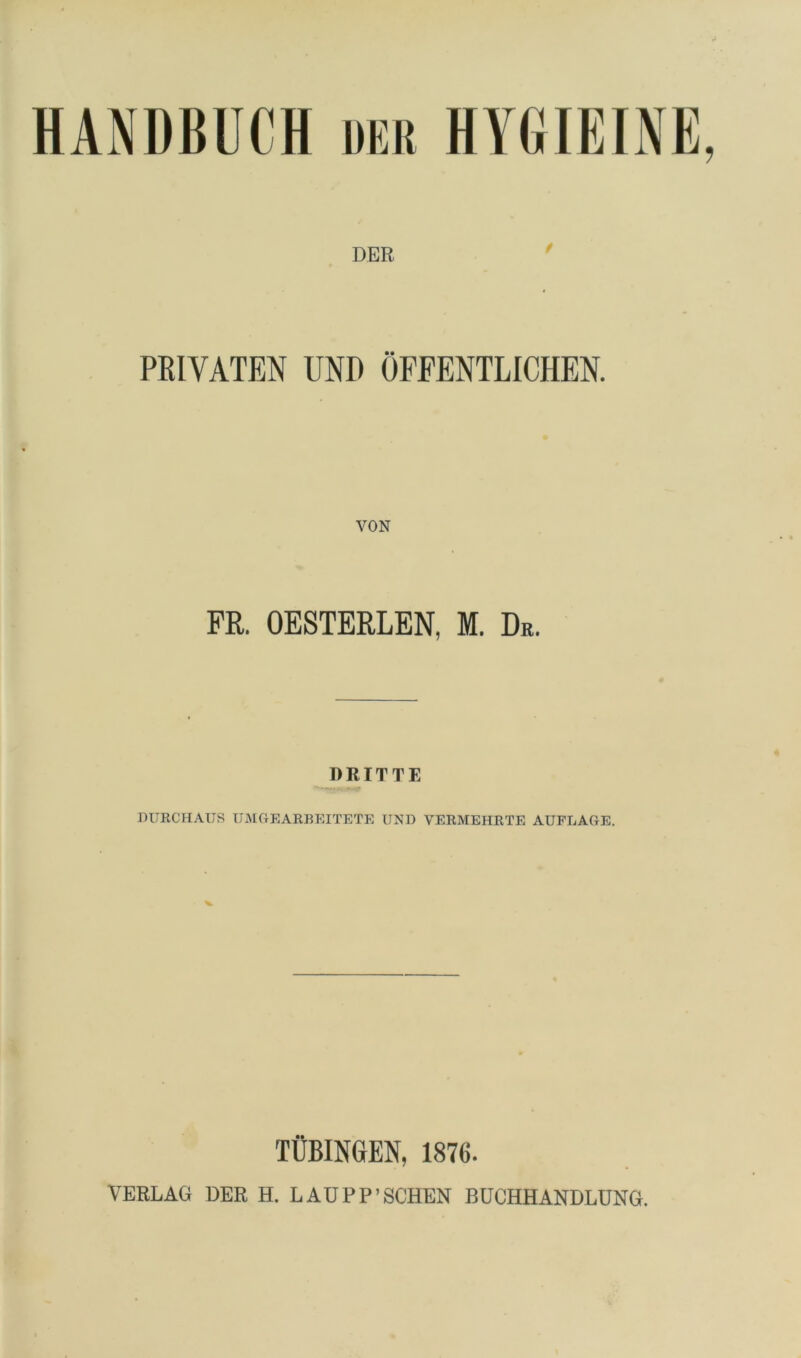 HANDBUCH der HYGIEINE, DEE PRIVATEN UND ÖFFENTLICHEN. FR. OESTERLEN, M. Dr. RRITTE miRCHAUS TJMGEARBEITETE UND VERMEHRTE AUFLAGE. TÜBINGEN, 1876. VERLAG DER H. LADPP’SCHEN BÜCHHANDLÜNG.