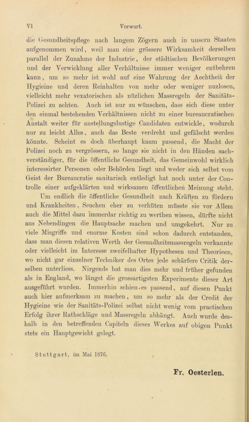 die (iesuiidlieitspflege nach langem Zögern auch in iinsern Staaten antgenonimen wird, Aveil inan eine grössere Wirksamkeit derselben parallel der Zunahme der Industrie, der städtischen Bevölkerungen und der VerAvicklung aller Verhältnisse immer Aveiiiger entbehren kann, um so mehr ist wohl auf eine Wahrung der Aechtheit der Hygieine und deren Beinhalten von mehr oder Aveniger nuzlosen, vielleicht mehr vexatorischen als nüzlichen Massregeln der Sanitäts- Polizei zu achten. Auch ist nur zu Avünschen, dass sich diese unter den einmal bestehenden Verhältnissen nicht zu einer bureaucratischen Anstalt Aveiter für anstellungslustige Candidaten entwickle, Avodurch nur zu leicht Alles, auch das Beste verdreht und gefälscht werden könnte. Scheint es doch überhaupt kaum passend, die Macht der Polizei noch zu vergrössern, so lauge sie nicht in den Händen sach- verständiger, für die öffentliche Gesundheit, das GemeiuAvohl wirklich interessirter Personen oder Behörden liegt und Aveder sich selbst vom Geist der Bureaucratie sanitarisch entledigt hat noch unter der Con- trolle einer aufgeklärten und wirksamen öffentlichen Meinung steht. Um endlich die öffentliche Gesundheit nach Kräften zu fördern und Krankheiten, Seuchen eher zu verhüten müsste sie vor Allem auch die Mittel dazu immerdar richtig zu werthen wissen, dürfte nicht aus Nebendingen die Hauptsache machen und umgekehrt. Nur zu viele Misgriffe und enorme Kosten sind schon dadurch entstanden, dass man diesen relativen Werth der Gesundheitsmassregeln verkannte oder vielleicht im Interesse zweifelhafter Hypothesen und Theorieeu, wo nicht gar einzelner Techniker des Ortes jede schärfere Critik der- selben unterliess. Nirgends hat man dies mehr und früher gefunden als in England, wo längst die grossartigsten Experimente dieser Art ausgeführt Avurden. Immerhin schien.es passend, auf diesen Punkt auch hier aufmerksam zu machen, um so mehr als der Credit der Hygieine wie der Sanitäts-Polizei selbst nicht Avenig vom practischen Erfolg ihrer Rathschläge und Massregeln abhängt. Auch wurde des- halb in den betreffenden Capiteln dieses Werkes auf obigen Punkt stets ein Hauptgewicht gelegt. Stuttgart, im Mai 1876. ^ Fr. Oesterlen.