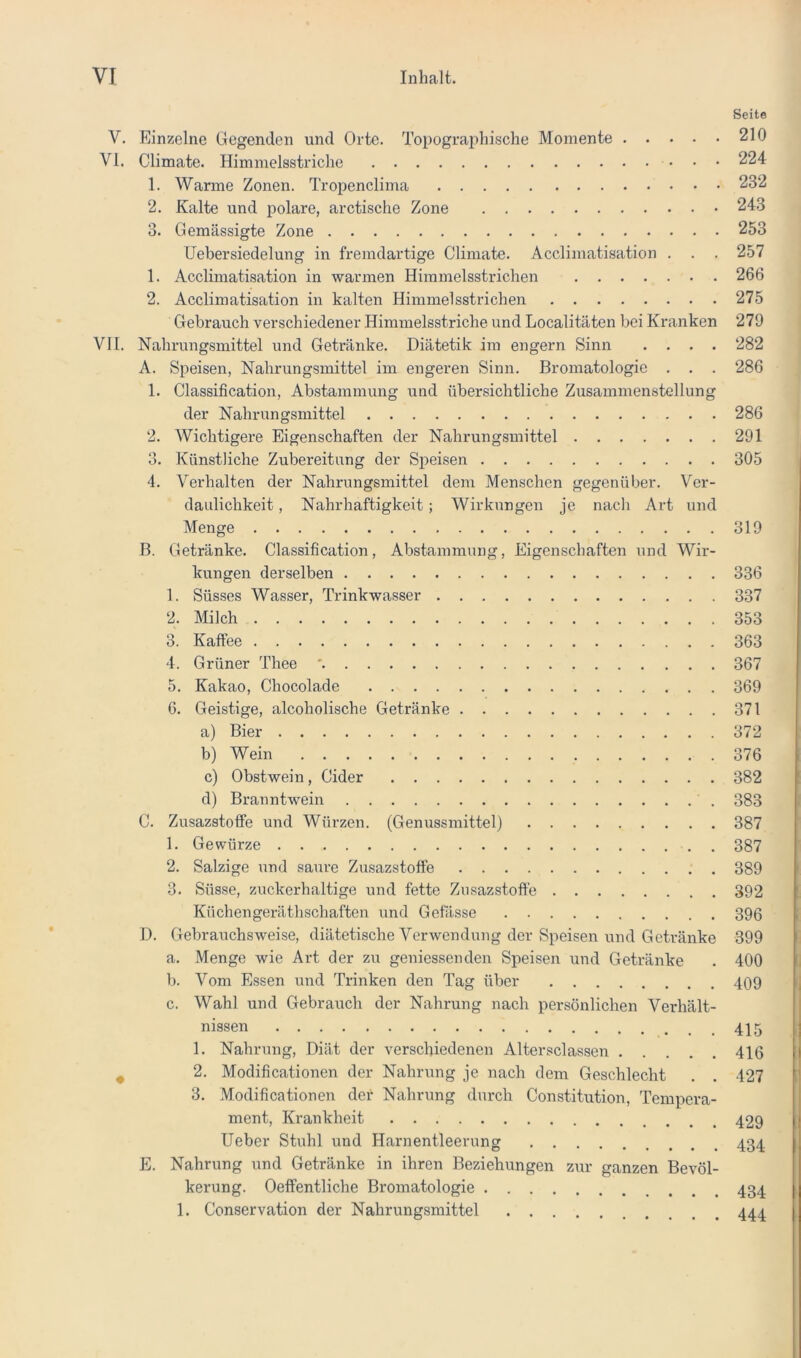 Seite V. Einzelne Gegenden und Orte. Topographische Momente 210 VI. Climate. Himmelsstriche 224 1. Warme Zonen. Tropenclima 232 2. Kalte und polare, arctische Zone 243 3. Gemässigte Zone 253 TJebersiedelung in fremdartige Climate. Acclimatisation . . . 257 1. Acclimatisation in warmen Himmelsstrichen 266 2. Acclimatisation in kalten Himmelsstrichen 275 Gebrauch verschiedener Himmelsstriche und Localitäten bei Kranken 279 VH. Nahrungsmittel und Getränke. Diätetik im engem Sinn .... 282 A. Speisen, Nahrungsmittel im engeren Sinn. Bromatologie . . . 286 1. Classification, Ab.stammung und über.sichtliche Zusammenstellung der Nahrungsmittel 286 2. Wichtigere Eigenschaften der Nahrungsmittel 291 3. Künstliche Zubereitung der Speisen 305 4. Verhalten der Nahrungsmittel dem Menschen gegenüber. Ver- daulichkeit , Nahrhaftigkeit; Wirkungen je nach Art und Menge 319 ß. Getränke. Classification, Abstammung, Eigenschaften und Wir- kungen derselben 336 1. Süsses Wasser, Trinkwasser 337 2. Milch 353 3. Kaffee 363 4. Grüner Thee ' 367 5. Kakao, Chocolade 369 6. Geistige, alcoholische Getränke 371 a) Bier 372 b) Wein 376 c) Obstwein, Cider 382 d) Branntwein 383 C. Zusazstoffe und Würzen. (Genussmittel) 387 1. Gewürze 387 2. Salzige und saure Zusazstoffe 389 3. Süsse, zuckerhaltige und fette Zusazstoffe 392 Küchengerätbscbaftcn und Gefässe 396 D. Gebrauchsweise, diätetische Verwendung der Speisen und Getränke 399 a. Menge wie Art der zu geniessenden Speisen und Getränke . 400 b. Vom Essen und Trinken den Tag über 409 c. Wahl und Gebrauch der Nahrung nach persönlichen Verhält- nissen 1. Nahrung, Diät der verschiedenen Altersclassen 416 2. Modificationen der Nahrung je nach dem Geschlecht . . 427 3. Modificationen der Nahrung durch Constitution, Tempera- ment, Krankheit Heber Stuhl und Harnentleerung 434 E. Nahrung und Getränke in ihren Beziehungen zur ganzen Bevöl- kerung. Oeffentliche Bromatologie 434 1. Conservation der Nahrungsmittel 444