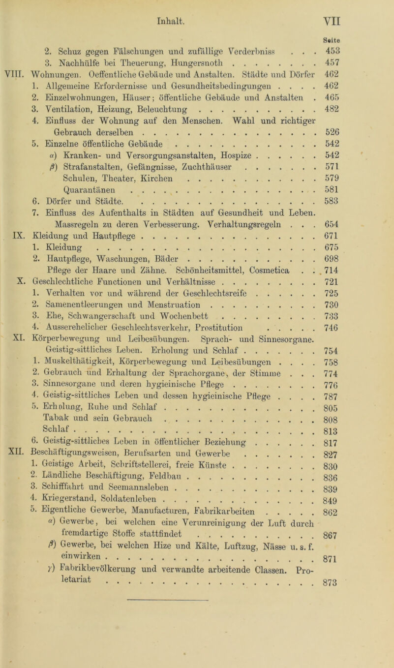 Saite 2. Schuz gegen Fälschungen und zufällige Verderl^niss . . . 453 3. Nachhülfe hei Theuerung, Hungersnoth 457 VITT. Wohnungen. Oeftentliche Gebäude und Anstalten. Städte und Dörfer 4G2 1. Allgemeine Erfordernisse und Gesundheitsbedingungeu .... 4G2 2. Einzelwohnungen, Häuser; öffentliche Gebäude und Anstalten . 465 3. Ventilation, Heizung, Beleuchtung 482 4. Einfluss der Wohnung auf den Menschen. Wahl und richtiger Gebrauch derselben 526 5. Einzelne öffentliche Gebäude 542 «) Kranken- und Versorgungsanstalten, Hospize 542 ß) Strafanstalten, Gelangnisse, Zuchthäuser 571 Schulen, Theater, Kirchen 579 Quarantänen 581 6. Dörfer und Städte 583 7. Einfluss des Aufenthalts in Städten auf Gesundheit und Leben. Massregeln zu deren Verbesserung. Verhaltungsregeln . . . 654 IX. Kleidung und Hautpflege 671 1. Kleidung 675 2. Hautpflege, Waschungen, Bäder 698 Pflege der Haare und Zähne. Schönheitsmittel, Cosmetica . . . 714 X. Geschlechtliche Functionen und Verhältnisse 721 1. Verhalten vor und während der Geschlechtsreife 725 2. Samenentleerungen und Menstruation 730 3. Ehe, Schwangerschaft und Wochenbett 733 4. Ausserehelicher Geschlechtsverkehr, Prostitution 746 XI. Körperbewegung und Leibesübungen. Sprach- und Sinnesorgane. Geistig-sittliches Leben. Erholung und Schlaf 754 1. Muskelthätigkeit, Körperbewegung und Leibesübungen . . . . 758 2. Gebrauch und Erhaltung der Sprachorgane, der Stimme . . . 774 3. Sinnesorgane und deren hygieinische Pflege 776 4. Geistig-sittliches Leben und dessen hygieinische Pflege .... 787 5. Erholung, Ruhe und Schlaf 805 Tabak und sein Gebrauch 808 Schlaf 6. Geistig-sittliches Leben in öffentlicher Beziehung 817 XII. Beschäftigungsweisen, Berufsarten und Gewerbe 827 1. Geistige Arbeit, Schriftstellerei, freie Künste 830 2. Ländliche Beschäftigung, Feldbau 836 3. Schifffahrt und Seemannsleben 839 4. Kriegerstand, Soldatenleben 849 5. Eigentliche Gewerbe, Manufacturen, Fabrikarbeiten 862 a) Gewerbe, bei welchen eine Verunreinigung der Luft durch fremdartige Stoffe stattfindet 867 ß) Gewerbe, bei welchen Hize und Kälte, Luftzug, Nässe u. s. f. ein wirken 871 y) Fabrikbevölkerung und verwandte arbeitende Classen. Pro- letariat grrg