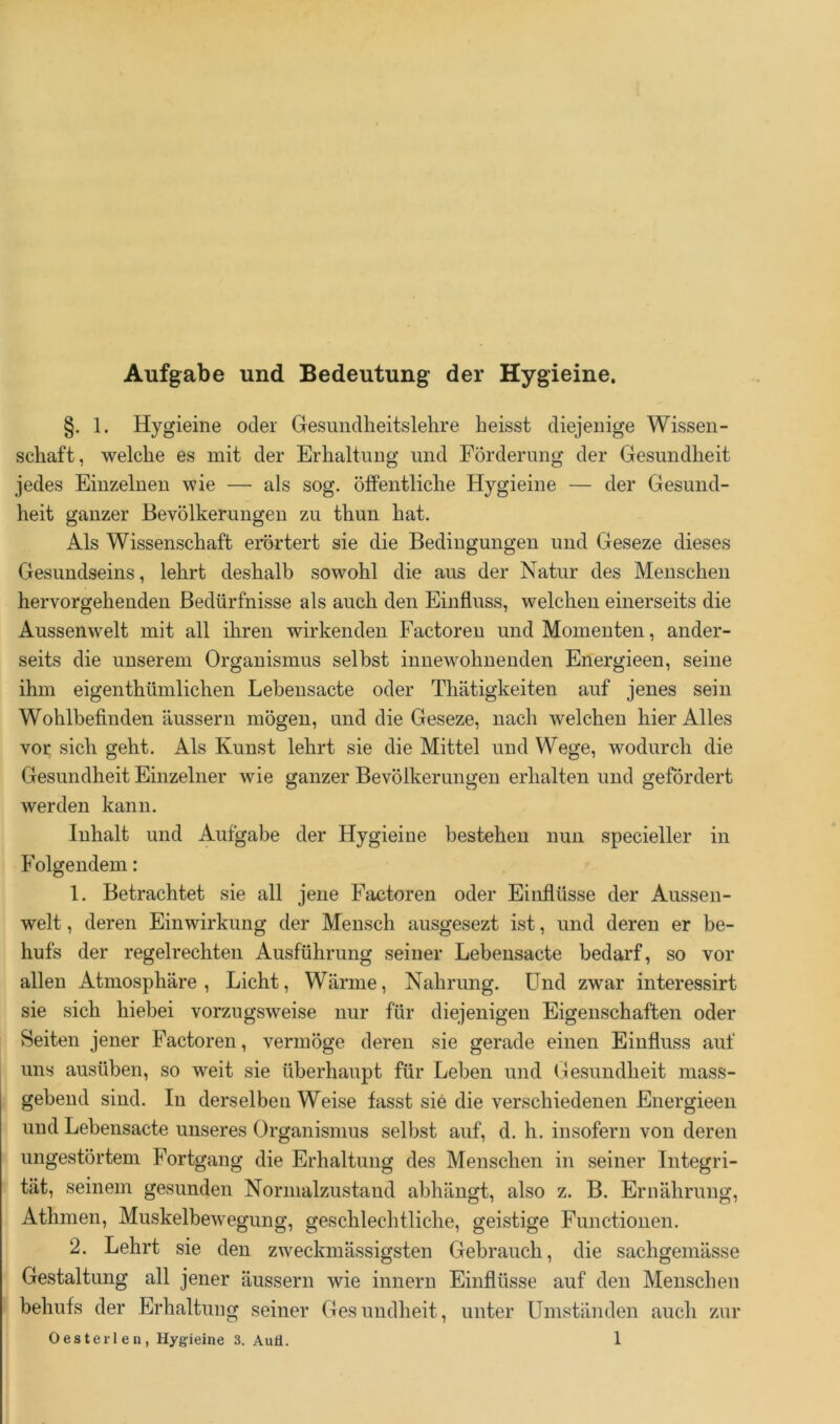 Aufgabe und Bedeutung der Hygieine. §. 1. Hygieine oder Gesimdlieitslehre heisst diejenige Wissen- schaft, welche es mit der Erhaltung und Förderung der Gesundheit jedes Einzelnen wie — als sog. öffentliche Hygieine — der Gesund- heit ganzer Bevölkerungen zu thun hat. Als Wissenschaft erörtert sie die Bedingungen und Geseze dieses Gesundseins, lehrt deshalb sowohl die aus der Natur des Menschen hervorgehenden Bedürfnisse als auch den Einfluss, welchen einerseits die Aussenwelt mit all ihren wirkenden Factoren und Momenten, ander- seits die unserem Organismus selbst innewohnenden Energieen, seine ihm eigenthümlichen Lebensacte oder Thätigkeiten auf jenes sein Wohlbefinden äussern mögen, und die Geseze, nach welchen hier Alles vor sich geht. Als Kunst lehrt sie die Mittel und Wege, wodurch die Gesundheit Einzelner wie ganzer Bevölkerungen erhalten und gefördert werden kann. Inhalt und Aufgabe der Hygieine bestehen nun specieller in Folgendem: 1. Betrachtet sie all jene Factoren oder Einflüsse der Aussen- welt , deren Einwirkung der Mensch ausgesezt ist, und deren er be- hufs der regelrechten Ausführung seiner Lebensacte bedarf, so vor allen Atmosphäre, Licht, Wärme, Nahrung. Und zwar interessirt sie sich hiebei vorzugsweise nur für diejenigen Eigenschaften oder Seiten jener Factoren, vermöge deren sie gerade einen Einfluss auf uns ausüben, so weit sie überhaupt für Leben und Gesundheit mass- gebend sind. In derselben Weise fasst sie die verschiedenen Energieen und Lebensacte unseres Organismus selbst auf, d. h. insofern von deren ungestörtem Fortgang die Erhaltung des Menschen in seiner Integri- tät, seinem gesunden Normalzustand abhängt, also z. B. Ernährung, Athmen, Muskelbewegung, geschlechtliche, geistige Functionen. 2. Lehrt sie den zweckmässigsten Gebrauch, die sachgemässe Gestaltung all jener äussern wie innern Einflüsse auf den Menschen behufs der Erhaltung seiner Gesundheit, unter Umständen auch zur