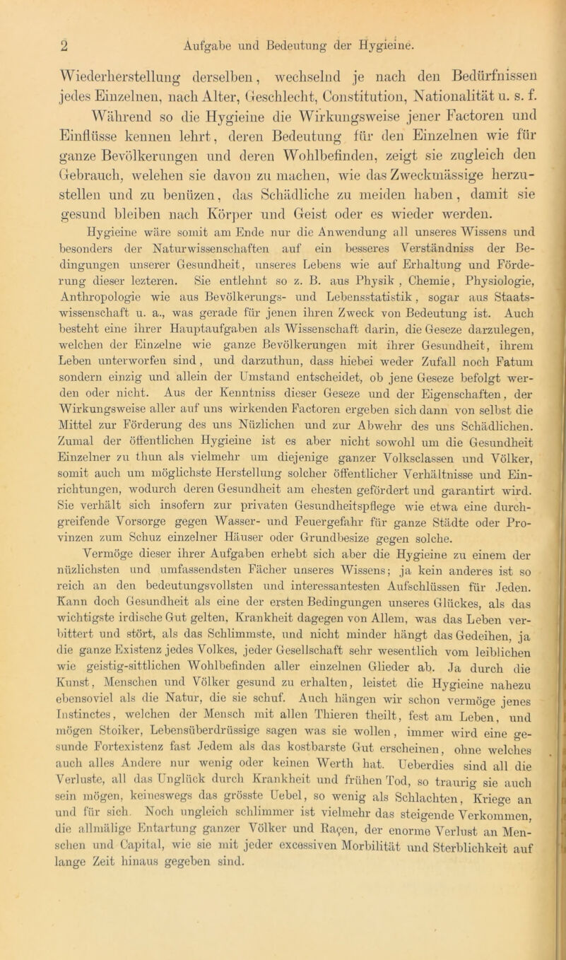 Wiederherstellung derselben, wechselnd je nach den Bedürfnissen jedes Einzelnen, nach Alter, Geschlecht, Constitution, Nationalität u. s. f. Während so die Hygieine die Wirkungsweise jener Factoren und Einflüsse kennen lehrt, deren Bedeutung für den Einzelnen wie für ganze Bevölkerungen und deren Wohlbefinden, zeigt sie zugleich den Gebrauch, welchen sie davon zu machen, wie das Zweckmässige herzu- stellen und zu benüzen, das Schädliche zu meiden haben, damit sie gesund bleiben nach Kör])er und Geist oder es wieder werden. Hygieine wäre somit am Ende nur die Anwendung all unseres Wissens und besonders der Naturwissenschaften auf ein besseres Verständniss der Be- dingungen unserer Gesundheit, unseres Lebens wie auf Erhaltung und Förde- rung dieser lezteren. Sie entlehnt so z. B. aus Physik , Chemie, Physiologie, Anthropologie wie aus Bevölkerungs- und Lebensstatistik, sogar aus Staats- wdssenschaft u. a., was gerade für jenen ihren Zweck von Bedeutung ist. Auch besteht eine ihrer Hauptaufgaben als Wissenschaft darin, die Geseze darzulegen, welchen der Einzelne wie ganze Bevölkerungen mit ihrer Gesundheit, ihrem Leben unterworfen sind, und darzuthun, dass hiebei weder Zufall noch Fatum sondern einzig und allein der Umstand entscheidet, ob jene Geseze befolgt wer- den oder nicht. Aus der Kenntniss dieser Geseze und der Eigenschaften, der Wirkungsweise aller auf uns wirkenden Factoren ergeben sich dann von selbst die Mittel zur Förderung des uns Nüzlichen und zur Abwehr des uns Schädlichen. Zumal der öffentlichen Hygieine ist es aber nicht sowohl um die Gesundheit Einzelner zu thun als vielmehr um diejenige ganzer Volksclassen und Völker, somit auch um möglichste Herstellung solcher öffentlicher Verhältnisse und Ein- richtungen, wodurch deren Gesundheit am ehesten gefördert und garantirt wird. Sie verhält sich insofern zur privaten Gesundheitspflege wie etwa eine durch- greifende Vorsorge gegen Wasser- und Feuergefahr für ganze Städte oder Pro- vinzen zum Schuz einzelner Häuser oder Grundbesize gegen solche. Vermöge dieser ihrer Aufgaben erhebt sich aber die Hygieine zu einem der nüzlichsten und umfassendsten Fächer unseres Wissens; ja kein anderes ist so reich an den bedeutungsvollsten und interessantesten Aufschlüssen für Jeden. Kann doch Gesundheit als eine der ersten Bedingungen unseres Glückes, als das wichtigste irdische Gut gelten, Krankheit dagegen von Allein, was das Leben ver- bittert und stört, als das Schlimmste, und nicht minder hängt das Gedeihen, ja die ganze Existenz jedes Volkes, jeder Gesellschaft sehr wesentlich vom leiblichen wie geistig-sittlichen Wohlbefinden aller einzelnen Glieder ab. Ja durch die Kunst, Menschen und Völker gesund zu erhalten, leistet die Hygieine nahezu ebensoviel als die Natur, die sie schuf. Auch hängen wir schon vermöge jenes Instinctes, welchen der Mensch mit allen Thieren theilt, fest am Leben, und mögen Stoiker, Lebensüberdrüssige sagen was sie wollen , immer wird eine ge- sunde Fortexistenz fast Jedem als das kostbarste Gut erscheinen, ohne welches auch alles Andere nur wenig oder keinen Werth hat. Ueberdies sind all die Verluste, all das Unglück durch Krankheit und frühen Tod, so traurig sie auch sein mögen, keineswegs das grösste Uebel, so wenig als Schlachten, Kriege an und für sich. Noch ungleich schlimmer ist vielmehr das steigende Verkommen, die allmälige Entartung ganzer Völker und Ea^;en, der enorme Verlust an Men- schen und Capital, wie sie mit jeder excessiven Morbilität und Sterblichkeit auf lange Zeit hinaus gegeben sind.