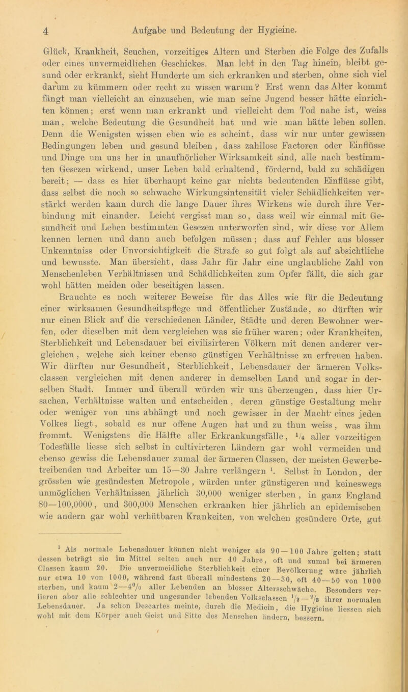 Glück, Krankheit, Seuchen, vorzeitiges Altern und Stei’ben die Folge des Zufalls oder eines unvermeidlichen Geschickes. Man lebt in den d’ag hinein, bleibt ge- sund oder erkrankt, sieht Hunderte um sich erkranken und sterben, ohne sich viel daiuun zu kümmern oder recht zu wissen warum V Erst wenn das Alter kommt langt man vielleicht an einzusehen, wie man seine Jugend besser hätte einrich- ten können; erst wenn man erkrankt und vielleicht dem Tod nahe ist, weiss man, welche Bedeutung die Gesundheit hat und wie man hätte leben sollen. Denn die Wenigsten wissen eben wie es scheint, dass wir nur unter gewissen Bedingungen leben und gesund bleiben , dass zahllose Factoren oder Einflüsse und Dinge um uns her in unaufhörlicher Wirksamkeit sind, alle nach bestimm- ten Gesezen wirkend, unser Leben bald erhaltend, fördernd, bald zu schädigen bereit; — dass es hier überhaupt keine gar nichts bedeutenden Einflüsse gibt, dass selbst die noch so schwache Wirkungsintensität vieler Schädlichkeiten ver- stärkt werden kann durch die lange Dauer ihres Wirkens wie durch ihre Ver- bindung mit einander. Leicht vergisst man so, dass weil wir einmal mit Ge- sundheit und Leben bestimmten Gesezen unterworfen sind, wir diese vor Allem kennen lernen und dann auch befolgen müssen; dass auf Fehler aus blosser Unkenntniss oder Unvorsichtigkeit die Strafe so gut folgt als auf absichtliche und bewusste. Man übersieht, dass Jahr für Jahr eine unglaubliche Zahl von Menschenleben Verhältnissen und Schädlichkeiten zum Opfer fällt, die sich gar wohl hätten meiden oder beseitigen lassen. Brauchte es noch weiterer Beweise für das Alles wie für die Bedeutung einer wirksamen Gesundheitspflege und öffentlicher Zustände, so dürften wir nur einen Blick auf die verschiedenen Länder, Städte und deren Bewohner wer- fen, oder dieselben mit dem vergleichen was sie früher waren; oder Krankheiten, Sterblichkeit und Lebensdauer bei civilisirteren Völkern mit denen anderer ver- gleichen , welche sich keiner ebenso günstigen Verhältnisse zu erfreuen haben. Wir dürften nur Gesundheit, Sterblichkeit, Lebensdauer der ärmeren Volks- classen vergleichen mit denen anderer in demselben Land und sogar in der- selben Stadt. Immer und überall würden wir uns überzeugen, dass hier Ur- sachen, Verhältnisse walten und entscheiden , deren günstige Gestaltung mehr oder weniger von uns abhängt und noch gewisser in der Macht eines jeden Volkes liegt, sobald es nur offene Augen hat und zu thun weiss, was ihm frommt. Wenigstens die Hälfte aller Erkrankungsfälle, bi aller vorzeitigen Todesfälle Hesse sich selbst in cultivirteren Ländern gar wohl vermeiden und ebenso gewiss die Lebensdauer zumal der ärmeren Classen, der meisten Gewerbe- treibenden und Arbeiter um 15—30 Jahre verlängern b Selbst in London, der grössten wie gesündesten Metropole , würden unter günstigeren und keineswegs unmöglichen Verhältnissen jährlich 30,000 weniger sterben , in ganz England 80—100,0000, und 300,000 Menschen erkranken hier jährlich an epidemischen Avie andern gar wohl verhütbaren Kränkelten, von welchen gesündere Orte, gut 1 Als normale Lebensdauer können nicht weniger als 90— 100 Jahre gelten; statt dessen beträgt sie im Mittel selten auch nur 40 Jahre, oft und zumal *hei ärmeren Classen kaum 20. Die unvermeidliche Sterblichkeit einer Bevölkerung wäre jährlich nur etwa 10 von 1000, während fast überall mindestens 20 — 30, oft 40 50 von 1000 sterben, und kaum 2—4“/o aller Lebenden an blosser Altersschwäche. Besonders yer- lieren aber alle schlechter und ungesunder lebenden Volksclassen — ihrer normalen Lebensdauer. Ja schon Descartos meinte, durch die Medicin, die Hygieine Hessen sich wohl mit dem Köriier a.iich (leist und Sitte des Mcnsclicn ändern, bessern.