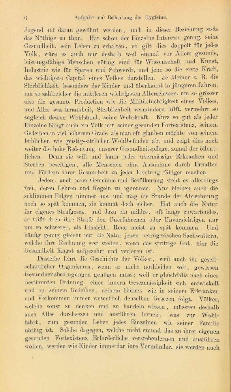 J iigeiid auf daran gewöhnt werden , auch in dieser Beziehung stets das Nöthige zu thun. Hat schon der Einzelne Interesse genug, seine Gesundheit, sein Leben zu erhalten, so gilt dies do])pelt für jedes Volk, wäre es auch nur deshalb weil einmal vor Allem gesunde, leistungsfähige Menschen nöthig sind für Wissenschaft und Kunst, Industrie wie für Spaten und Schwerdt, und jene so die erste Kraft, das wichtigste Capital eines Volkes darstellen. Je kleiner z. B. die Sterblichkeit, besonders der Kinder und überhaupt in jüngeren Jahren, um so zahlreicher die mittleren wichtigsten Altersclassen, um so grösser also die gesamte Production wie die Militärtüchtigkeit eines Volkes, und Alles was Krankheit, Sterblichheit vermindern hilft, vermehrt so zugleich dessen Wohlstand, seine Wehrkraft. Kurz so gut als jeder Einzelne hängt auch ein Volk mit seiner gesunden Fortexistenz, seinem Gedeihen in viel höherem Grade als man oft glauben möchte von seinem leiblichen wie geistig-sittlichen Wohlbefinden ab. und zeigt dies noch weiter die hohe Bedeutung unserer Gesundheitspflege, zumal der öffent- lichen. Denn sie will und kann jedes übermässige Erkranken und Sterben beseitigen, alle Menschen ohne Ausnahme durch Erhalten und Fördern ihrer Gesundheit zu jeder Leistung fähiger machen. Jedem, auch jeder Gemeinde und Bevölkerung steht es allerdings frei, deren Lehren und Regeln zu ignoriren. Nur bleiben auch die schlimmen Folgen nimmer aus, und mag die Stunde der Abrechnung noch so spät kommen, sie kommt doch sicher. Hat auch die Natur ihr eigenes Strafgesez, und dazu ein mildes, oft lange zuwartendes, so trifft doch ihre Strafe den Unerfahrenen oder Unvorsichtigen nur um so schwerer, als Einsicht, Reue meist zu spät kommen. Und häufig genug gleicht jezt die Natur jenen l^etrügerischen Sachwaltern, welche ihre Rechnung erst stellen, wenn das strittige Gut, hier die Gesundheit längst aufgezehrt und verloren ist. Dasselbe lehrt die Geschichte der Völker, weil auch ihr gesell- schaftlicher Organismus, wenn er nicht nothleiden soll, gewissen Gesundheitsbedingungen genügen muss; weil er gleichfalls nach einer bestimmten Ordnung, einer innern Gesezmässigkeit sich entwickelt und in seinem Gedeihen, seinem Blühen wie in seinem Erkranken und Verkommen immer wesentlich denselben Gesezen folgt. Völker, welche sonst zu denken und zu handeln wissen , müssten deshalb auch Alles durchsezeu und ausführen lernen, was zur Wohl- fahrt , zum gesunden Leben jedes Einzelnen wie seiner Familie nöthig ist. Solche dagegen, welche nicht einmal das zu ihrer eigenen gesunden Fortexistenz Erforderliche verstehenlernen und ausführen wollen, werden wie Kinder immerdar ihre Vormünder, sie werden auch