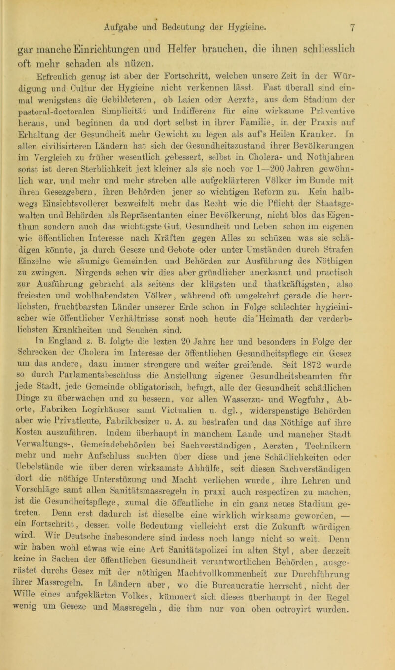 irar manche Einrichtunf^eii iiiid Helfer brauchen, die ilinen schliesslich oft mehr schaden als nüzen. Erfreulich genug ist aber der Fortschritt, welchen unsere Zeit in der Wür- digung und Cnltur der Hygieine nicht verkennen lässt. Fast überall sind ein- mal wenigstens die Gebildeteren, ob Laien oder Aerzte, aus dem Stadium der pastoral-doctoralen Simplicität und Indifferenz für eine wirksame Präventive heraus, und beginnen da und dort selbst in ihrer Familie, in der Praxis auf Erhaltung der Gesundheit mehr Gewicht zu legen als aufs Heilen Kranker. In allen civilisirteren Ländern hat sich der Gesundheitszustand ihrer Bevölkerungen im Vergleich zu früher wesentlich gebessert, selbst in Cholera- und Nothjahren sonst ist deren Sterblichkeit jezt kleiner als sie noch vor 1—200 Jahren gewöhn- lich war, und mehr und mehr streben alle aufgeklärteren Völker im Bunde mit ihren Gesezgebern, ihren Behörden jener so wichtigen Keform zu. Kein halb- wegs Einsichtsvollerer bezweifelt mehr das Recht wie die Pflicht der Staatsge- walten und Behörden als Repräsentanten einer Bevölkerung, nicht blos das Eigen- thum sondern auch das wichtigste Gut, Gesundheit und Leben schon im eigenen wie öffentlichen Interesse nach Kräften gegen Alles zu schüzen was sie schä- digen könnte, ja durch Geseze und Gebote oder unter Umständen durch Strafen Einzelne wie säumige Gemeinden und Behörden zur Ausführung des Nöthigen zu zwingen. Nirgends sehen wir dies aber gründlicher anerkannt und practisch zur Ausführung gebracht als seitens der klügsten und thatkräftigsten, also freiesten und wohlhabendsten Völker, während oft umgekehrt gerade die herr- lichsten, fruchtbarsten Länder unserer Erde schon in Folge schlechter hygieini- scher wie öffentlicher Verhältnisse sonst noch heute die'Heimath der verderb- lichsten Krankheiten und Seuchen sind. In England z. B. folgte die lezten 20 Jahre her und besonders in Folge der Schrecken der Cholera im Interesse der öffentlichen Gesundheitspflege ein Gesez um das andere, dazu immer strengere und weiter greifende. Seit 1872 wurde so durch Parlamentsbeschluss die Anstellung eigener Gesundheitsbeamten für jede Stadt, jede Gemeinde obligatorisch, befugt, alle der Gesundheit schädlichen Dinge zu überwachen und zu bessern, vor allen Wasserzu- und Wegfuhr, Ab- orte, Fabriken Logirhäuser samt Victualien u. dgl., widerspenstige Behörden aber wie Privatleute, Fabrikbesizer u. A. zu bestrafen und das Nöthige auf ihre Kosten auszuführen. Indem überhaupt in manchem Lande und mancher Stadt Verwaltungs-, Gemeindebehörden bei Sachverständigen, Aerzten, Technikern mehr und mehr Aufschluss suchten über diese und jene Schädlichkeiten oder Uebelstände wie über deren wirksamste Abhülfe, seit diesen Sachverständigen dort die nöthige Ünterstüzung und Macht verliehen wurde, ihre Lehren und Vorschläge samt allen Sanitätsmassregeln in praxi auch respectiren zu machen, ist die Gesundheitspflege, zumal die öffentliche in ein ganz neues Stadium ge- treten. Denn erst dadurch ist dieselbe eine wirklich wirksame geworden, — ein Fortschritt, dessen volle Bedeutung vielleicht erst die Zukunft würdigen wird. Wir Deutsche insbesondere sind indess noch lange nicht so weit. Denn wii haben wohl etwas wie eine Art Sanitätspolizei im alten Styl, aber derzeit keine in Sachen der öffentlichen Gesundheit verantwortlichen Behörden, ausge- rüstet durchs Gesez mit der nöthigeir Machtvollkommenheit zur Durchführung ihrer Massregeln. In Ländern aber, wo die Birreaucratie herrscht, nicht der Wille eines aufgeklärten Volkes, kümmert sich dieses überhaupt in der Regel wenig um Geseze rrnd Massregeln, die ihm nur von oben octroyirt wurden.