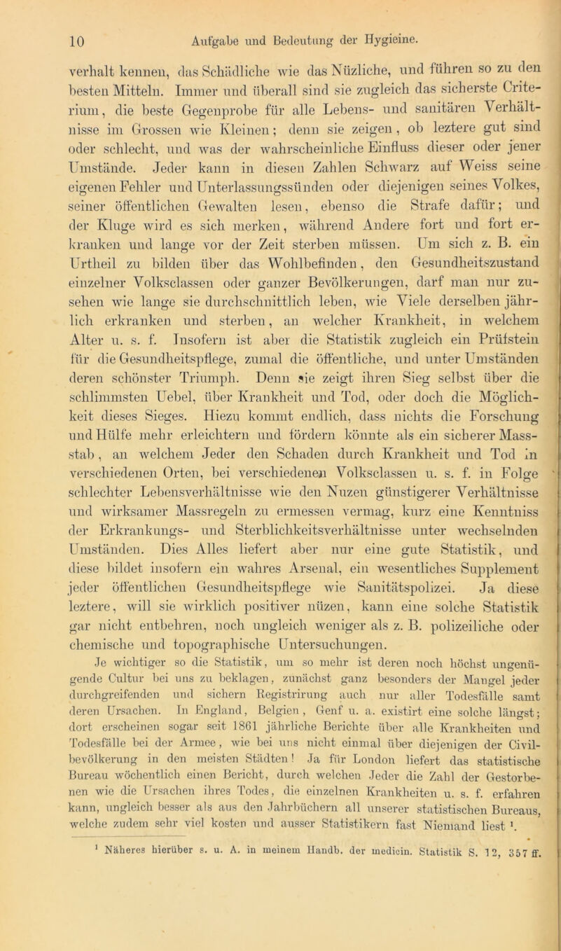 verhalt keimen, das Hchädliclie wie dasNüzliche, und führen so zu den besten Mitteln. Immer und überall sind sie zugleich das sicherste Crite- riuni, die beste Gegenprobe für alle Lebens- und sanitären Verhält- nisse im Grossen wie Kleinen; denn sie zeigen, ob leztere gut sind oder schlecht, und was der wahrscheinliche Einfluss dieser oder jener Umstände. Jeder kann in diesen Zahlen Schwarz auf Weiss seine eigenen Fehler und Unterlassungssünden oder diejenigen seines Volkes, seiner öffentlichen Gewalten lesen, ebenso die Strafe dafür; und der Kluge wird es sich merken, während Andere fort und fort er- kranken und lange vor der Zeit sterben müssen. Um sich z. B. ein Urtheil zu bilden über das Wohlbefinden, den Gesundheitszustand einzelner Volksclassen oder ganzer Bevölkerungen, darf man nur Zu- sehen wie lange sie durchschnittlich leben, wie Viele derselben jähr- lich erkranken und sterben, au welcher Krankheit, in welchem Alter u. s. f. Insofern ist aber die Statistik zugleich ein Prüfstein für die Gesundheitspflege, zumal die öffentliche, und unter Umständen deren schönster Triumph. Denn sie zeigt ihren Sieg selbst über die schlimmsten Uebel, über Krankheit und Tod, oder doch die Möglich- keit dieses Sieges. Hiezu kommt endlich, dass nichts die Forschung und Hülfe mehr erleichtern und fördern könnte als ein sicherer Mass- stab , an welchem Jeder den Schaden durch Krankheit und Tod in verschiedenen Orten, bei verschiedenen Volksclassen u. s. f. in Folge schlechter Lebensverhältnisse wie den Nuzen günstigerer Verhältnisse und wirksamer Massregeln zu ermessen vermag, kurz eine Kenntuiss der Erkrankungs- und Sterblichkeitsverhältuisse unter wechselnden Umständen. Dies Alles liefert aber nur eine gute Statistik, und diese bildet insofern ein wahres Arsenal, ein wesentliches Supplement jeder ötfentlicheu Gesundheitspflege wie Sauitätspolizei. Ja diese leztere, will sie wirklich positiver nüzen, kann eine solche Statistik gar nicht entbehren, noch ungleich weniger als z. B. polizeiliche oder chemische und topographische Untersuchungen. .Je wichtiger so die Statistik, um so mehr ist deren noch höchst ungenü- gende Cultur ijei uns zu beklagen, zunächst ganz besonders der Mangel jeder durchgreifenden und sichern Registrirung auch nur aller Todesfälle samt deren Ursachen. In England, Belgien, Genf u. a. existirt eine solche längst; dort erscheinen sogar seit 1861 jährliche Berichte über alle Krankheiten und Todesfälle bei der Armee, wie bei uns nicht einmal über diejenigen der Civil- bevölkerung in den meisten Städten! Ja für London liefert das statistische Bureau wöchentlich einen Bericht, durch welchen Jeder die Zahl der Gestorbe- nen wie die Ursachen ihres Todes, die einzelnen Krankheiten u. s. f. erfahren kann, ungleich besser als aus den Jahrbüchern all unserer statistischen Bureaus, welche zudem sehr viel kosten und ausser Statistikern fast Niemand liest h ’ Näheres hierüber s. u. A. in meinem llandb. der medicin. Statistik S. 1 2, 357 ff.