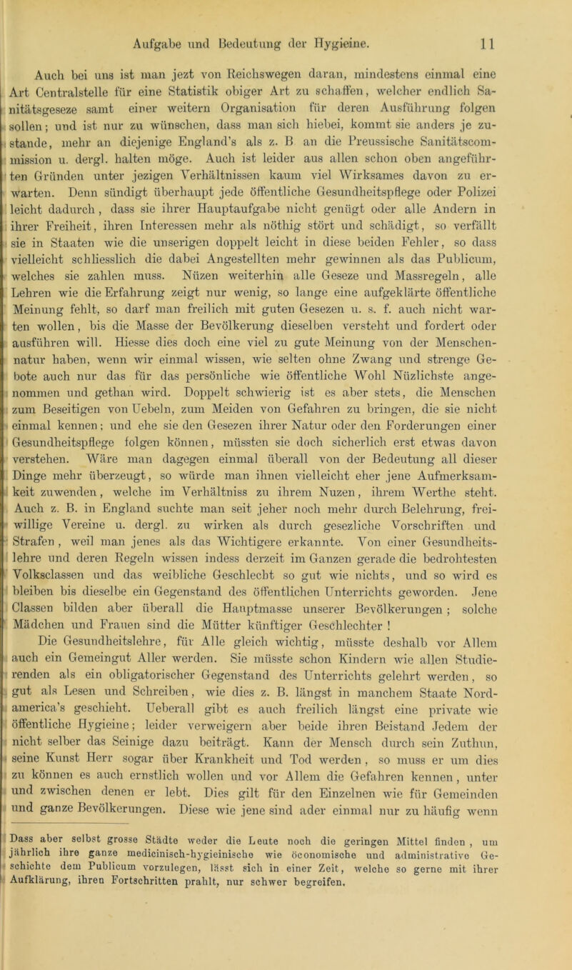 Auch bei uns ist man jezt von Reichswegen daran, mindestens einmal eine . Art Centralstelle für eine Statistik obiger Art zu schatten, welcher endlich Sa- i: nitätsgeseze samt einer weitern Organisation für deren Ausführung folgen R sollen; und ist nur zu wünschen, dass man sich hiebei, kommt sie anders je zu- H stände, mehr an diejenige England’s als z. B an die Preussische Sanitätscom- !i mission u. dergl. halten möge. Auch ist leider aus allen schon oben angeführ- jten Gründen unter jezigen Verhältnissen kaum viel Wirksames davon zu er- I warten. Denn sündigt überhaupt jede öttentliche Gesundheitspflege oder Polizei i leicht dadurch , dass sie ihrer Hauptaufgabe nicht genügt oder alle Andern in r. ihrer Freiheit, ihren Interessen mehr als nöthig stört und schädigt, so verfällt « sie in Staaten wie die unserigen doppelt leicht in diese beiden Fehler, so dass R vielleicht schliesslich die dabei Angestellten mehr gewinnen als das Publicum, r welches sie zahlen muss. Nüzen weiterhin alle Geseze und Massregeln, alle i Lehren wie die Erfahrung zeigt nur wenig, so lange eine aufgeklärte öffentliche ! Meinung fehlt, so darf man freilich mit guten Gesezen u. s. f. auch nicht war- ! ten wollen, bis die Masse der Bevölkerung dieselben versteht und fordert oder I ausführen will. Hiesse dies doch eine viel zu gute Meinung von der Menschen- I natur haben, wenn wir einmal wissen, wie selten ohne Zwang und strenge Ge- tl bote auch nur das für das persönliche wie öffentliche Wohl Nüzlichste ange- I nommen und gethan wird. Doppelt schwierig ist es aber stets, die Menschen I zum Beseitigen von Hebeln, zum Meiden von Gefahren zu bringen, die sie nicht I einmal kennen; und ehe sie den Gesezen ihrer Natur oder den Forderungen einer ' Gesundheitspflege folgen können, müssten sie doch sicherlich erst etwas davon » verstehen. Wäre man dagegen einmal überall von der Bedeutung all dieser 1 Dinge mehr überzeugt, so würde man ihnen vielleicht eher jene Aufmerksam- I keit zuwenden, welche im Verhältniss zu ihrem Nuzen, ihrem Werthe steht. \ Auch z. B. in England suchte man seit jeher noch mehr durch Belehrung, frei- ■ willige Vereine u. dergl. zu wirken als durch geseziiche Vorschriften und ^ Strafen , weil man jenes als das Wichtigere erkannte. Von einer Gesundheits- l| lehre und deren Regeln wissen indess derzeit im Ganzen gerade die bedrohtesten H Volksclassen und das weibliche Geschlecht so gut wie nichts, und so wird es ® bleiben bis dieselbe ein Gegenstand des öffentlichen Unterrichts geworden. Jene 1 Classen bilden aber überall die Hauptmasse unserer Bevölkerungen; solche I Mädchen und Frauen sind die Mütter künftiger Geschlechter ! Die Gesundheitslehre, für Alle gleich wichtig, müsste deshalb vor Allem auch ein Gemeingut Aller werden. Sie müsste schon Kindern wie allen Studie- renden als ein obligatorischer Gegenstand des Unterrichts gelehrt werden, so gut als Lesen und Schreiben, wie dies z. B. längst in manchem Staate Nord- america’s geschieht. Ueberall gibt es auch freilich längst eine private wie öffentliche Hygieine; leider verweigern aber beide ihren Beistand Jedem der I nicht selber das Seinige dazu beiträgt. Kann der Mensch durch sein Zuthun, ^ seine Kunst Herr sogar über Krankheit und Tod werden , so muss er um dies f zu können es auch ernstlich wollen und vor Allem die Gefahren kennen , unter i und zwischen denen er lebt. Dies gilt für den Einzelnen wie für Gemeinden I und ganze Bevölkerungen. Diese wie jene sind ader einmal nur zu häufig wenn I Dass aber selbst grosse Städte weder die Leute noch die geringen Mittel finden, um I jährlich ihre ganze medicinisch-hygieinische wie öconomische und administrative Ge- I schichte dem Publicum vorzulegen, lässt sich in einer Zeit, welche so gerne mit ihrer I Aufklärung, ihren Fortschritten prahlt, nur schwer begreifen.