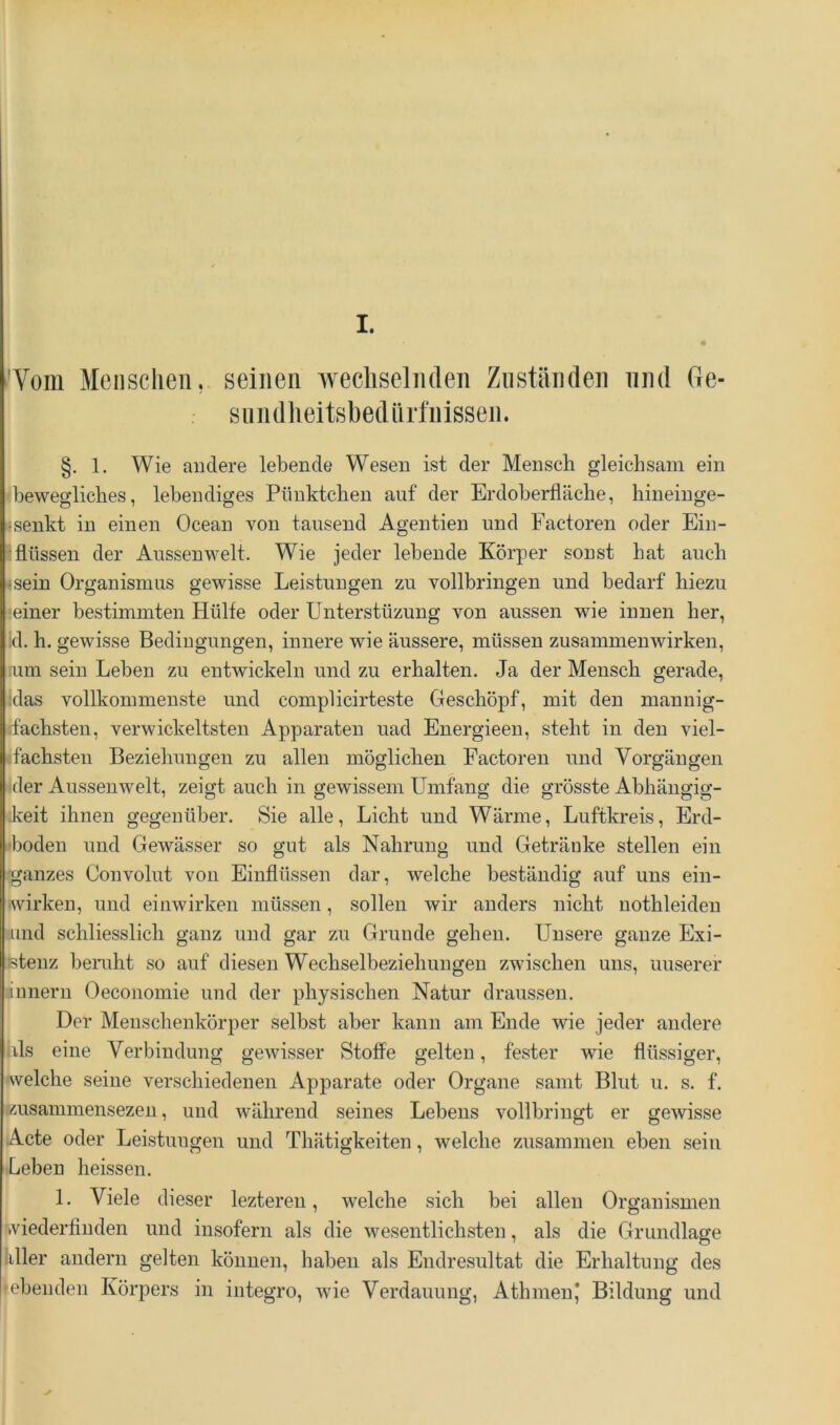 !Vom Meiisclieii, seinen wechselnden Zuständen und Ge- sundheitsbedärfnissen. §. 1. Wie andere lebende Wesen ist der Mensch gleichsam ein 'bewegliches, lebendiges Pünktchen auf der Erdoberfläche, hineinge- »senkt in einen Ocean von tausend Agentien und Factoren oder Ein- ^ flössen der Anssenwelt. Wie jeder lebende Körper sonst hat auch «sein Organismus gewisse Leistungen zu vollbringen und bedarf hiezu ■einer bestimmten Hülfe oder Unterstüzung von aussen wie innen her, :d. h. gewisse Bedingungen, innere wie äussere, müssen Zusammenwirken, ium sein Leben zu entwickeln und zu erhalten. Ja der Mensch gerade, idas vollkommenste und complicirteste Geschöpf, mit den mannig- ifachsten, verwickeltsten Apparaten uad Energieen, steht in den viel- <fachsten Beziehungen zu allen möglichen Factoren und Vorgängen 'der Aussenwelt, zeigt auch in gewissem Umfang die grösste Abhängig- keit ihnen gegenüber. Sie alle, Licht und Wärme, Luftkreis, Erd- 'boden und Gewässer so gut als Nahrung und Getränke stellen ein •ganzes Convolut von Einflüssen dar, welche beständig auf uns ein- wirken, und einwirken müssen, sollen wir anders nicht nothleiden und schliesslich ganz und gar zu Grunde gehen. Unsere ganze Exi- ßtenz beruht so auf diesen Wechselbeziehungen zwischen uns, unserer linnern Oeconomie und der physischen Natur draussen. Der Meuschenkörper selbst aber kann am Ende wie jeder andere hls eine Verbindung gewisser Stoffe gelten, fester wie flüssiger, welche seine verschiedenen Apparate oder Organe samt Blut u. s. f. Äusammensezeu, und während seines Lebens vollbringt er gewisse Acte oder Leistungen und Thätigkeiten, welche zusammen eben sein Leben heissen. 1. Viele dieser lezteren, welche sich bei allen Organismen viederfinden und insofern als die wesentlichsten, als die Grundlage liller andern gelten können, haben als Endresultat die Erhaltung des ■ebenden Körpers in integro, wie Verdauung, AthmenJ Bildung und