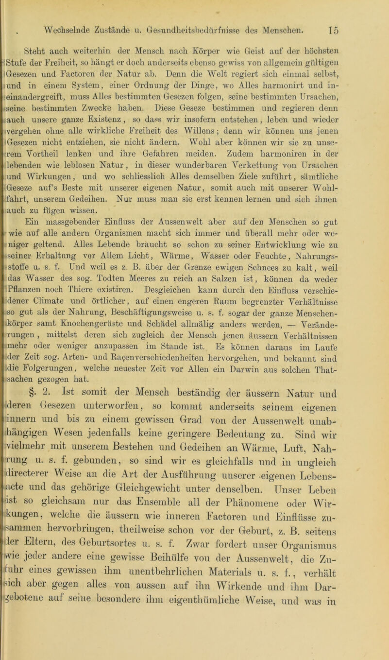 Steht auch weiterhin der Mensch nach Körper wie Geist auf der höchsten Stufe der Freiheit, so hängt er doch anderseits ebenso gewiss von allgemein gültigen iG-esezen und Factoren der Natur ab. Denn die Welt regiert sich einmal selbst, lund in einem System, einer Ordnung der Dinge, wo Alles harmonirt und in- :einandergreift, muss Alles bestimmten Gesezen folgen, seine bestimmten Ursachen, •seine bestimmten Zwecke haben. Diese Geseze bestimmen und regieren denn «auch unsere ganze Existenz, so dass wir insofern entstehen, leben und wieder (vergehen ohne alle wirkliche Freiheit des Willens; denn wir können uns jenen 1 Gesezen nicht entziehen, sie nicht ändern. Wohl aber können wir sie zu unse- 'rem Vortheil lenken und ihre Gefahren meiden. Zudem harmoniren in der liebenden wie leblosen Natur, in dieser wunderbaren Verkettung von Ursachen und Wirkungen, und wo schliesslich Alles demselben Ziele zuführt, sämtliche Geseze auf’s Beste mit unserer eigenen Natur, somit auch mit unserer Wohl- fahrt, unserem Gedeihen. Nur muss man sie erst kennen lernen und sich ihnen ;auch zu fügen wissen. Ein massgebender Einfluss der Aussenwelt aber auf den Menschen so gut rwie auf alle andern Organismen macht sich immer und überall mehr oder we- 4niger geltend. Alles Lebende braucht so schon zu seiner Entwicklung wie zu fseiner Erhaltung vor Allem Licht, Wärme, Wasser oder Feuchte, Nahrungs- istofle u. s. f. Und weil es z. B. über der Grenze ewigen Schnees zu kalt, weil (das Wasser des sog. Todten Meeres zu reich an Salzen ist, können da weder 'Pflanzen noch Thiere existiren. Desgleichen kann durch den Einfluss verschie- idener Climate und örtlicher, auf einen engeren Kaum begrenzter Verhältnisse ■so gut als der Nahrung, Beschäftigungsweise u. s. f. sogar der ganze Menschen- ikörper samt Knochengerüste und Schädel allmälig anders werden, — Verände- rungen , mittelst deren sich zugleich der Mensch jenen äussern Verhältnissen :mehr oder weniger anzupassen im Stande ist. Es können daraus im Laufe '.der Zeit sog. Arten- und Ka^enVerschiedenheiten hervorgehen, und bekannt sind ;die Folgerungen, welche neuester Zeit vor Allen ein Darwin aus solchen That- sachen gezogen hat. §. 2. Ist somit der Mensch beständig der äussern Natur und Meren Gesezen unterworfen, so kommt anderseits seinem eigenen linnern und bis zu einem gewissen Grad von der Aussenwelt unab- hängigen Wesen jedenfalls keine geringere Bedeutung zu. Sind wir vielmehr mit unserem Bestehen und Gedeihen an Wärme, Luft, Nah- rung u. s. f. gebunden, so sind wir es gleichfalls und in ungleich directerer Weise an die Art der Ausführung unserer eigenen Lebens- acte und das gehörige Gleichgewicht unter denselben. Unser Leben •ist so gleichsam nur das Ensemble all der Phänomene oder Wir- kungen, welche die äussern wie inneren Factoren und Einflüsse zu- isanimen hervorbringen, theilweise schon vor der Geburt, z. B. seitens der Eltei 11, des Geburtsortes u. s. f. Zwar fordert unser Organismus wie jeder andere eine gewisse Beihülfe von der Aussenwelt, die Zu- ihihr eines gewissen ihm unentbehrlichen Materials u. s. f., verhält «ich aber gegen alles von aussen auf ihn Wirkende und ihm Dar- gebotene auf seine besondere ihm eigenthümliche Weise, und was in