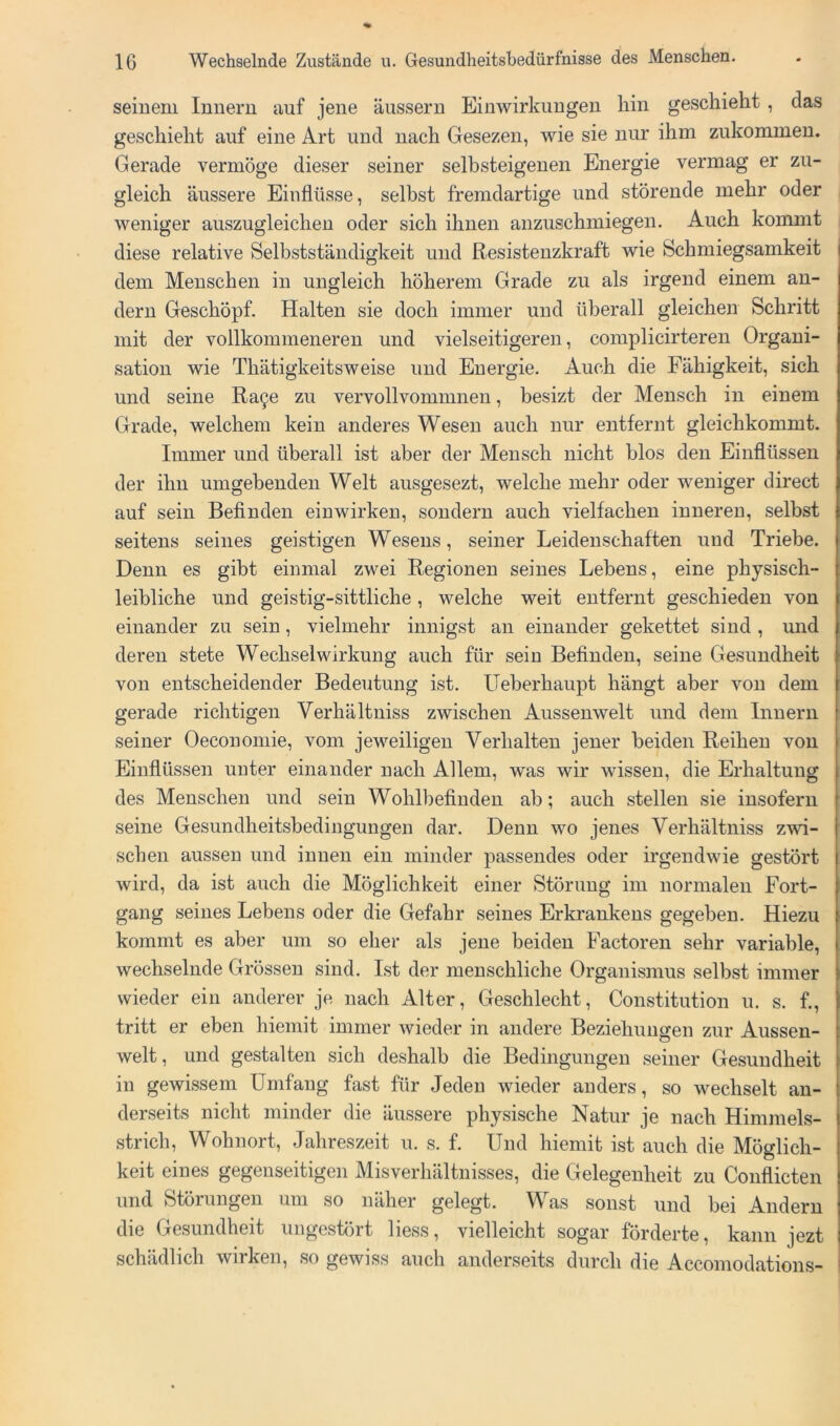 Semem Innern auf jene äussern Einwirkungen hin geschieht , das geschieht auf eine Art und nach Gesezen, wie sie nur ihm zukommen. Gerade vermöge dieser seiner selbsteigenen Energie vermag er zu- gleich äussere Einflüsse, selbst fremdartige und störende mehr oder weniger auszugleichen oder sich ihnen anzuschmiegen. Auch kommt diese relative Selbstständigkeit und Resistenzkraft wie Schmiegsamkeit dem Menschen in ungleich höherem Grade zu als irgend einem an- dern Geschöpf. Halten sie doch immer und überall gleichen Schritt mit der vollkommeneren und vielseitigeren, complicirteren Organi- sation wie Thätigkeitsweise und Energie. Auch die Fähigkeit, sich und seine Ra^e zu vervollvommnen, besizt der Mensch in einem Grade, welchem kein anderes Wesen auch nur entfernt gleichkommt. Immer und überall ist aber der Mensch nicht blos den Einflüssen der ihn umgebenden Welt ausgesezt, welche mehr oder weniger direct auf sein Befinden einwirken, sondern auch vielfachen inneren, selbst seitens seines geistigen Wesens, seiner Leidenschaften und Triebe. Denn es gibt einmal zwei Regionen seines Lebens, eine physisch- leibliche und geistig-sittliche , welche weit entfernt geschieden von einander zu sein, vielmehr innigst an einander gekettet sind , und deren stete Wechselwirkung auch für sein Befinden, seine Gesundheit von entscheidender Bedeutung ist. Ueberhaupt hängt aber von dem gerade richtigen Verhältniss zwischen Aussenwelt und dem Innern seiner Oeconomie, vom jeweiligen Verhalten jener beiden Reihen von Einflüssen unter einander nach Allem, was wir wissen, die Erhaltung des Menschen und sein Wohlbefinden ab; auch stellen sie insofern seine Gesundheitsbedingungen dar. Denn wo jenes Verhältniss zwi- schen aussen und innen ein minder passendes oder irgendwie gestört wird, da ist auch die Möglichkeit einer Störung im normalen Fort- gang seines Lebens oder die Gefahr seines Erkrankens gegeben. Hiezu kommt es aber um so eher als jene beiden Factoren sehr variable, wechselnde Grössen sind. Ist der menschliche Organismus selbst immer wieder ein anderer je nach Alter, Geschlecht, Constitution u. s. f., tritt er eben hiemit immer wieder in andere Beziehungen zur Aussen- welt , und gestalten sich deshalb die Bedingungen seiner Gesundheit in gewissem Umfang fast für Jeden wieder anders, so wechselt an- derseits nicht minder die äussere physische Natur je nach Himmels- strich, Wohnort, Jahreszeit u. s. f. Und hiemit ist auch die Möglich- keit eines gegenseitigen Misverhältnisses, die Gelegenheit zu Conflicten und Störungen um so näher gelegt. Was sonst und bei Andern die Gesundheit ungestört liess, vielleicht sogar förderte, kann jezt schädlich wirken, so gewiss auch anderseits durch die Accomodations-