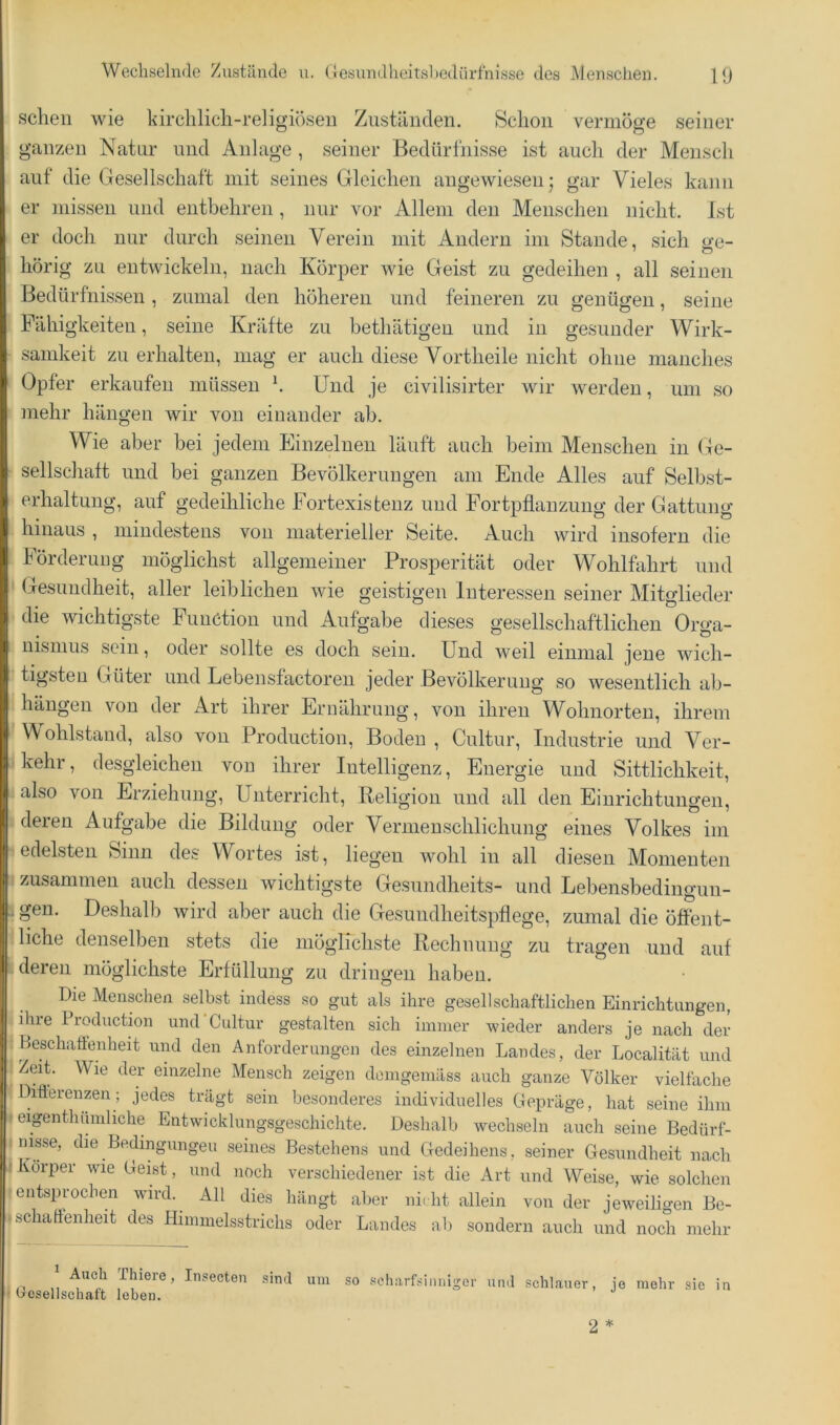 sehen wie kirchlich-religiösen Zuständen. Schon vermöge seiner ganzen Natur und Anlage , seiner Bedürfnisse ist auch der Mensch auf die Gesellschaft mit seines Gleichen angewiesen; gar Vieles kann er missen und entbehren, nur vor Allem den Menschen nicht. Ist ij er doch nur durch seinen Verein mit Andern im Stande, sich ge- I hörig zu entwickeln, nach Körper wie Geist zu gedeihen , all seinen Bedürfnissen, zumal den höheren und feineren zu genügen, seine j. Fähigkeiten, seine Kräfte zu bethätigen und in gesunder Wirk- 'i samkeit zu erhalten, mag er auch diese Vortheile nicht ohne manches ) Opfer erkaufen müssen h Und je civilisirter wir werden, um so t mehr hängen wir von einander ab. I Wie aber bei jedem Einzelnen läuft auch beim Menschen in Ge- dj Seilschaft und bei ganzen Bevölkerungen am Ende Alles auf Selbst- i| erhaltuug, auf gedeihliche Fortexistenz und Fortpflanzung der Gattung i hinaus , mindestens von materieller Seite. Auch wird insofern die I Förderuug möglichst allgemeiner Prosperität oder Wohlfahrt und ,! Gesundheit, aller leiblichen wie geistigen Interessen seiner Mitglieder 1; die wichtigste Function und Aufgabe dieses gesellschaftlichen Or«’a- i: ulsmus sein, oder sollte es doch sein. Und weil einmal jene wich- l| tigsteu Güter und Lebensfactoren jeder Bevölkerung so wesentlich ab- :! hängen von der Art ihrer Ernährung, von ihren Wohnorten, ihrem i Wohlstand, also von Production, Boden , Cultur, Industrie und Ver- :| kehr, desgleichen von ihrer Intelligenz, Energie und Sittlichkeit, I also von Erziehung, Unterricht, Religion und all den Einrichtungen, : deren Aufgabe die Bildung oder Vermenschlichung eines Volkes im ! edelsten Sinn des Wortes ist, liegen wohl in all diesen Momenten . zusammen auch dessen wichtigste Gesundheits- und Lebensbedingun- ! gen. Deshalb wird aber auch die Gesundheitspflege, zumal die öffent- liche denselben stets die möglichste Rechnung zu tragen und auf deren möglichste Erfüllung zu dringen haben. i i ! Die Menschen selbst indess so gut als ihre gesellschaftlichen Einrichtungen, ihre Production und Cultur gestalten sich immer wieder anders je nach der Beschaftenheit und den Anforderungen des einzelnen Landes, der Localität und Zeit. Wie der einzelne Mensch zeigen demgemäss auch ganze Völker vielfache Difterenzen; jedes trägt sein besonderes individuelles Gepräge, hat seine ihm eigenthuniliche Entwicklungsgeschichte. Deshalb wechseln auch seine Bedürf- nisse, die Bedingungen seines Bestehens und Gedeihens, seiner Gesundheit nach ' Körper wie Geist, und noch verschiedener ist die Art und Weise, wie solchen entsprochen wird. All dies hängt aber nicht allein von der jeweiligen Be- • schaltenheit des Himmelsstrichs oder Landes ab sondern auch und noch mehr ^ Auch Thiere, Insecten Ocsellschaft leben. sind um so .seharbsinniger und schlauer, jo mehr sie in