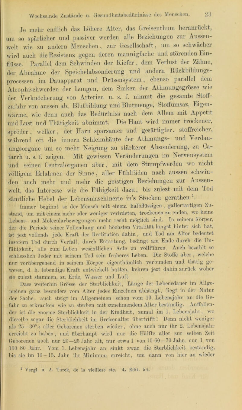 Je mehr endlich das höhere Alter, das Oreisenthimi heraiirückt, lun so spärlicher und passiver werden alle Beziehungen zni Aiissen- welt wie zu andern Menschen, zur (.fesellschatt, nni so schwachei wird auch die Resistenz gegen deren mannigfache und störenden Ein- flüsse. Parallel dem Schwinden der Kiefer , dem Verlust der Zähne, der Alm ahme der Speichelabsonderung und andern Rückbildimgs- processen im Dauapparat und Drüsensystem, ebenso parallel dem Atrophischwerden der Lungen, dem Sinken der Athniuugsgrösse wie der Verknöcherung von Arterien u. s. f. nimmt die gesamte Stofl- zufuhr von aussen ah, Blutbildung und Blutmeuge, Stoftiimsaz, Eigen- wärme, wie denn auch das Bedürfniss nach dem Allem mit Appetit und Lust und Thätigkeit ahnimmt. Die Haut wird immer trockener, spröder, welker, der Harn sparsamer und gesättigter, stotfieichei, während ott die innern Schleimhäute der Athmungs- und Veidaii- uimsorgane um so mehr Neigung zu stärkerer Absonderung, zu La- tarrh u. s. f. zeigen. Mit gewissen Veränderungen ini IS ervenSystem und seinen Centralorganen aber, mit dem Stumpfwerden wo nicht völligem Erlahmen der Sinne, aller Fühlfäden nach aussen schwin- den auch mehr und mehr die geistigen Beziehungen zur Aiissen- welt, das Interesse wie die Fähigkeit dazu, bis zulezt mit dem Tod sämtliche Hebel der Lebensinaschinerie in’s Stocken gerathen Immer l^egimit so der Mensch mit einem halhflüssigen , gallertartigen Zu- stand, um mit einem mehr oder weniger verirdeten, trockenen zu enden, wo keine Lebens- und Molecularhewegungen mehr recht möglich sind. In seinem Körper, der die Periode seiner Vollendung und höchsten Vitalität längst hinter sich hat, ist jezt vollends jede Kraft der Restitution dahin , und Tod am Alter bedeutet insofern Tod durch Verfall, durch Entartung, bedingt am Ende durch die Un- fähigkeit, alle zum Leben wesentlichen Acte zu vollführen. Auch bezahlt so schliesslich .Jeder mit seinem Tod sein früheres Leben. Die Stoffe aber , welche nur vorübergehend in seinem Körper eigenthümlich verbunden und thätig ge- wesen, d. h. lebendige Kraft entwickelt hatten, kehren jezt dahin zurück woher sie zulezt stammen, zu Erde, Wasser und Luft. Dass weiterhin Grösse der Sterblichkeit, Länge der Lebensdauer im Allge- meinen ganz besonders vom Alter jedes Einzelnen abhängt, liegt in der Natur der Sache: auch steigt im Allgetneinen schon vom 10. Lebensjahr an die Ge- fahr zu erkranken wie zu sterben mit zunehmendem Alter beständig. Auffallen- der ist die enorme Sterblichkeit in der Kindheit, zumal im 1. Lebensjahr, wo dieselbe sogar die Sterblichkeit im Greisenalter übertrifft! Denn nicht weniger als 2-5—oO^’/o aller Geborenen sterben Avieder, ohne auch nur ihr 2. Lebensjahr erreicht zu haben , und überhaupt Avird nur die Hälfte aller zur selben Zeit Geborenen auch nur 20—25 Jahr alt, nur etAva 1 von 10 60—70 Jahr, nur 1 von 100 80 Jahr. Vom 1. Lebensjahr an sinkt zAvar die Sterblichkeit beständig, bis sie im 10-15. Jahr ihr Minimum erreicht, um dann von hier an wieder * Vergl. u. A. Turck, de la vieilleso etc. 4. Edit. 54.