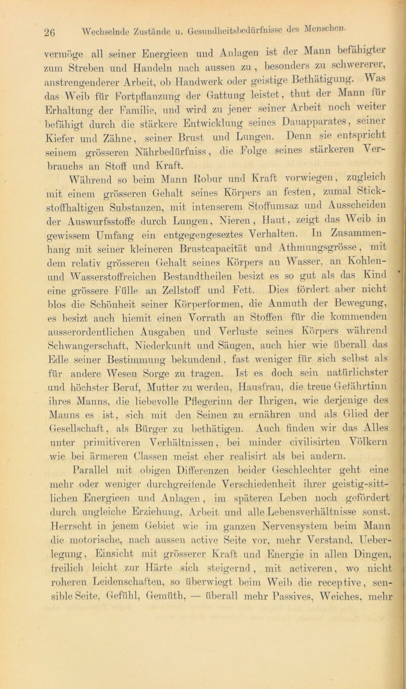 tllieitsbedürfnisse des Menschen. verin()ge all seiner Euergieen und Anlagen ist der Mann befähigtei Zinn Streben und Handeln nach aussen zu , besonders zu scliweieiei, anstrengenderer Arbeit, ob Handwerk oder geistige Betliätigung. Was das Weib für Fortpflanzung der Gattung leistet, tliut der Mann füi Erhaltung der l^^ainilie, und wird zu jener seiner Arbeit noch weitei T)efähigt durch die stärkere Entwicklung seines Dauappai ates, seinei Kiefer und Zähne, seiner Brust und Lungen. Denn sie entspricht seinem grösseren Nährbedürfuiss, die Folge seines stärkeren Vei- brauchs au Stoff und Kraft. Während so beim Mann Robnr und Kraft vorwiegen, zugleich mit einem grösseren Gehalt seines Körpers an festen, zumal Stick- stoffhaltigen Substanzen, mit intenserem Stoffumsaz und Ausscheiden der Auswurfsstoffe durch Lungen, Nieren, Haut, zeigt das Weib in gewissem Umfang ein entgegengeseztes Verhalten. In Zusammen- hang mit seiner kleineren Brustcapacität und Athmungsgrösse, mit dem relativ grösseren Gehalt seines Körpers an Wasser, an Kohlen- und Wasserstoff reichen Bestandtheilen besizt es so gut als das Kind eine grössere Fülle an Zellstoff und Fett. Dies fördert aber nicht blos die Schönheit seiner Körperformen, die Anmuth der Bewegung, es liesizt auch hieinit einen Vorrath an Stoffen für die kommenden ^ ausserordentlichen Ausgaben und Verluste seines Körpers während Schwangerschaft, Niederkunft und Säugen, auch hier wie überall das Edle seiner Bestimmung bekundend, fast weniger für sich selbst als ! für andere Wesen Sorge zu tragen. Ist es doch sein natürlichster und höchster Beruf, Mutter zu werden, Hausfrau, die treue Gefährtinn ihres Manns, die liebevolle Pflegerinn der Ihrigen, wie derjenige des 1 Manns es ist, sich mit den Seinen zn ernähren und als Glied der Gesellschaft, als Bürger zn bethätigen. Anch finden wir das Alles i unter primitiveren Verhältnissen, bei minder civilisirten Völkern wie bei ärmeren Classen meist eher realisirt als bei andern. Parallel mit obigen Differenzen beider Geschlechter geht eine ! mehr oder weniger durchgreifende Verschiedenheit ihrer geistig-sitt- lichen Energieen und Anlagen, im späteren Leben noch gefördert i durch ungleiche Erziehung, Arbeit und alle Lebensverhältnisse sonst. Herrscht in jenem Gebiet wie im ganzen Nervensystem beim Mann die motorische, nach aussen active Seite vor, mehr Verstand, Ileber- legung, Einsicht mit grösserer Kraft und Energie in allen Dingen, , freilich leiclit zur Härte sicli steigernd, mit activeren, wo nicht roheren Leidenschaften, so überwiegt beim Weib die receptive, sen- sible Seite, Gefühl, Gemüth, — überall mehr Passives, Weiches, mehr