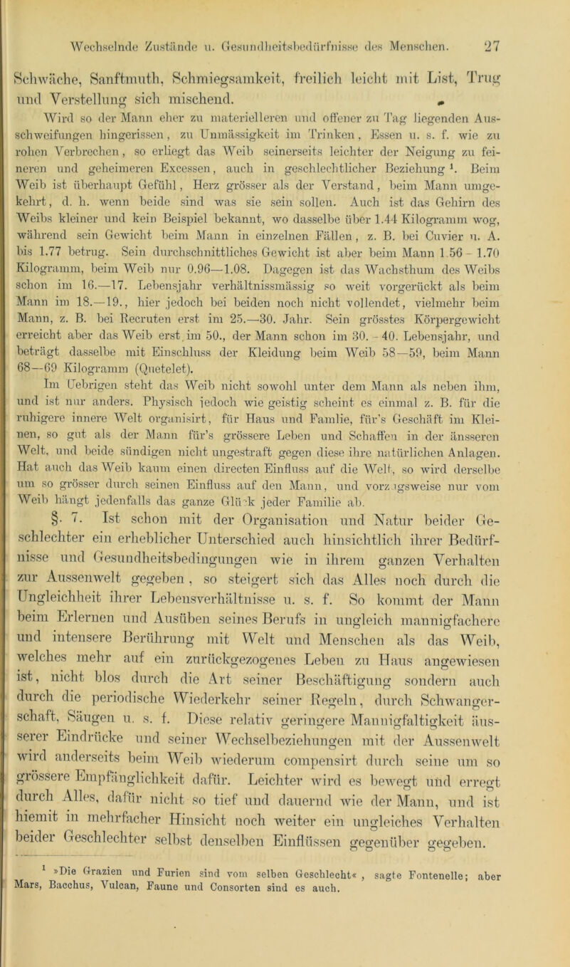 Hellwache, Sanftmuth, Rchmiegsamkeit, freilich leicht mit List, Tni^ und Verstellung sich mischend. ^ Wird so der Mann eher zu materielleren und oftener zu Tag liegenden Aus- schweifungen hingerissen , zu Unmässigkoit im Trinken, Essen u. s. f. wie zu rohen Verbrechen, so erliegt das Weib seinerseits leichter der Neigung zu fei- neren und geheimeren Excessen, auch in geschlechtlicher Beziehung^. Beim Weib ist überhaupt Gefühl, Herz grösser als der Verstand, beim Mann umge- kehrt, d. h. wenn beide sind was sie sein sollen. Auch ist das Gehirn des Weibs kleiner und kein Beispiel bekannt, wo dasselbe über 1.44 Kilogi-amm wog, während sein Gewicht beim Mann in einzelnen Fällen , z. B. bei Cuvier n. A. bis 1.77 betrug. Sein durchschnittliches Gewicht ist aber beim Mann 1.56-1.70 Kilogramm, beim Weib nur 0.96—1.08. Dagegen ist das Wachsthum des Weibs schon im 16.—17. Lebensjahr verhältnissmässig so weit vorgerückt als beim Mann im 18.—19., hier jedoch bei beiden noch nicht vollendet, vielmehr beim Mann, z. B. bei Recruten erst im 25.—30. Jahr. Sein grösstes Körpergewicht erreicht aber das Weib erst ira 50., der Mann schon im 30.-40. Lebensjahr, und beträgt dasselbe mit Einschluss der Kleidung beim Weib 58—59, beim Mann 68—69 Kilogramm (Quetelet). Im Gebrigen steht das Weib nicht sowohl unter dem Mann als neben ihm, und ist nur anders. Physisch iedoch wie geistig scheint es einmal z. B. für die ruhigere innere Welt orga.nisirt, für Haus und Famlie, für’s Geschäft im Klei- nen, so gut als der Mann für’s grössere Leben und Schaffen in der änsseren Welt, und beide sündigen nicht ungestraft gegen diese ihre natürlichen Anlagen. Hat auch das Weib kaum einen directen Einfluss auf die Well , so wird derselbe um so grös.ser durch seinen Einfluss auf den Ma/iin, und vorzugsweise nur vom Weib hängt jedenfalls das ganze Glü':di jeder Familie ab. §. 7. Ist schon mit der Organisation nnd Natur beider Ge- schlechter ein erheblicher Unterschied auch hinsichtlich ihrer Bedürf- nisse nnd Gesnudheitsbedingungen wie in ihrem ganzen Verhalten zur Aussenwelt gegeben , so steigert sich das Alles noch durch die Ungleichheit ihrer Lebensverhältnisse n. s. f. So kommt der Mann beim Erlernen und Ansübeii seines Berufs in ungleich mannigfachere und intensere Berührung mit Welt und Menschen als das Weil), welches mehr auf ein zurückgezogenes Leben zu Haus angewiesen ist, nicht blos durch die Art seiner Beschäftigung sondern auch durch die periodische Wiederkehr seiner Kegeln, durch Schwano-er- Schaft, Säugen u. s. f. Diese relativ geringere Mannigfaltigkeit äus- serer Eindrücke und seiner Wechselbeziehungen mit der Aussenwelt wird anderseits beim Weib wiederum compensirt durch seine um so grössere Empfänglichkeit dafür. Leichter wird es bewegt und erregt durch Alles, dafür nicht so tief und dauernd wie der Mann, und ist hiemit in mehrfacher Hinsicht noch weiter ein ungleiches Verhalten beider Geschlechter selbst denselben Einflüssen gegenüber gegeben. * »Die Grazien und Furien sind vom selben Geschlecht« , sagte Fontenelle; aber Mars, Bacchus, Vulcan, Faune und Consorten sind es auch.