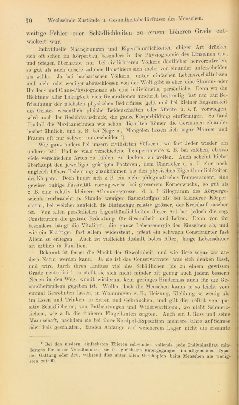 weitige Fehler oder Schädlichkeiten zu einem höheren Grade ent- wickelt war. Individuelle Nüan^irungen und Eigenthümlichkeiten obiger Art drüchen sich oft schon im Körperban, besonders in der Physiognomie des Einzelnen iius, und pflegen überhaupt nur bei civilisirteren Völkern deutlicher heivorzutieten, so gut als auch unsere zahmen Hausthiere sich mehr von einander unterscheiden als wilde. Ja bei barbarischeir Völkern, unter einfachen Lebens Verhältnissen und mehr oder weniger abgeschlossen von der Welt gibt es eher eine Stamm- oder Horden- und Clans-Physiognomie als eine individuelle, persöirliche. Denn wo die Richtung aller Thätigkeit viele Generationen hindurch beständig fast nur auf Be- friedigung der nächsten physischen Bedürfnisse geht und bei kleiner Regsamkeit des Geistes wesentlich gleiche Leidenschaften oder Afiecte u. s. f. vorwiegen, wird auch der Gesichtsausdruck, die ganze Körperbildung einförmiger. So fand LTmdall die Mexicanerinnen wie schon die alten Römer die Germanen einander höchst ähnlich, und z. B; bei Negern , Mongolen lassen sich sogar Männer und Frauen oft nur schwer unterscheiden ')• Wie ganz anders bei unsern civilisirten Völkern , wo fast Jeder wieder ein anderer ist! Und so viele verschiedene Temperamente z. B. bei solchen, ebenso viele verschiedene Arten zu fühlen, zu denken, zu wollen. Auch scheint hiebei überhaupt den jeweiligen geistigen Pactoren , dem Character u. s. f. eine noch ungleich höhere Bedeutung zuzukommen als den physischen Eigenthümlichkeiten des Körpers. Doch findet sich z. B. ein mehr phlegmatisches Temperament, eine gewisse ruhige Passivität vorzugsweise bei grösserem Körperwuchs, so gut als z. B. eine relativ kleinere Athmungsgrösse, d. h. 1 Kilogramm des Körperge- wichts verbraucht p. Stunde weniger Sauerstoffgas als bei kleinerer Körper- statur, bei welcher zugleich die Blutmenge relativ grösser, der Kreislauf rascher ist. Von allen persönlichen Eigenthümlichkeiten dieser Art hat jedoch die sog. Constitution die grösste Bedeutung für Gesundheit und Leben. Denn von ihr besonders hängt die Vitalität, die ganze Lebensenergie des Einzelnen ab, und wie ein Kräftiger fast Allem widersteht, pflegt ein schwach Constituirter fast Allem zu erliegen. Auch ist vielleicht deshalb hohes Alter, lange Lebensdauer oft erblich in Familien. Bekannt ist ferner die Macht der Gewohnheit, und wie diese sogar zur an- dern Natur werden kann. Ja sie ist das Conservativste was sich denken lässt, und wird durch ihren Einfluss viel des Schädlichen bis zu einem gewissen Grade neutralisirt, so stellt sie sich nicht minder oft genug auch jedem bessern Neuen in den Weg, womit wiederum kein geringes Hinderniss auch für die Ge- sundheitspflege gegeben ist. Wollen doch die Menschen kaum je so leicht vom einmal Gewohnten lassen, in Wohnungen z. B., Heizung, Kleidung so wenig als im Essen und Trinken, in Sitten und Gebräuchen, und gilt dies selbst vom po- sitiv Schädlicheren, von Entbehrungen und Widerwärtigem, wo nicht Schmerz- lichem, wie z. B. die fnäheren Flagellanten zeigten. Auch ein J. Ross und seine Mannschaft, nachdem sic bei ihrer Nordpol-Expedition mehrere Jahre aiif Schnee oder Fels geschlafen, fanden Anfangs auf weicherem Lager nicht die ersehnte ’ Bei (len niedern, einfachsten Fhieren schwindet vollends jede Individualität min* destens für unser Verständniss; sie ist gleiclis.aiu untergegangen im allgemeinen Typus der Gattung oder Art, während dies unter allen Geschöj'fen beim Menschen am wenig- sten zutrifft.