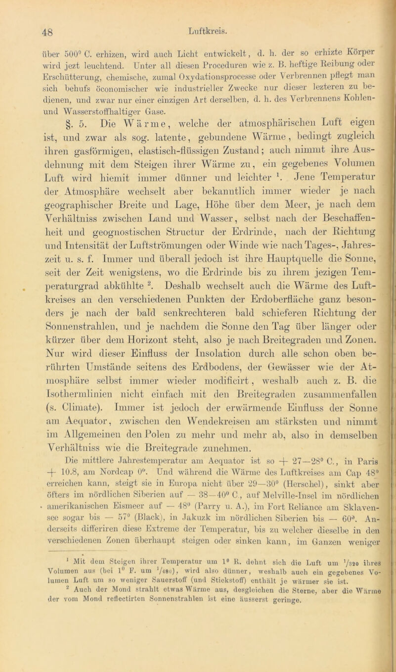 über 500® C. erhizeii, wird auch Licht entwickelt, d. h. der so erhizte Körj)er wird jezt leuchtend. Unter all diesen Proceduren wie z. 13. heftige Reibung oder Erschütterung, chemische, zumal Oxydationsprocesse oder Verbrennen pflegt man sich behufs oconomischer wie industrieller Zwecke nur dieser lezteren zu be- dienen, nnd zwar nur einer einzigen Art derselben, d. h. des Verbrennens Kohlen- und Wasser stofthaltiger Gase. §. 5. Die Wärme, welche der atmosphärischen Luft eigen ist, und zwar als sog. latente, gebundene Wärme, bedingt zugleich ihren gasförmigen, elastisch-flüssigen Zustand; auch nimmt ihre Aus- dehnung mit dem Steigen ihrer Wärme zu, ein gegebenes Volumen Luft wird hiemit immer dünner und leichter h Jene Temperatur der Atmosphäre wechselt aber bekanntlich immer wieder je nach geographischer Breite und Lage, Höhe über dem Meer, je nach dem Verhältniss zwischen Land und Wasser, selbst nach der Beschaffen- heit und geognostischen Stimctur der Erdrinde, nach der Richtung und Intensität der Luftströmungen oder Winde wie nach Tages-, Jahres- zeit u. s. f. Immer und überall jedoch ist ihre Hauptquelle die Sonne, seit der Zeit wenigstens, wo die Erdrinde bis zu ihrem jezigeu Tem- peraturgrad abkühlte Deshalb wechselt auch die Wärme des Luft- kreises an den verschiedenen Punkten der Erdoberfläche ganz beson- ders je nach der bald senkrechteren bald schieferen Richtung der Sonnenstrahlen, und je nachdem die Sonne den Tag über länger oder kürzer über dem Horizont steht, also je nach Breitegraden und Zonen. Nur wird dieser Einfluss der Insolation durch alle schon oben be- rührten Umstände seitens des Erdbodens, der Gewässer wie der At- mosphäre selbst immer wieder modificirt, weshalb auch z. B. die Isothermlinien niclit einfach mit den Breitegraden zusammenfallen (s. Cliniate). Immer ist jedoch der erwärmende Einfluss der Sonne am Ae(|uator, zwischen den Wendekreisen .am stärksten und nimmt im Allgemeinen den Polen zu mehr und mehr ab, also in demselben Verhältniss wie die Breitegrade zunehmen. Die mittlere Jahrestemperatur am Aequator ist so 27—28® C., in Paris 10.8, am Nordcap 0®. Und während die Wärme des Luftkreises am Cap 48® erreichen kann, steigt sie in Europa nicht über 29—30® (Herschel), sinkt aber öfters im nördlichen Siberien auf — 38—40® C,, auf Melville-Insel im nördlichen • amerikanischen Eismeer auf — 48® (Parry u. A.), im Fort Reliance am Sklaven- see sogar bis — 57® (Plack), in .Takuzk im nördlichen Siberien bis — 60®. An- derseits difteriren diese Extreme der Temperatur, bis zu welcher dieselbe in den verschiedenen Zonen überhaupt steigen oder sinken kann, im Ganzen weniger * Mit dem Steigen ihrer Temperatur um 1» R. dehnt sich die Luft um 7320 ihres Volumen aus (bei 1® F. um wird also dünner, weshalb auch ein gegebenes Vo- lumen Luft um so weniger S.auerstoff (und Stickstoff) enthält je wärmer sie ist. ^ Auch der Mond strahlt etwas Wärme aus, desgleichen die Sterne, .aber die Wärme der vom Mond reflectirten Sonnenstrahlen ist eine äusserst geringe.