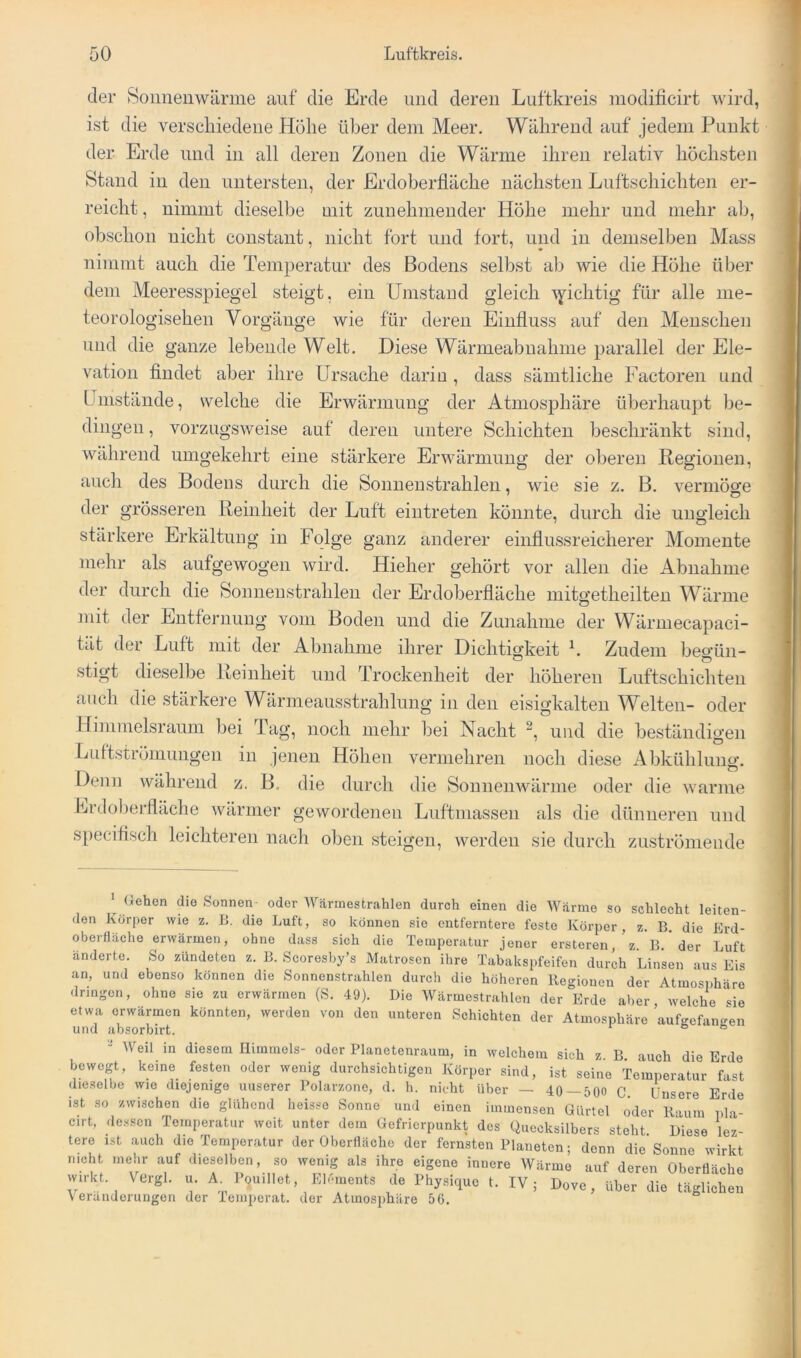 der Soiinenwärme auf die Erde und deren Luftkreis modificirt wird, ist die verschiedene Hohe über dem Meer. Während auf jedem Punkt der Erde und in all deren Zonen die Wärme ihren relativ höchsten Stand in den untersten, der Erdoberfläche nächsten Luftschichten er- reicht , nimmt dieselbe mit zunehmender Höhe mehr und mehr ab, obschon nicht constant, nicht fort und fort, und in demselben Mass nimmt auch die Temperatur des Bodens selbst ab wie die Höhe über dem Meeresspiegel steigt, ein Umstand gleich \yichtig für alle me- teorologisehen Vorgänge wie für deren Einfluss auf den Menschen und die ganze lebende Welt. Diese Wärmeabnahme parallel der Ele- vation findet aber ihre Ursache darin , dass sämtliche Factoren und Umstände, welche die Erwärmung der Atmosphäre überhaupt be- dingen , vorzugsweise auf deren untere Schichten beschränkt sind, während umgekehrt eine stärkere Erwärmung der oberen Regionen, auch des Bodens durch die Sonnenstrahlen, wie sie z. B. vermöge der grösseren Reinheit der Luft eiutreten könnte, durch die ungleich stärkere Erkältung in Folge ganz anderer einflussreicherer Momente mehr als aufgewogen wird. Hieher gehört vor allen die Abnahme der durch die Sonnenstrahlen der Erdoberfläche mitgetheilten Wärme mit der Entfernung vom Boden und die Zunahme der Wärmecapaci- tät der Luft mit der Abnahme ihrer Dichtigkeit Zudem beo’ün- stigt dieselbe Reinheit und Trockenheit der höheren Luftschichten auch die stärkere Wärmeausstrahlung in den eisigkalten Welten- oder Himmelsraum bei Tag, noch mehr bei Nacht und die beständigen Luftströmungen in jenen Höhen vermehren noch diese Abkühlung. Denn während z. B. die durch die Soiinenwärme oder die warme Lrdol)erfläche wärmer gewordenen Luftmassen als die dünneren und specifisch leichteren nach oben steigen, werden sie durch zuströmende Gehen die Sonnen- oder AVärinestrahlen durch einen die W.hrme so schlecht leiten- den Körper wie z. 11. die Luft, so können sie entferntere feste Körper, z. B die Erd- oberfläche erwärmen, ohne dass sich die Temperatur jener ersteren, z B ' der Luft änderte. So zündeten z. B. Scoresby’s Matrosen ihre Tabakspfeifen durch Linsen aus Eis an, und ebenso können die Sonnenstrahlen durch die höheren Regionen der Atmosphäre dringen, ohne sie zu erwärmen (S. 49). Die Wärmestrahlen der Erde aber welche sie etwa erwärmen könnten, werden von den unteren Schichten der Atmosphäre ’aufgefantren und absorbirt. ^ ® “ Weil in diesem Himmels- oder Planetenraum, in welchem sich z. B. auch die Erde bewegt, keine festen oder wenig durchsichtigen Körper sind, ist seine Temperatur fast dieselbe wie diejenige unserer Polarzone, d. h. nicht über — 40—500 C. Unsere Erde ist so zwischen die glühend heisse Sonne und einen immensen Gürtel oder Raum pla- cirt. dessen Temperatur weit unter dem Gefrierpunkt des Quecksilbers steht Diese lez- tere ist auch die Temperatur der Oberfläche der fernsten Planeten; denn die Sonne wirkt nicht mehr auf dieselben, so wenig als ihre eigene innere Wärme auf deren Oberfläche wirla. Vergl. Ä de I'h,si,„c IV, Dove, täglich™ Veränderungen der Temperat. der Atmosphäre 56.