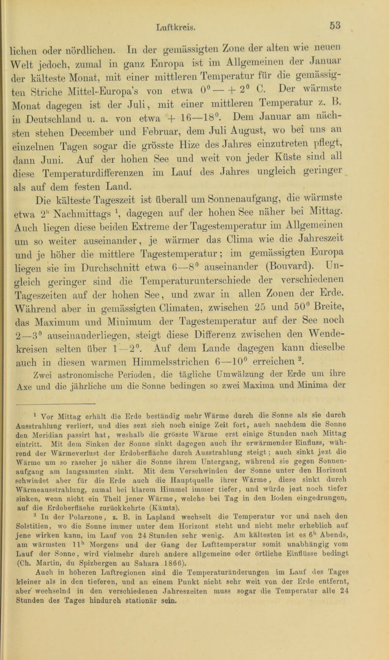 liehen oder nördliclien. ln der geniiissigten Zone der alten wie neuen Welt jedoch, zumal in ganz Europa ist im Allgemeinen der Januar der kälteste Monat, mit einer mittleren Temperatur für die gemässig- ten Striche Mittel-Europas von etwa 0«—+ 2° C. Der wärmste Monat dagegen ist der Juli, mit einer mittleren Temperatur z. B. in Deutschland u. a. von etwa + 16—Dem Januar am näch- sten stehen Decembei’ und Februar, dem Juli August, wo bei uns an einzelnen Tagen sogar die grösste Hize des Jahres einzutieten pflegt, dann Juni. Auf der hohen See und weit von jeder Küste sind all diese Temperaturdiflerenzen im Lauf des Jahres ungleich geiingei als auf dem festen Land. Die kälteste Tageszeit ist überall um Sonnenaufgang, die wärmste etwa 2'‘ Nachmittags dagegen auf der hohen See näher bei Mittag. Auch liegen diese beiden Extreme der Tagestemperatur im Allgemeinen um so weiter auseinander, je wärmer das China wie die Jahreszeit und je höher die mittlere Tagestemperatur; im gemässigten Europa lieo-en sie im Durchschnitt etwa 6—8'^ auseinander (Bouvard). Un- D oJeich u’eringer sind die Temperaturunterschiede der verschiedenen O Ö O Tageszeiten auf der hohen See, und zwar in allen Zonen der Erde. Während aber in gemässigten Climaten, zwischen 25 und 50Breite, das Maximum und Minimum der Tagestemperatur auf der See noch 2—3® auseinanderliegeu, steigt diese Differenz zwischen den Wende- kreisen selten über 1 — 2^. Auf dem Laude dagegen kann dieselbe auch in diesen warmen Himmelsstrichen 6—10^ erreichen ^ Zwei astronomische Perioden, die tägliche LTmwälznng der Erde um ihre Axe und die jährliche um die Sonne bedingen so zwei Maxima und Minima der ‘ Vor Mittag erhalt die Erde beständig mehr Wärme durch die Sonne als sie durch Ausstrahlung verliert, und dies sezt sich noch einige Zeit fort, auch nachdem die Sonne den Meridian passirt hat, weshalb die grösste AVärme erst einige Stunden nach Mittag eintritt. Mit dem Sinken der Sonne sinkt dagegen auch ihr erwärmender Einfluss, wäh- rend der Wärmevorlust der Erdoberfläche durch Ausstrahlung steigt; auch sinkt jezt die Wärme um so rascher je näher die Sonne ihrem Untergang, während sie gegen Sonnen- aufgang am langsamsten sinkt. Mit dem Verschwinden der Sonne unter den Horizont schwindet aber für die Erde auch die Hauptquelle ihrer Wärme, diese sinkt durch Wärmeausstrahlung, zumal bei klarem Himmel immer tiefer, und würde jezt noch tiefer sinken, wenn nicht ein Theil jener Wärme, welche bei Tag in den Hoden eingedrungen, auf die Erdoberfläche zurückkehrte (Kämtz). ■ In der Polarzone, z. B. in Lapland wechselt die Temperatur vor und nach den Solstitien, wo die Sonne immer unter dem Horizont steht und nicht mehr erheblich auf jene wirken kann, im Lauf von 24 Stunden sehr wenig. Am kältesten ist es 6’’ Abends, am wärmsten 11'* Morgens und der Gang der Lufttemperatur somit unabhängig vom Lauf der Sonne, wird vielmehr durch andere allgemeine oder örtliche Einflüsse bedingt (Ch. Martin, du Spizbergen au Sahara 1866). Auch in höheren Luftregionen sind die Temperaturänderungen im Lauf des Tages kleiner als in den tieferen, und an einem Punkt nicht sehr weit von der Erde entfernt, aber wechselnd in den verschiedenen .Jahreszeiten muss sogar die Temperatur alle 24 Stunden des Tages hindurch stationär sein.