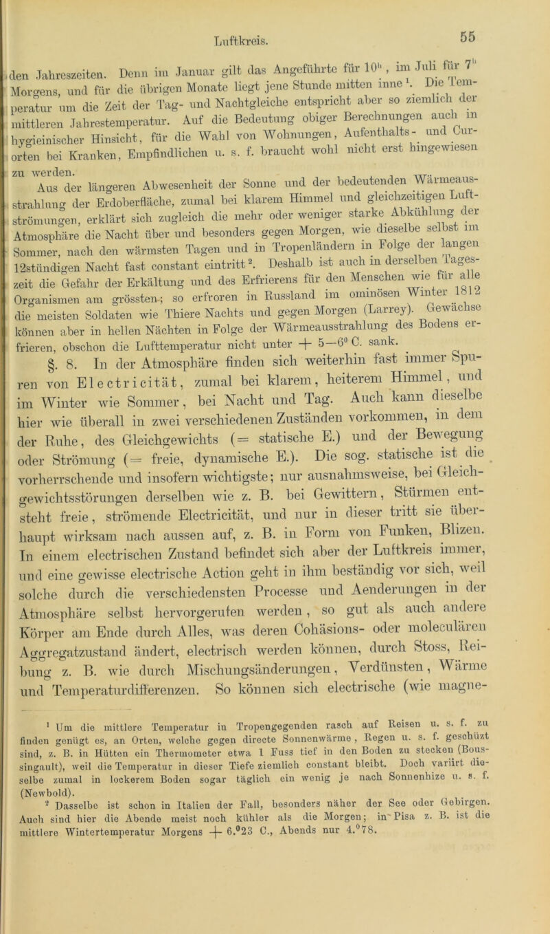 den Jahreszeiten. Denn im .lammr Jas Angefilhitc te 10, im J.d, Im 7 Mor-rens, und für die ilbiigen Monate liegt jene Stunde mitten inne . Die Ic n- iieratur um die Zeit der Tag- und Naclitgleiche entspricht aber so zieiiilich dei mittleren Jahrestemperatur. Auf die Bedeutung obiger Berechnungen auch in hygieinischer Hinsicht, für die Wahl von Wohnungen, Aufenthalts- und Cur- orteii bei Kranken, Empfindlichen u. s. f. braucht wohl nicht erst hingewiesen Aus der längeren Abwesenheit der Sonne und der bedeutenden mrnieaus- ; Strahlung der Erdoberdäclie, zumal bei klarem Himmel und gleichzeitigen Lutt- i Strömungen, erklärt sich zugleich die mehr oder weniger starke Abkühlung c ei ), Atmosphäre die Nacht über und besonders gegen Morgen, Avm dieselbe selbst im ^ Sommer, nach den wärmsten Tagen und in Tropenländern in Folge der langen 12stiindigen Nacht fast constant eintritt^. Deshalb ist auch in derselben iages- zeit die Gefahr der Erkältung und des Erfrierens für den ^ ^ ® Organismen am grösstem; so erfroren in Russland iin oininosen Win er die meisten Soldaten wie Thiere Nachts und gegen Morgen (Larrey). Gewächse können aber in hellen Nächten in Folge der Wärmeausstrahlung des Bodens er- frieren, obschon die Lufttemperatur nicht unter -|- 5—6“ C. sank. §. 8. In der Atmosphäre finden sich weiterhin fast immer öpn- ren von Electricität, zumal bei klarem, heiterem Himmel, und im Winter wie Sommer, bei Nacht und Tag. Auch kann dieselbe hier wie überall in zwei verschiedenen Zuständen Vorkommen, in dem der Ruhe, des Gleichgewichts (= statische E.) und der Bewegung oder Strömung (= freie, dynamische E.). Die sog. statische ist die vorherrschende und insofern wichtigste; nur ausnahmsweise, bei Gleich- gewichtsstörungen derselben wie z. B. bei Gewittern, Stürmen ent steht freie, strömende Electricität, und nur in dieser tritt sie über- haupt wirksam nach aussen auf, z. B. in Form von Funken, Blizen. Tn einem electrischen Zustand befindet sich aber der Luftkreis immei , und eine gewisse electrische Action geht in ihm beständig vor sich, v eil solche durch die verschiedensten Processe und Aenderungen in dei Atmosphäre selbst hervorgerufen werden, so gut als auch andeie Körper am Ende durch Alles, was deren Cohäsions- oder moleculäien Ao-orefjatzustand ändert, electrisch werden können, durch Stoss, Lei- billig z. B. wie durch Mischungsänderuiigen, Verdünsten, Wärme und Temperaturdifferenzen. So können sich electrische (wie magne- ’ Um die mittlere Temperatur in Tropongegenden rasch auf Reisen u. s. f. zu finden genügt es, an Orten, welche gegen directe Sonnenwärme , Regen u. s. f. gesohüzt sind, z. B. in Hütten ein Thermometer etwa l Fuss tief in den Boden zu stecken (Bous- singanlt), weil die Temperatur in dieser Tiefe ziemlich constant bleibt. Doch variirt die- selbe zumal in lockerem Boden sogar täglich ein wenig je nach Sonnenhize u. s. f. (Newbold). ^ Diisselbe ist schon in Italien der Fall, besonders näher der See oder Gebirgen. Auch sind hier die Abende meist noch kühler als die Morgen; in' Pisa z. B. ist die mittlere Wintertemperatnr Morgens -|- 6.®23 C., Abends nur 4.“78.