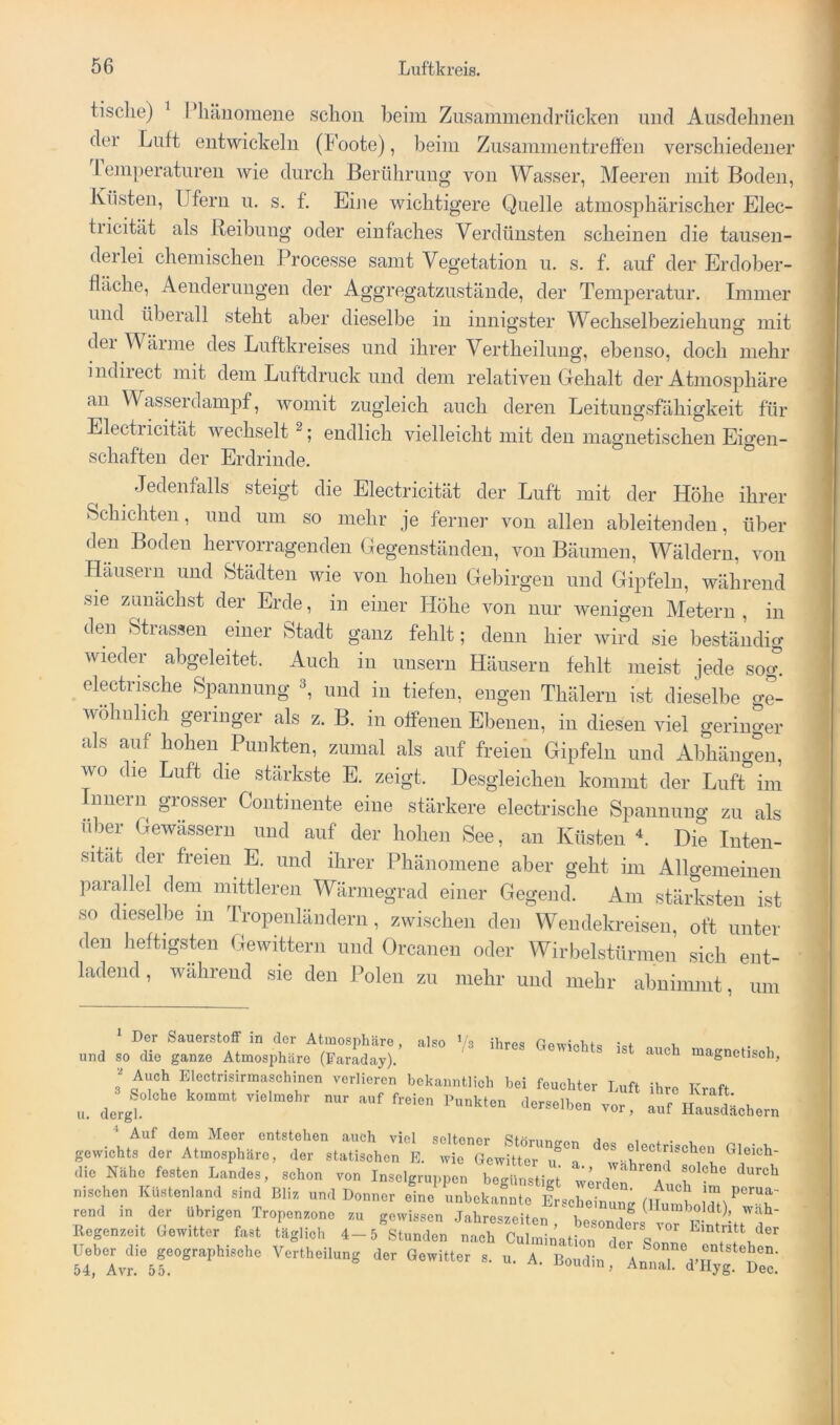 tische) ^ Phänomene schon beim Zusammendrücken nnd Ausdehnen der Luft entwickeln (Foote), beim Zusammentreffen verschiedener Lemperaturen wie durch Berührung von Wasser, Meeren mit Boden, Küsten, Ufern u. s. f. Eine wichtigere Quelle atmosphärischer Elec- tricität als Reihung oder einfaches Verdünsten scheinen die tausen- derlei chemischen Processe samt Vegetation u. s. f. auf der Erdober- fläche, Aenderuugen der Aggregatzustäude, der Temperatur. Immer und überall steht aber dieselbe in innigster Wechselbeziehung mit dei Wärme des Luftkreises und ihrer Vertheilung, ebenso, doch mehr indirect mit dem Luftdruck und dem relativen Gehalt der Atmosphäre an Wasserdampf, womit zugleich auch deren Leitungsfähigkeit für Electricität wechselt ^; endlich vielleicht mit den magnetischen Eigen- schaften der Erdrinde. Jedenfalls steigt die Electricität der Luft mit der Höhe ihrer Schichten, und um so mehr je ferner von allen ableitenden, über den Boden hervorragenden Gegenständen, von Bäumen, Wäldern, von Häusern und Städten wie von hohen Gebirgen und Gipfeln, während sie zunächst der Erde, in einer Höhe von nur wenigen Metern , in den Stiassen einer Stadt ganz fehlt; denn hier wird sie beständig wieder abgeleitet. Auch in unsern Häusern fehlt meist jede sog. electrische Spannung und in tiefen, engen Thäleru ist dieselbe o-e- wöhiilich geringer als z. B. in offenen Ebenen, in diesen viel geringer als auf hohen Punkten, zumal als auf freien Gipfeln und Abhängen, wo die Luft die stärkste E. zeigt. Desgleichen kommt der Luft’im ^^niiern grosser Coiitmente eine stärkere electrische Spannung zu als über Gewässern und auf der hohen See, an Küsten Die Inten- sität der freien E. und ihrer Phänomene aber geht im Allgemeinen parallel dem mittleren Wärmegrad einer Gegend. Am stärksten ist so dieselbe in Tropenländern , zwischen den Wendekreisen, oft unter den heftigsten Gewittern und Orcanen oder Wirbelstürmen sich ent- ladend , während sie den Polen zu mehr und mehr abnimmt, um ^ Der Sauerstoff in der Atmosphäre, also ’/s ihres GowioM« u und so die ganze Atmosphäre (Faraday). magnetisch, Auch Elcclrisirmuschinen verlieren bekanntlich hei feuchter I.ufi ihre Kraft ^^Jelohc kotnurt v.clnrehr nur auf freien Punkten .lerselhen vor, auf HausLhern Auf dem Meer entstehen auch viel seltener Sfornnn-ram a i a • , gewichts der Atmosphäre, der statischen E. wie Gewitter n a ^w' hn Gloich- dic Nähe festen Landes, schon von Insclgruiipen beiriinsHtrt ’ a solche durch nischen lülstenlaml sind Ulis und Donner eine unbekannte ErscLTnunUlIum «ll)‘’^T rend m der übrigen Tropenzonc zu gewissen Jahreszeiten besondn,.« IT w ! La . ' llegenzeit Gewitter fast täglich 4-5 Stunden nach Cuhnination dt V srSvfb!”'''““'’“ - “■ A- Bohtlin, Annal d'Uyg De”;