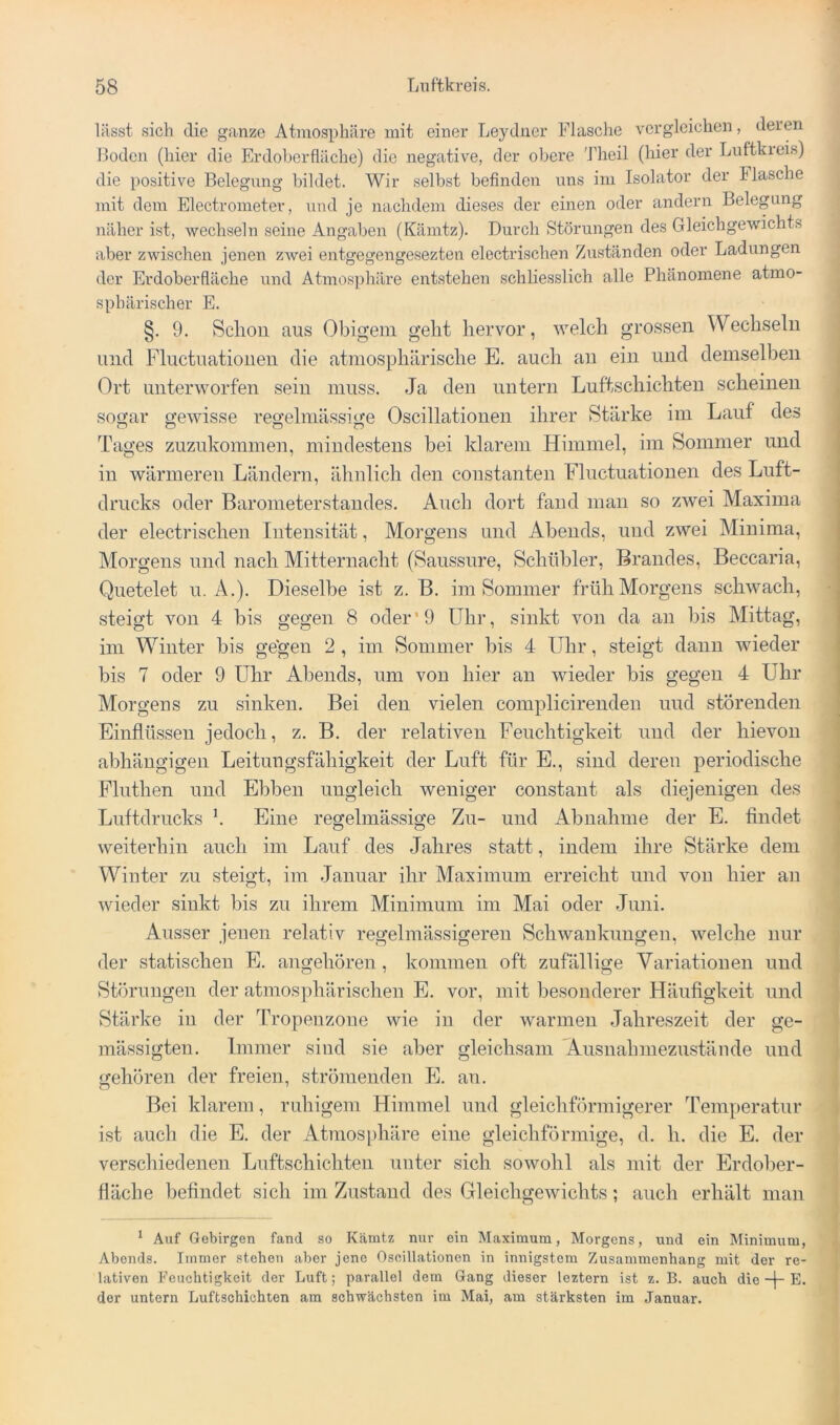 lässt sich die ganze Atmosphäre mit einer Leydner Flasche vergleichen, deren Hoden (hier die Erdoberfläche) die negative, der obere Theil (hier der Lnftkieis) die positive Belegung bildet. Wir selbst befinden uns im Isolator der Flasche mit dem Electrometer, und je nachdem dieses der einen oder andern Belegung näher ist, wechseln seine Angaben (Kämtz). Durch Störungen des Gleichgewichts aber zwischen jenen zwei entgegengesezten electrischen Zuständen oder Ladungen der Erdoberfläche und Atmosphäre entstehen schliesslich alle Phänomene atmo- sphärischer E. §. 9. Schon aus Obigem geht hervor, welch grossen Wechseln und Fluctuationen die atmosphärische E. auch au ein und demselben Ort unterworfen sein muss. Ja den untern Luftschichten scheinen sogar gewisse regelmässige Oscillationen ihrer Stärke im Lauf des Tages zuzukommen, mindestens bei klarem Himmel, im Sommer imd in wärmeren Ländern, ähnlich den constanten Fluctuationen des Luft- drucks oder Barometerstandes. Auch dort fand man so zwei Maxima i der electrischen Intensität, Morgens und Abends, und zwei Minima, Morgens und nach Mitternacht (Saussure, Schühler, Brandes, Beccaria, Quetelet u, A.). Dieselbe ist z. B. im Sommer früh Morgens schwach, steigt von 4 bis gegen 8 oder'9 Uhr, sinkt von da an bis Alittag, im Winter bis ge'gen 2 , im Sommer bis 4 LThr, steigt dann wieder bis 7 oder 9 Uhr Abends, um von hier an wieder bis gegen 4 Uhr j Morgens zu sinken. Bei den vielen complicirendeu und störenden Einflüssen jedoch, z. B. der relativen Feuchtigkeit und der hievon abhängigen Leitungsfähigkeit der Luft für E., sind deren periodische Finthen und Ebben ungleich weniger constaut als diejenigen des Luftdrucks \ Eine regelmässige Zu- und Abnahme der E. findet weiterhin auch im Lauf des Jahres statt, indem ihre Stärke dem Winter zu steigt, im .Januar ihr Maximum erreicht und von hier an wieder sinkt bis zu ihrem Minimum im Mai oder Juni. Ausser jenen relativ regelmässigeren Schwankungen, welche nur der statischen E. angehören, kommen oft zufällige Variationen und Störungen der atmosphärischen E. vor, mit besonderer Häufigkeit und Stärke in der Tropenzone wie in der warmen .Jahreszeit der ge- mässigten. Immer sind sie aber gleichsam Ausnahmezustäude und gehören der freien, strömenden E. an. Bei klarem, ruhigem Himmel und gleichförmigerer Temperatur ist auch die E. der Atmosphäre eine gleichförmige, d. h. die E. der verschiedenen Luftschichten unter sich sowohl als mit der Erdober- fläche befindet sich im Zustand des Gleichgewichts; auch erhält man * Auf Gebirgen fand so Kämtz nur ein Maximum, Morgens, und ein Minimum, Abends. Immer stehen aber jene Oseillationen in innigstem Zusammenhang mit der re- lativen Feuchtigkeit der Luft; parallel dem Gang dieser leztern ist z. B. auch dieE. der untern Luftschichten am schwächsten im Mai, am stärksten im Januar.