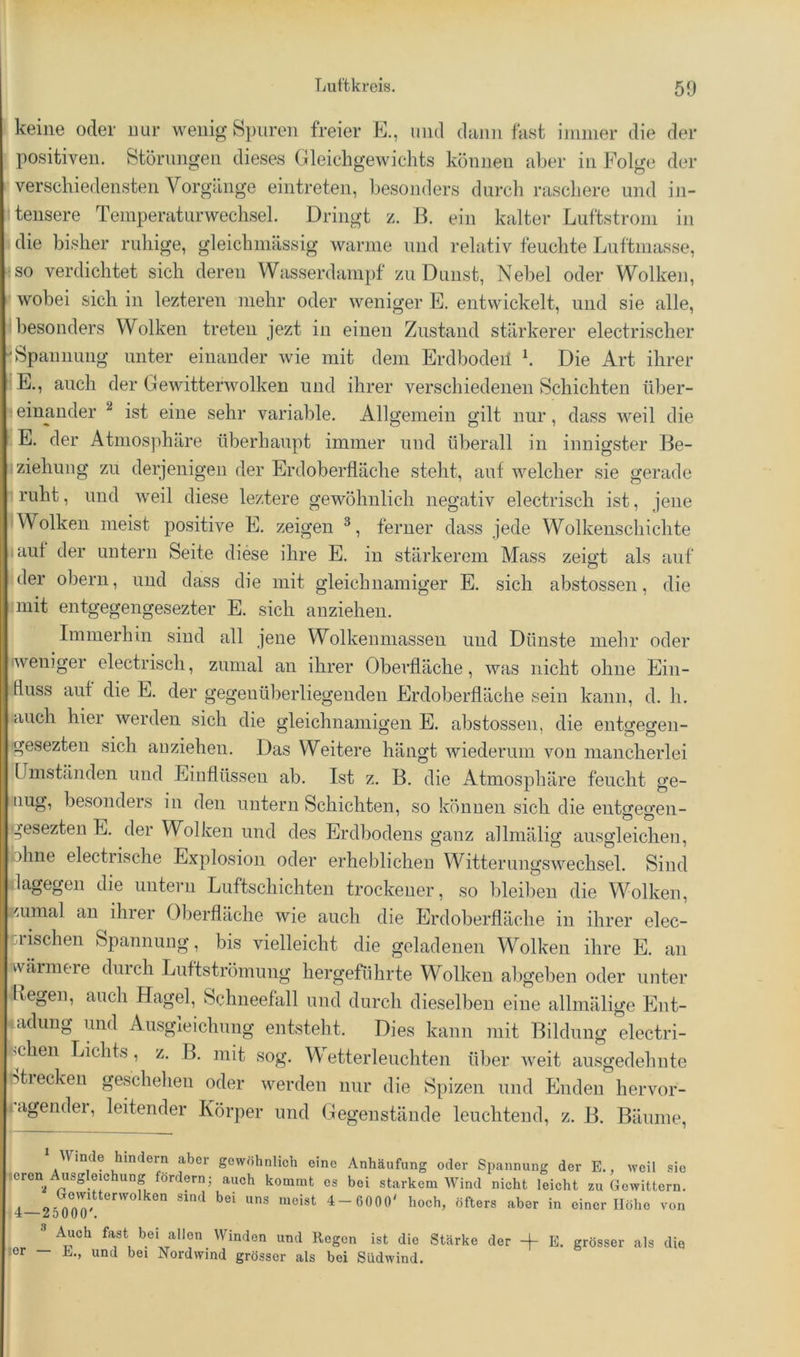 I keine oder nur wenig Spuren freier E., und dünn fast ininier die der positiven. Storungen dieses Gleichgewichts können aber in Folge der * verschiedensten Vorgänge eintreten, besonders durch raschere und in- itensere Teinperaturwechsel. Dringt z. B. ein kalter Luftstrom in \ die bisher ruhige, gleichinässig warme und relativ feuchte Luftmasse, so verdichtet sich deren Wasserdainpf zu Dunst, Nebel oder Wolken, wobei sich in lezteren mehr oder weniger E. entwickelt, und sie alle, besonders Wolken treten jezt in einen Zustand stärkerer electrischer Spannung unter einander wie mit dem Erdbodeil b Die Art ihrer E., auch der Gewitterwolken und ihrer verschiedenen Schichten über- !«einander ^ ist eine sehr variable. Allgemein gilt nur, dass weil die E. der Atmosphäre überhaupt immer und überall in innigster Be- ziehung zu derjenigen der Erdoberfläche steht, auf welcher sie gerade iruht, und weil diese leztere gewöhnlich negativ electrisch ist, jene ! Wolken meist positive E. zeigen ferner dass jede Wolkeuschichte lauf der untern Seite diese ihre E. in stärkerem Mass zeigt als auf Uder obern, und dass die mit gleichnamiger E. sich abstossen, die imit entgegengesezter E. sich anzieheii. Immerhin sind all jene Wolkenmassen und Dünste mehr oder •weniger electrisch, zumal an ihrer Oberfläche, was nicht ohne Ein- fluss auf die E. der gegenüberliegenden Erdoberfläche sein kann, d. h. auch hier werden sich die gleichnamigen E. abstossen, die entgegen- ■gesezten sich anziehen. Das Weitere hängt wiederum von mancherlei ümstcinden und Einflüssen ab. Ist z. B. die Atmos23häre feucht ge- tiug, besonders in den untern Schichten, so können sich die entgegen- gesezten E. der Wolken und des Erdbodens ganz allmälig ausgleichen, fohne electrische Explosion oder erheblichen Witterungswechsel. Sind dagegen die uuteru Luftschichten trockener, so bleiben die Wolken, Euinal an ihier Oberfläche wie auch die Erdoberfläche in ihrer elec- tiiischen Spannung, bis vielleicht die geladenen Wolken ihre E. an wärmere durch Luftströmung hergefiihrte Wolken abgeben oder unter liegen, auch Hagel, Schneefall und durch dieselben eine allmälige Ent- adung und Ausgleichung entsteht. Dies kann mit Bildung electri- ^chen Lichts , z. B. mit sog. Wetterleuchten über weit ausgedehnte ntiecken geschehen oder werden nur die Spizen und Enden hervor- agender, leitender Körper und Gegenstände leuchtend, z. B. Bäume, ' Winde hindern aber gewöhnlich eine Anhäufung oder Spannung der E., weil sie |cren Ausgleichung fördern; auch kommt cs bei starkem Wind nicht leicht zu Gewittern. 4-25^0? ''’”'°” 4- 6000' hoch, öfters aber in einer Höhe von Auch fast bei allen Winden und liegen ist die Stärke der + E. grösser als die ler — h., und bei Nordwind grösser als bei Südwind.