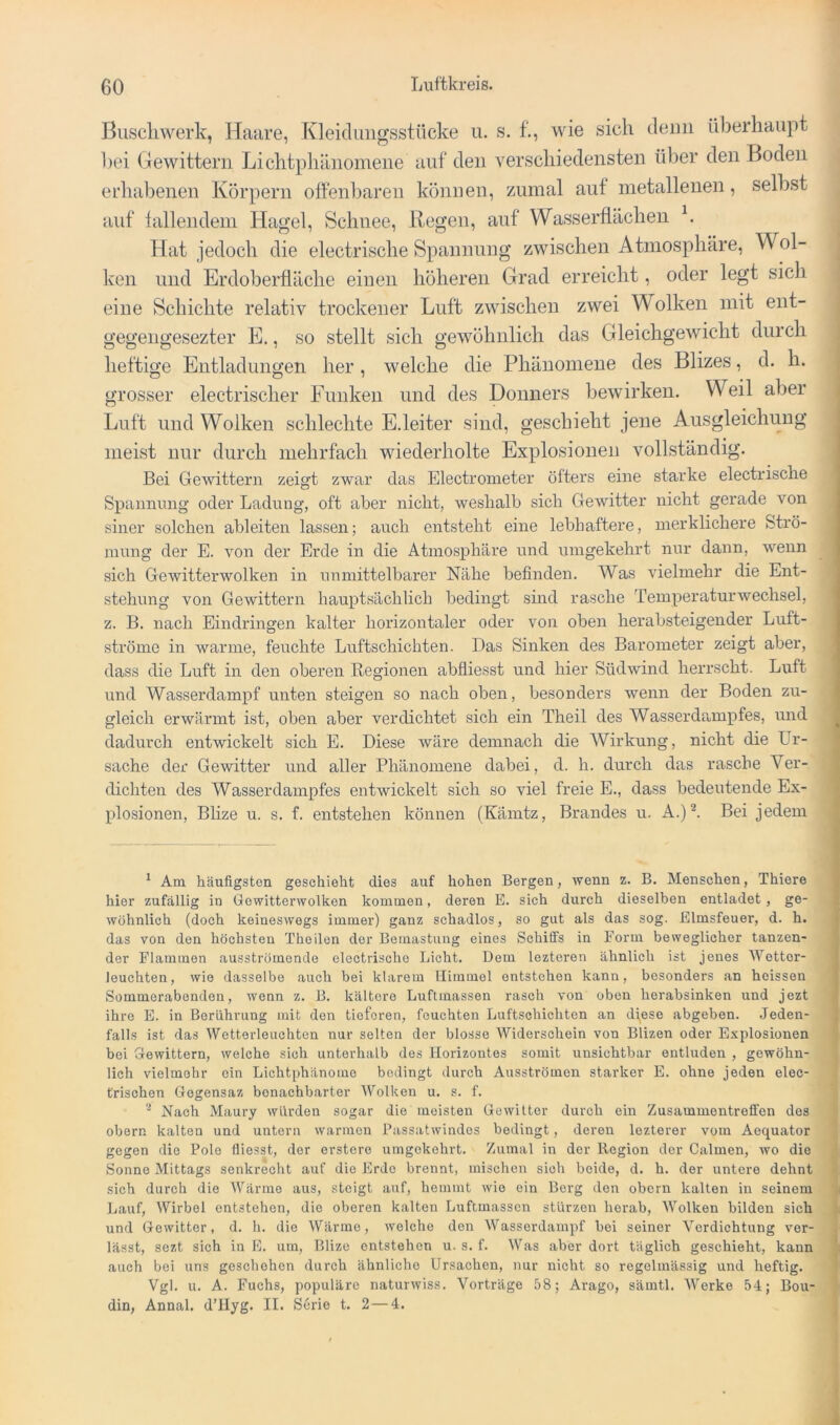 Buscliwerk, Haare, Kleidungsstücke u. s. f., wie sich denn überhaupt l)ei Gewittern Lichtphänomene auf den verschiedensten über den Boden erhabenen Körpern offenbaren können, zumal aut metallenen, selbst auf tallendem Hagel, Schnee, Regen, auf Wasserflächen h Hat jedoch die electrische Spannung zwischen Atmosphäre, Wol- ken und Erdoberfläche einen höheren Grad erreicht, oder legt sich eine Schichte relativ trockener Luft zwischen zwei Wolken mit ent- gegeiigesezter E., so stellt sich gewöhnlich das Gleichgewicht durch heftige Entladungen her, welche die Phänomene des Blizes, d. h. grosser electrischer Funken und des Donners bewirken. Weil aber Luft und Wolken schlechte E.leiter sind, geschieht jene Ausgleichung meist nur durch mehrfach wiederholte Explosionen vollständig. i Bei Gewittern zeigt zwar das Electrometer öfters eine starke electrische Spannring oder Ladung, oft aber nicht, weshalb sich Gewitter nicht gerade von siner solchen ableiten lassen; auch entsteht eine lebhaftere, merklichere Strö- mung der E. von der Erde in die Atmos]Dhäre und umgekehrt nur dann, wenn sich Gewitterwolken in unmittelbarer Nähe befinden. Was vielmehr die Ent- stehung von Gewittern hauptsächlich bedingt sind rasche Temperaturwechsel, z. B. nach Eindringen kalter horizontaler oder von oben herabsteigender Luft- ströme in warme, feuchte Luftschichten. Das Sinken des Barometer zeigt aber, dass die Luft in den oberen Regionen abfliesst und hier Südwind herrscht. Luft \ und Wasserdampf unten steigen so nach oben, besonders wenn der Boden zu- ' gleich erwärmt ist, oben aber verdichtet sich ein Theil des Wasserdampfes, und ^ dadurch entwickelt sich E. Diese wäre demnach die Wirkung, nicht die Ur- sache der Gewitter und aller Phänomene dabei, d. h. durch das rasche Ver- dichten des Wasserdampfes entwickelt sich so viel freie E., dass bedeutende Ex- plosionen, Blize u. s. f. entstehen können (Kämtz, Brandes u. A.)^ Bei jedem ^ Am häufigsten geschieht dies auf hohen Bergen, Avenn z. B. Menschen, Thiere hier zufällig in GowitterAVolken kommen, deren E. sich durch dieselben entladet, ge- wöhnlich (doch keineswegs immer) ganz schadlos, so gut als das sog. Elmsfeuer, d. h. das von den höchsten Theilen der Bemastung eines Schiffs in Form beweglicher tanzen- der Flammen ausströmendo electrische Licht. Dem lezteren ähnlich ist jenes Wetter- leuchten, wie dasselbe auch bei klarem Himmel entstehen kann, besonders an heissen Sommerabenden, wenn z. B. kältere Luftmassen rasch von oben herabsinken und jezt ihre E. in Berührung mit den tieferen, feuchten Luftschichten an d)ese abgeben. Jeden- falls ist das Wetterleuchten nur selten der blosse Widerschein von Blizen oder Explosionen bei Glewittern, Avelche sich unterhalb des Horizontes somit unsichtbar entluden , gewöhn- lich vielmehr ein Lichtphänome bedingt durch Ausströmen starker E. ohne jeden elec- trischen Gegensaz benachbarter Wolken u. s. f. '■* Nach Maury würden sogar die meisten GeAvilter durch ein Zusammentreffen des obern kalten und untern Avarmen PassatAvindes bedingt, deren lezterer vom Aequator gegen die Pole fliesst, der erstere umgekehrt. Zumal in der Region der Calmen, avo die Sonne Mittags senkrecht auf die Erde brennt, mischen sich beide, d. h. der untere dehnt sich durch die Wärme aus, steigt auf, hemmt Avie ein Borg den obern kalten in seinem Lauf, Wirbel entstehen, die oberen kalten Luftmassen stürzen herab, 'Wolken bilden sich und Gewitter, d. h. die Wärme, Avelche den Wasserdampf bei seiner Verdichtung ver- lässt, sezt sich in E. um, Blize entstehen u. s. f. Was aber dort täglich geschieht, kann auch bei uns geschehen durch ähnliche Ursachen, nur nicht so regelmässig und heftig. Vgl. u. A. Fuchs, populäre naturAviss. Vorträge 58; Arago, sämtl. Werke 54; Bou- din, Annal. d’Hyg. II. Serie t. 2—4.