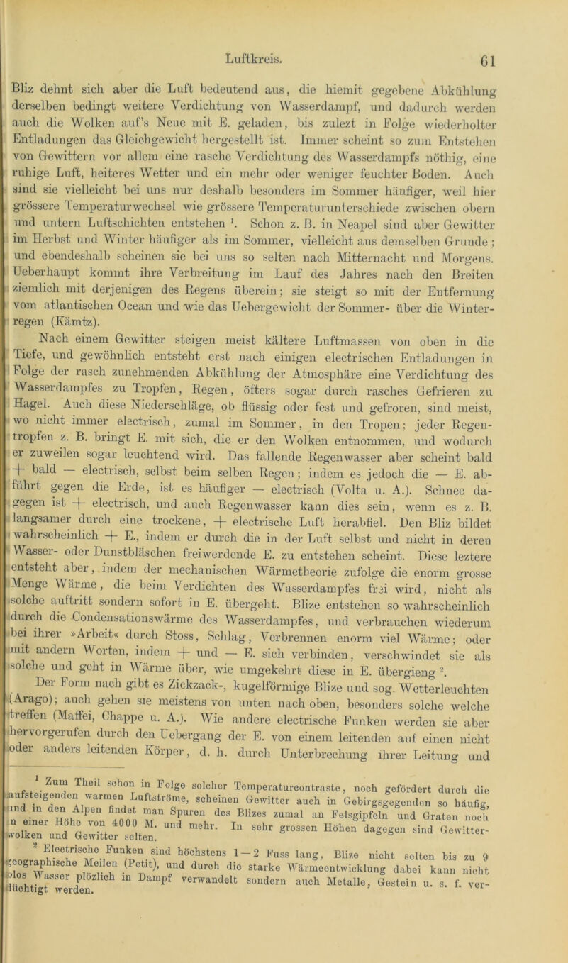 Bliz dehnt sich aber die Luft bedeutend aus, die hiemit gegebene Abkühlung derselben bedingt weitere Verdichtung von Wasserdani])f, und dadurch werden auch die Wolken auf’s Neue mit E. geladen, bis zulezt in Folge wiederholter Entladungen das Gleichgewicht hergestellt ist. Immer scheint so zum Entstehen von Gewittern vor allem eine rasche Verdichtung des Wasserdampfs nöthig, eine r ruhige Luft, heiteres Wetter und ei)i mehr oder weniger feuchter Boden. Auch i sind sie vielleicht bei uns nur deshalb besonders im Sommer häufiger, weil hier ^ grössere Temperaturwechsel wie grössere Temperaturunterschiede zwischen obern und untern Luftschichten entstehen '. Schon z. ß. in Neapel sind aber Gewitter :! im Herbst und Winter häufiger als im Sommer, vielleicht aus demselben Grunde ; und ebendeshalb scheinen sie bei uns so selten nach Mitternacht und Morgens. .1 Ueberhaupt kommt ihre Verbreitung im Lauf des Jahres nach den Breiten ^ziemlich mit derjenigen des Regens überein; sie steigt so mit der Entfernung i vom atlantischen Ocean und wie das Uebergewicht der Sommer- über die Winter- n regen (Kämtz). Nach einem Gewitter steigen meist kältere Luftmassen von oben in die f riefe, und gewöhnlich entsteht erst nach einigen electrischen Entladungen in - Folge der rasch zunehmenden Abkühlung der Atmosphäre eine Verdichtung des I Wasserdampfes zu Tropfen, Regen, öfters sogar durch rasches Gefrieren zu i Hagel. Auch diese Niederschläge, ob flüssig oder fest und gefroren, sind meist, lwo nicht immer electrisch, zumal im Sommer, in den Tropen; jeder Regen- ■ tiopfen z. B. bringt E. mit sich, die er den Wolken entnommen, und wodurch 5 er zuweilen sogar leuchtend wird. Das fallende Regenwasser aber scheint bald ► bald electrisch, selbst beim selben Regen; indem es jedoch die — E. ab- Iführt gegen die Erde, ist es häufiger — electrisch (Volta u. A.). Schnee da- ist -j- electrisch, und auch Regenwasser kann dies sein, wenn es z. B. Ilangsamer durch eine trockene, -j- electrische Luft herabfiel. Den Bliz bildet I wahrscheinlich -j~ E., indem er durch die in der Luft selbst und nicht in deren E Wasser- oder Dunstbläschen freiwerclende E. zu entstehen scheint. Diese leztere »entsteht aber, indem der mechanischen Wärmetheorie zufolge die enorm grosse »Menge Wärme, die beim Verdichten des Wasserdampfes frei wird, nicht als (Solche auftritt sondern sofort in E. übergeht. Blize entstehen so wahrscheinlich idurch die Condensationswärme des Wasserdampfes, und verbrauchen wiederum ■bei ihrer »Arbeit« durch Stoss, Schlag, Verbrennen enorm viel Wärme; oder mit andern Worten, indem -|- und — E. sich verbinden, verschwindet sie als »solche und geht in Wärme über, wie umgekehrt diese in E. übergieng 'h Der Form nach gibt es Zickzack-, kugelförmige Blize und sog. Wetterleuchten »(Arago); auch gehen sie meistens von unten nach oben, besonders solche welche •treffen (Maffei, Chappe ii. A.j. Wie andere electrische Funken werden sie aber • lervorgerufen durch den Üebergang der E. von einem leitenden auf einen nicht •oder anders leitenden Körper, d. h. durch Unterbrechung ihrer Leitung und Zum Theil schon m Folge solcher Temperaturcontraste, noch gefordert durch die Bufsteigenden warnmn Luftströ scheinen Gewitter auch in Gebirgsgegenden so häufig, und in den Alpen findet man Spuren des Blizes zumal an Felsgipfeln und Graten noch ElGctrisclio Funken sind höchstens 1 2 Fuss lang, Blize nicht selten bis zu 9 r f Wärmeentwicklung dabei kann nicht Jlos A\asser plozhcb in Dampf verwandelt sondern auch Metalle, Gestein u. s. f. ver- öuchtigt werden.