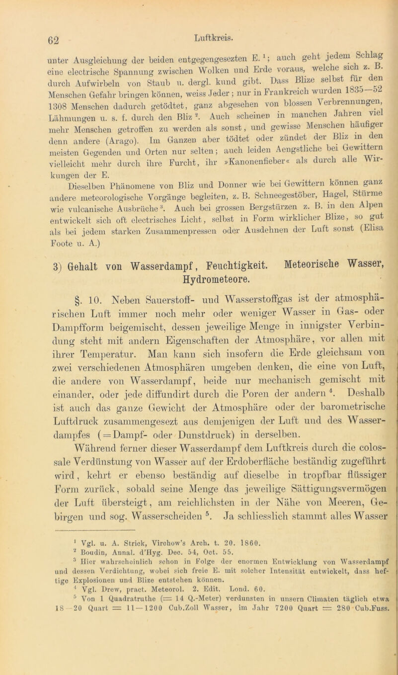 unter Ausgleichung der beiden entgegengesezten E. *; auch geht jedem Schl^ eine electrische Spannung zwischen Wolken und Erde voraus,^ welche sic z. durch Aufwirheln von Staub u. dergl. kund gibt. Dass Blize selbst für den Menschen Gefahr bringen können, weiss Jeder ; nur in Frankreich wuiden oo o 1308 Menschen dadurch getödtet, ganz abgesehen von blossen Verbrennungen, Lähmungen u. s. f. durch den Bliz 'h Auch scheinen in manchen Jahren viel mehr Menschen getroffen zu werden als sonst, und gewisse Menschen häufiger denn andere (Arago). Im Ganzen aber tödtet oder zündet der Bliz mjien meisten Gegenden und Orten nur selten; auch leiden Aengstliche bei vielleicht mehr durch ihre Furcht, ihr »Kanonenfieber« als durch alle Wir- kungen der E. Dieselben Phänomene von Bliz und Donner wie bei Gewittern können ganz andere meteorologische Vorgänge begleiten, z. B. Schneegestöber, Hagel, Stüime wie vulcanische Ausbrüche ^ Auch bei grossen Bergstürzen z. B. in den Alpen entwickelt sich oft electrisches Licht, selbst in Form wirklicher Blize, so gut als bei jedem starken Zusammenpressen oder Ausdehnen der Luft sonst (Elisa Foote u. A.) 3) Gelialt von Wasserdampf, Feuchtigkeit. Meteorische Wasser, Hydrometeore. §. 10. Neben Sauerstoff- und Wasserstoffgas ist der atmosphä- rischen Luft immer noch mehr oder weniger Wasser in Gas- oder Dampfform heigemischt, dessen jeweilige Menge in innigster Verbin- dung steht mit andern Eigenschaften der Atmosphäre, vor allen mit , ihrer Temperatur. Man Icanu sich insofern die Erde gleichsam von zwei verschiedenen Atmosphären umgeben denken, die eine von Luft, die andere von Wasserdampf, beide nur mechanisch gemischt mit einander, oder jede diffundirt durch die Poren der andern Deshalb ist auch das ganze Gewicht der Atmosphäre oder der barometrische Luftdruck zusammengesezt aus demjenigen der Luft und des Wasser- dampfes ( = Dampf- oder Dunstdruck) in derselben. Während ferner dieser Wasserdampf dem Luftkreis durch die colos- sale Verdünstung von Wasser auf der Erdoberfläche beständig zugeführt wird, kehrt er ebenso beständig auf dieselbe in tropfljar flüssiger Form zurück, sobald seine Menge das jeweilige Sättigungsvermögen der Luft übersteigt, am reichlichsten in der Nähe von Meeren, Ge- birixen und sog. Wasserscheiden Ja schliesslich stammt alles Wasser ‘ Vgl. u. A. Strick, Virchow’s Arch. t. 20. 1860. Boudin, Annal. d’IIyg. Dec. 54, Oct. 55. ^ liier wabrschoinlich schon in Folge der enormen Entwicklung von Wasserdampf und dessen Verdichtung, wobei sich freie E. mit solcher Intensität entwickelt, dass hef- tige Explosionen und Blize entstehen können. ' Vgl. Brew, pract. Meteorol. 2. Edit. Lond. 60. “ Von 1 Quadratruthe (— 14 Q.-Meter) verdunsten in imsern Climaten täglich etwa 18 20 Quart = 11 —1200 Cub.Zoll Wasser, im ,Tahr 7200 Quart = 280 Cub.Fuss.