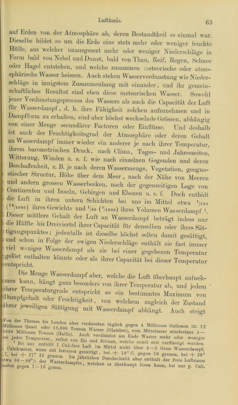 auf Erden von der AtmosjDliäre ab, deren Bestandtheil es einmal war. Dieselbe bildet so um die Erde eine stets mehr oder weniger feuchte Hülle, aus welcher unausgesezt mehr oder weniger Niederschläge in Eorni bald von Nebel und Dunst, bald von Tliaii, Reif, Regen, Sdmee oder Hagel entstehen, und welche zusammen meteorische oder atnio- sphäiische Wasser heissen. Auch stehen Wasserverdunstung wie Nieder- schläge in innigstem Zusammenhang mit einander, und ihr gemein- schaftliches Resultat sind eben diese meteorischen Wasser. ^Sowohl jmier Verdunstungsprocess des W^assers als auch die Capacität der Luft füi Wasseidampf, d. h. ihre Fähigkeit solchen aufzunehmen und in Dampfform zu erhalten, sind aber höchst wechselnde Grössen, abhängio- von einer Menge secuudärer Factoren oder Einflüsse. Und deslmlb ist auch der Feuchtigkeitsgrad der Atmosphäre oder deren Gehalt an Wasserdampf immer wieder ein anderer je nach ihrer Temperatm*, ihrem barometrischen Druck, nach Clima, Tages- und Jahreszeiten,’ Witterung, Winden u. s. f. wie nach einzelnen Gegenden und deren Beschaffenheit, z. B. je nach deren Wassermenge, Vegetation, geoo’no- stischer Structur, Höhe über dem Meer , nach der Nähe von Meeren und andern grossen Wasserbecken, nach der gegenseitigen Lage von Lontiiienteu und Inseln, Gebirgen und Ebenen u. s. f. Doch enthiilt die Luft 111 ihren untern Schichten bei uns im Mittel etwa ^jioo ( /looo) ihres Gewichts und Vso (^/looo) ihres Volumen Wasserdampf » ™ Wasserdampf beträgt iudess nur die Hälfte bis Dremertel ihrer Capacität fiir denselben oder ihres Sät- •tigimgspiiiiktes; jedeiilalls ist dieselbe höchst selten damit gesättio-t und schon m Folge der ewigen Niederschläge entliält sie fast iminei vie wcnipr Wasserdampf als sie bei einer gegebenen Temperatur ■litepnihr* Teixperatur Die Menge Wasserdampf aber, welche die Luft überhaupt aiifneh- ’‘fS‘ 8'“ b'^souders von ihrer Temperatur ab, und iedem ’ dKmiit entspricht so ein bestimmtes Maxinuim von ilrrfeT welchem zugleich der Zustand jeweiligen Sättigung mit Wasserdampf abhängt. Auch steio-t I O ^ .Millionen Quart oder 18 000 verdunsten täglich gegen 4 Millionen Gallonen = 12 «000 Millionen Tonnen (llallisl^°T°(Glaisher), vom Mittelmeer mindestens 5- *ei jeder Temperatur, selbst verdunstet am Ende Wasser mehr oder weniger ’ Bei uns^ enthä t T ful /'T -»^den. -ikmeter, wenn Wasserdampf, ■ rubiU-mAto. w. ^ Liuic im Mittel nicht ii G, bei -f 27» ^ gramm, bei-f 20» IfcwA fin ' oaO/ , okfaui- Im jährlichen Durchschnitt a ' t. 1 ^ ' - -- 0-0'“ •* V giitiuiii, uei —p z,\) jtwa 60Z.80»/ü des ^Vrsrerdamnfef ^r? Durchschnitt aber enthält der freie Luftraum «ueter gegen 7-16 gr™ überhaupt lösen kann, bei uns p. Cub.