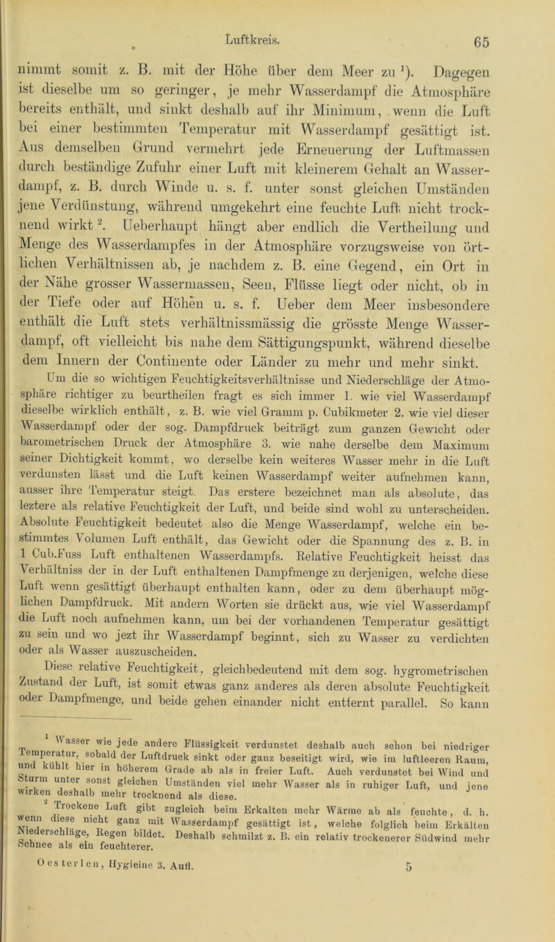 nimmt somit z. B. mit der Höhe über dem Meer zu ^). Dagegen ist dieselbe um so geringer, je mehr Wasserdampf die Atmosphäre bereits enthält, und sinkt deshalb auf ihr Minimum, wenn die Luft hei einer bestimmten Temperatur mit Wasserdampf gesättigt ist. Aus demselben Grund vermehrt jede Erneuerung der Luftmassen durch beständige Zufuhr einer Luft mit kleinerem Gehalt an Wasser- dampf, z. B. durch Winde u. s. f. unter sonst gleichen LTmständen jene Verdünstung, während umgekehrt eine feuchte Lufl; nicht trock- nend wirkt LTeberhaupt hängt aber endlich die Vertheilung und Menge des Wasserdampfes in der Atmosphäre vorzugsweise von ört- lichen Verhältnissen ab, je nachdem z. B. eine Gegend, ein Ort in der Nähe grosser Wasserniassen, Seen, Flüsse liegt oder nicht, ob in der Tiefe oder auf Höhen u. s. f. Heber dem Meer insbesondere enthält die Luft stets verhältnissmässig die grösste Menge Wasser- dampf, oft vielleicht bis nahe dem Sättigungspunkt, während dieselbe dem Innern der Continente oder Länder zu mehr und mehr sinkt. Um die so wichtigen Fenchtigkeitsverhältnisse und Niederschläge der Atmo- sphäre richtiger zu heurtheilen fragt es sich immer 1. wie viel Wasserdampf dieselbe wirklich enthält, z. B. wie viel Gramm p. Cubikmeter 2. wie viel dieser Wasserdampf oder der sog. Dampfdruck beiträgt zum ganzen Gewicht oder barometrischen Druck der Atmosphäre 3. wie nahe derselbe dem Maximum seiner Dichtigkeit kommt, wo derselbe kein weiteres Wasser mehr in die Luft verdunsten lässt und die Luft keinen Wasserdampf weiter aufnehmen kann, ausser ihre Temperatur steigt. Das erstem bezeichnet man als absolute, das leztere als relative Feuchtigkeit der Luft, und beide sind wohl zu unterscheiden. Absolute Feuchtigkeit bedeutet also die Menge Wasserdampf, welche ein be- stimmtes Volumen Luft enthält, das Gewicht oder die Siiannung des z. B. in 1 Cub.fuss Luft enthaltenen Wasserdampfs. Eelative Feuchtigkeit heisst das Verhältniss der in der Luft enthaltenen Dampfmenge zu derjenigen, welche diese Luft wenn gesättigt überhaupt enthalten kann, oder zu dem überhaupt mög- lichen Dampfdruck. Mit andern Worten sie drückt aus, wie viel Wasserdampf die Luft noch aufnehmen kann, um bei der vorhandenen Temperatur gesättigt zu sein und wo jezt ihr Wasserdampf beginnt, sich zu Wasser zu verdichten oder als Wasser auszuscheiden. Diese relative Feuchtigkeit, gleichbedeutend mit dem sog. hygrometrischen Zustand der Luft, ist somit etwas ganz anderes als deren absolute Feuchtigkeit oder Dampfmenge, und beide gehen einander nicht entfernt parallel. So kann asser wie jede andere Flüssigkeit verdunstet deshalb auch schon bei niedriger emperatur, sobald der Luftdruck sinkt oder ganz beseitigt wird, wie im luftleeren Raum, uml kühlt hier in höherem Grade ab als in freier Luft. Auch verdunstet bei Wind und bturm unter sonst gleichen Umständen viel mehr Wasser als in ruhiger Luft, und jene wirken deshalb mehr trocknend als diese. Trockene Luft gibt zugleich beim Erkalten mehr Wärme ab als feuchte, d. h. wenn diese nicht ganz mit Wasserdampf gesättigt ist, welche folglich beim Erkälten e ersc egen bildet. Deshalb schmilzt z. B. ein relativ trockenerer Südwind mehr bchnee als ein feuchterer. Oestcrlcn, Ilygieine 3. Aufl. 5